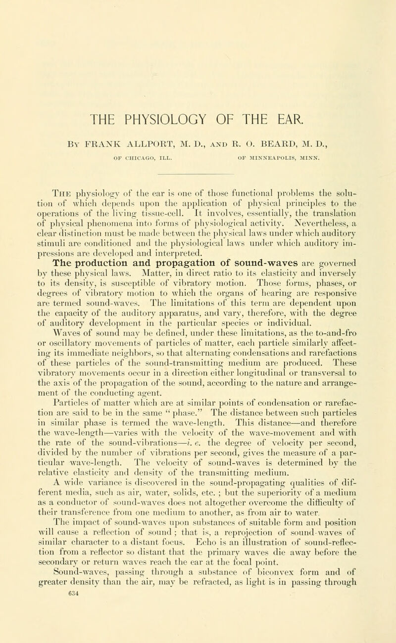 THE PHYSIOLOGY OF THE EAR. By PRANK ALLPORT, M. D., and R. O. BEARD, M. D. OF CHICAGO, ILL. OF MINNEAPOLIS, MINN. The physiology of the ear is one of those functional problems the solu- tion of which depends upon the application of physical principles to the operations of the living tissue-cell. It involves, essentially, the translation of physical phenomena into forms of physiological activity. Nevertheless, a clear distinction must be made between the physical laws under which auditory stimuli are conditioned and the physiological laws under which auditory im- pressions are developed and interpreted. The production and propagation of sound-waves are governed by these physical laws. Matter, in direct ratio to its elasticity and inversely to its density, is susceptible of vibratory motion. Those forms, phases, or degrees of vibratory motion to which the organs of hearing are responsive are termed sound-waves. The limitations of this term are dependent upon the capacity of the auditory apparatus, and vary, therefore, with the degree of auditory development in the particular species or individual. Waves of sound may be defined, under these limitations, as the to-and-fro or oscillatory movements of particles of matter, each particle similarly affect- ing its immediate neighbors, so that alternating condensations and rarefactions of these particles of the sound-transmitting medium are produced. These vibratory movements occur in a direction either longitudinal or transversal to the axis of the propagation of the sound, according to the nature and arrange- ment of the conducting agent. Particles of matter which are at similar points of condensation or rarefac- tion are said to be in the same  phase. The distance between such particles in similar phase is termed the wave-length. This distance—and therefore the wave-length—varies with the velocity of the wave-movement and with the rate of the sound-vibrations—i. e. the degree of velocity per second, divided by the number of vibrations per second, gives the measure of a par- ticular wave-length. The velocity of sound-waves is determined by the relative elasticity and density of the transmitting medium. A wide variance is discovered in the sound-propagating qualities of dif- ferent media, such as air, water, solids, etc. ; but the superiority of a medium as a conductor of sound-waves does not altogether overcome the difficulty of their transference from one medium to another, as from air to water. The impact of sound-waves upon substances of suitable form and position will cause a reflection of sound ; that is, a reprojection of sound-waves of similar character to a distant focus. Echo is an illustration of sound-reflec- tion from a reflector so distant that the primary waves die away before the secondary or return waves reach the ear at the focal point. Sound-waves, passing through a substance of biconvex form and of greater density than the air, may be refracted, as light is in passing through