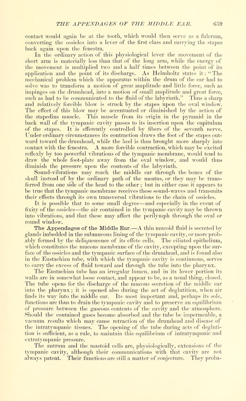 contact would again be at the tooth, which would then serve as a fulcrum, converting the ossicles into a lever of the first class and carrying the stapes back again upon the fenestra. In the ordinary action of this physiological lever the movement of the short arm is materially less than that of the long arm, while the energy of the movement is multiplied two and a half times between the point of its application and the point of its discharge. As Helmholtz states it:  The mechanical problem which the apparatus within the drum of the ear had to solve was to transform a motion of great amplitude and little force, such as impinges on the drumhead, into a motion of small amplitude and great force, such as had to be communicated to the fluid of the labyrinth. Thus a sharp and relatively forcible blow is struck by the stapes upon the oval window. The effect of this blow may be accentuated or diminished by the action of the stapedius muscle. This muscle from its origin in the pyramid in the back wall of the tympanic cavity passes to its insertion upon the capitulum of the stapes. It is efferently controlled by fibers of the seventh nerve. Under ordinary circumstances its contraction draws the foot of the stapes out- ward toward the drumhead, while the heel is thus brought more sharply into contact with the fenestra. A more forcible contraction, which may be excited reflexly by too powerful vibrations of the tympanic membrane, would tend to draw the whole foot-plate away from the oval window, and would thus diminish the pressure upon the contents of the labyrinth. Sound-vibrations may reach the middle ear through the bones of the skull instead of by the ordinary path of the meatus, or they may be trans- ferred from one side of the head to the other; but in either case it appears to be true that the tympanic membrane receives these sound-waves and transmits their effects through its own transversal vibrations to the chain of ossicles. It is possible that to some small degree—and especially in the event of fixity of the ossicles—the air contained in the tympanic cavity may be thrown into vibrations, and that these may affect the perilymph through the oval or round window. The Appendages of the Middle Ear.—A thin mucoid fluid is secreted by glands imbedded in the submucous lining of the tympanic cavity, or more prob- ably formed by the deliquescence of its effete cells. The ciliated epithelium, which constitutes the mucous membrane of the cavity, excepting upon the sur- face of the ossicles and the tympanic surface of the drumhead, and is found also in the Eustachian tube, with which the tympanic cavity is continuous, serves to cany the excess of fluid toward and through the tube into the pharynx. The Eustachian tube has an irregular lumen, and in its lower portion its walls are in somewhat loose contact, and appear to be, as a usual thing, closed. The tube opens for the discharge of the mucous secretion of the middle ear into the pharynx; it is opened also during the act of deglutition, when air finds its way into the middle ear. Its most important and, perhaps its sole, functions are thus to drain the tympanic cavity and to preserve an equilibrium of pressure between the gaseous contents of the cavity and the atmosphere. Should the contained gases become absorbed and the tube be impermeable, a vacuum results which may cause retraction of the drumhead and disease of the intratympanic tissues. The opening of the tube during acts of degluti- tion is sufficient, as a rule, to maintain this equilibrium of intratympanic and extraty m panic pressure. The antrum and the mastoid cells are, physiologically, extensions of the tympanic cavity, although their communications with that cavity are not always patent. Their functions are still a matter of conjecture. They proba-