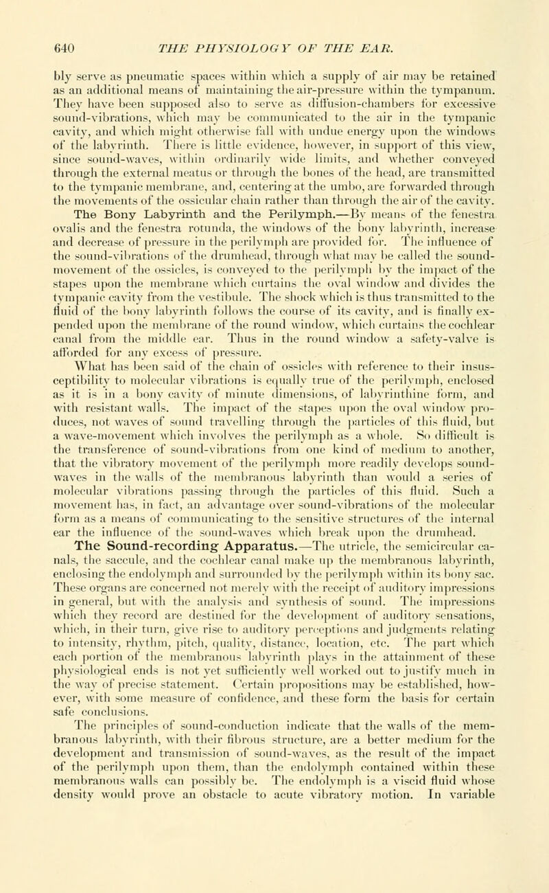 bly serve as pneumatic spaces within which a supply of air may be retained as an additional means of maintaining the air-pressure within the tympanum. They have been supposed also to serve as diffusion-chambers for excessive sound-vibrations, which may be communicated to the air in the tympanic cavity, and which might otherwise fall with undue energy upon the windows of the labyrinth. There is little evidence, however, in support of this view, since sound-waves, within ordinarily wide limits, and whether conveyed through the external meatus or through the bones of the head, are transmitted to the tympanic membrane, and, centering at the umbo, are forwarded through the movements of the ossicular chain rather than through the air of the cavity. The Bony Labyrinth and the Perilymph.—By means of the fenestra ovalis and the fenestra rotunda, the windows of the bony labyrinth, increase and decrease of pressure in the perilymph are provided for. The influence of the sound-vibrations of the drumhead, through what may be called the sound- movement of the ossicles, is conveyed to the perilymph by the impact of the stapes upon the membrane which curtains the oval window and divides the tympanic cavity from the vestibule. The shock which is thus transmitted to the fluid of the bony labyrinth follows the course of its cavity, and is finally ex- pended upon the membrane of the round window, which curtains the cochlear canal from the middle ear. Thus in the round window a safety-valve is afforded for any excess of pressure. What has been said of the chain of ossicles with reference to their insus- ceptibility to molecular vibrations is equally true of the perilymph, enclosed as it is in a bony cavity of minute dimensions, of labyrinthine form, and with resistant walls. The impact of the stapes upon the oval window pro- duces, not waves of sound travelling through the particles of this fluid, but a wave-movement which involves the perilymph as a whole. 80 difficult is the transference of sound-vibrations from one kind of medium to another, that the vibratory movement of the perilymph more readily develops sound- waves in the walls of the membranous labyrinth than would a series of molecular vibrations passing through the particles of this fluid. Such a movement has, in fact, an advantage over sound-vibrations of the molecular form as a means of communicating to the sensitive structures of the internal ear the influence of the sound-waves which break upon the drumhead. The Sound-recording Apparatus.—The utricle, the semicircular ca- nals, the saccule, and the cochlear canal make up the membranous labyrinth, enclosing the endolymph and surrounded by the perilymph within its bony sac. These organs are concerned not merely with the receipt of auditory impressions in general, but with the analysis and synthesis of sound. The impressions which they record are destined for the development of auditory sensations, which, in their turn, give rise to auditory perceptions and judgments relating to intensity, rhythm, pitch, quality, distance, location, etc. The part which each portion of the membranous labyrinth plays in the attainment of these physiological ends is not yet sufficiently well worked out to justify much in the way of precise statement. Certain propositions may be established, how- ever, with some measure of confidence, and these form the basis for certain safe conclusions. The principles of sound-conduction indicate that the walls of the mem- branous labyrinth, with their fibrous structure, are a better medium for the development and transmission of sound-waves, as the result of the impact of the perilymph upon them, than the endolymph contained within these membranous walls can possibly be. The endolymph is a viscid fluid whose density would prove an obstacle to acute vibratory motion. In variable