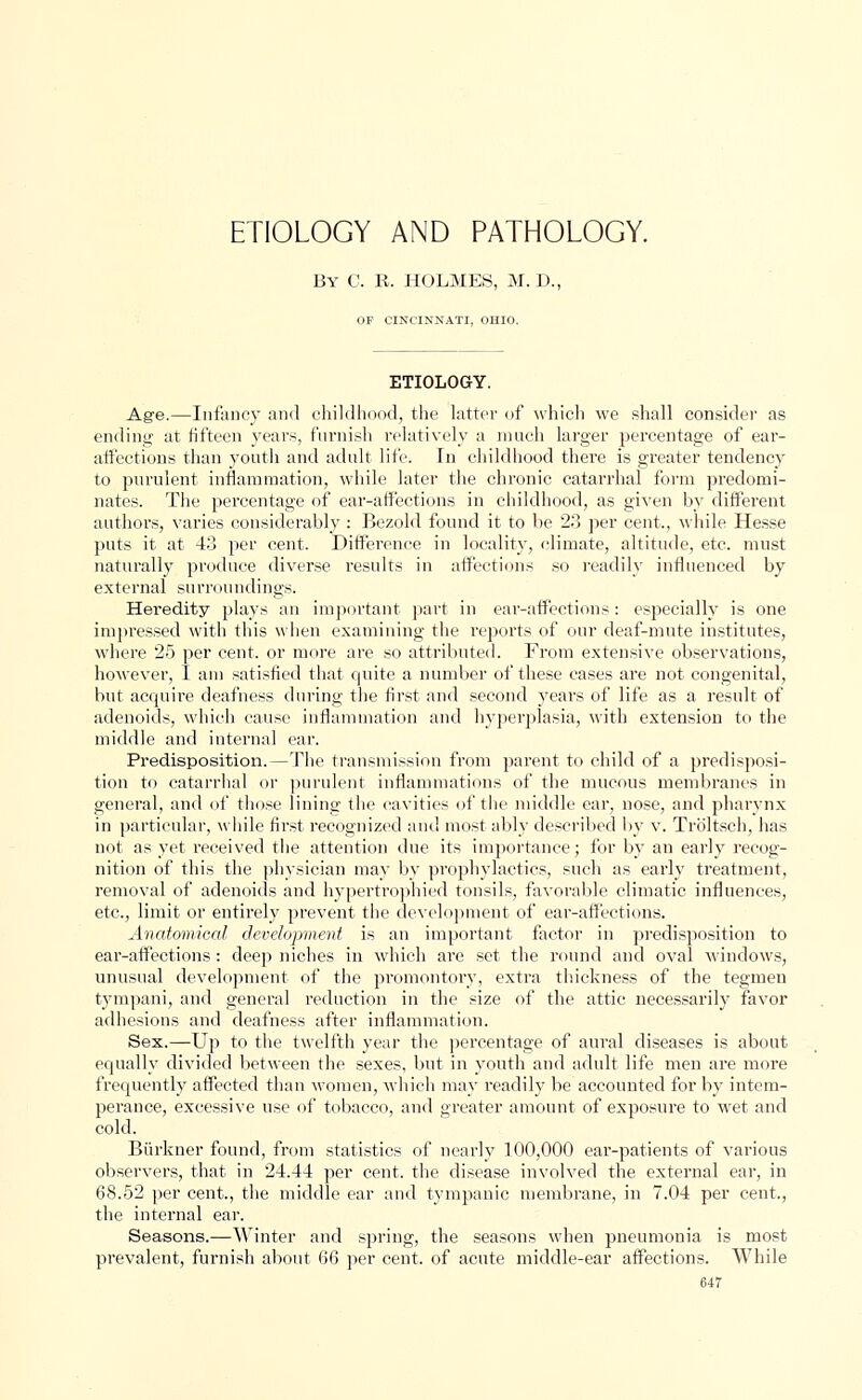 ETIOLOGY AND PATHOLOGY. By C. R. HOLMES, M. D., OF CINCINNATI. OHIO. ETIOLOGY. Age.—Infancy and childhood, the latter of which we shall consider as ending- at fifteen years, furnish relatively a much larger percentage of ear- affections than youth and adult life. in childhood there is greater tendency to purulent inflammation, while later the chronic catarrhal form predomi- nates. The percentage of ear-affections in childhood, as given by different authors, varies considerably : Bezold found it to be 23 per cent., while Hesse puts it at 43 per cent. Difference in locality, climate, altitude, etc. must naturally produce diverse results in affections so readily influenced by external surroundings. Heredity plays an important part in ear-affections: especially is one impressed with this when examining the reports of our deaf-mute institutes, where 25 per cent, or more are so attributed. From extensive observations, however, I am satisfied that quite a number of these cases are not congenital, but acquire deafness during the first and second years of life as a result of adenoids, which cause inflammation and hyperplasia, with extension to the middle and internal ear. Predisposition.—The transmission from parent to child of a predisposi- tion to catarrhal or purulent inflammations of the mucous membranes in general, and of those lining the cavities of the middle ear, nose, and pharynx in particular, while first recognized and most ably described by v. Troltsch, has not as yet received the attention due its importance; for by an early recog- nition of this the physician may by prophylactics, such as early treatment, removal of adenoids and hypertrophied tonsils, favorable climatic influences, etc., limit or entirely prevent the development of ear-affections. Anatomical development is an important factor in predisposition to ear-affections : deep niches in which are set the round and oval windows, unusual development of the promontory, extra thickness of the tegmen tympani, and general reduction in the size of the attic necessarily favor adhesions and deafness after inflammation. Sex.—Up to the twelfth year the percentage of aural diseases is about equally divided between the sexes, but in youth and adult life men are more frequently affected than women, which may readily be accounted for by intem- perance, excessive use of tobacco, and greater amount of exposure to wet and cold. Burkner found, from statistics of nearly 100,000 ear-patients of various observers, that in 24.44 per cent, the disease involved the external ear, in 68.52 per cent., the middle ear and tympanic membrane, in 7.04 per cent., the internal ear. Seasons.—Winter and spring, the seasons when pneumonia is most prevalent, furnish about 66 per cent, of acute middle-ear affections. While