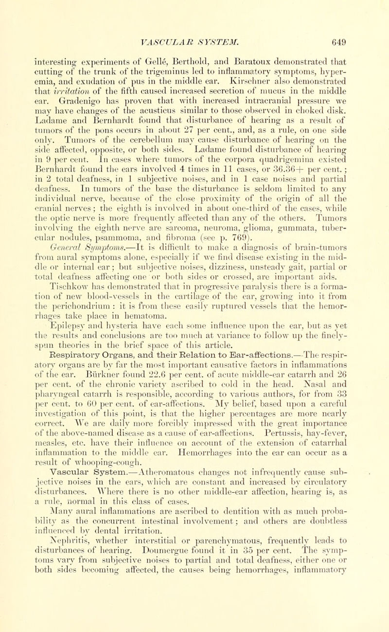 interesting experiments of Gelle, Berthold, and Baratoux demonstrated that cutting of the trunk of the trigeminus led to inflammatory symptoms, hyper- emia, and exudation of pus in the middle ear. Kirschner also demonstrated that irritation of the fifth caused increased secretion of mucus in the middle ear. Gradenigo has proven that with increased intracranial pressure we may have changes of the acusticus similar to those observed in choked disk. Ladame and Bernhardt found that disturbance of hearing as a result of tumors of the pons occurs in about 27 per cent., and, as a rule, on one side only. Tumors of the cerebellum may cause disturbance of hearing on the side affected, opposite, or both sides. Ladame found disturbance of hearing in 9 per cent. In cases where tumors of the corpora quadrigemina existed Bernhardt found the ears involved 4 times in 11 cases, or 36.36+ per cent.; in 2 total deafness, in 1 subjective noises, and in 1 case noises and partial deafness. In tumors of the base the disturbance is seldom limited to any individual nerve, because of the close proximity of the origin of all the cranial nerves; the eighth is involved in about one-third of the cases, while the optic nerve is more frequently affected than any of the others. Tumors involving the eighth nerve are sarcoma, neuroma, glioma, gummata, tuber- cular nodules, psammoma, and fibroma (see p. 769). General Symptoms.—It is difficult to make a diagnosis of brain-tumors from aural symptoms alone, especial^ if we find disease existing in the mid- dle or internal ear; but subjective noises, dizziness, unsteady gait, partial or total deafness affecting one or both sides or crossed, are important aids. Tischkow has demonstrated that in progressive paralysis there is a forma- tion of new blood-vessels in the cartilage of the ear, growing into it from the perichondrium : it is from these easily ruptured vessels that the hemor- rhages take place in hematoma. Epilepsy and hysteria have each some influence upon the ear, but as yet the results and conclusions are too much at variance to follow up the finely- spun theories in the brief space of this article. Respira.tory Organs, and their Relation to Bar-affections.—The respir- atory organs are by far the most important causative factors in inflammations of the ear. Biirkner found 22.6 per cent, of acute middle-ear catarrh and 26 per cent, of the chronic variety ascribed to cold in the head. Nasal and pharyngeal catarrh is responsible, according to various authors, for from 33 per cent, to 60 per cent, of ear-affections. My belief, based upon a careful investigation of this point, is that the higher percentages are more nearly correct. We are daily more forcibly impressed with the great importance of the above-named disease as a cause of ear-affections. Pertussis, hay-fever, measles, etc. have their influence on account of the extension of catarrhal inflammation to the middle ear. Hemorrhages into the ear can occur as a result of whooping-cough. Vascular System.—Atheromatous changes not infrequently cause sub- jective noises in the ears, which are constant and increased by circulatory disturbances. Where there is no other middle-ear affection, hearing is, as a rule, normal in this class of cases. Many aural inflammations are ascribed to dentition with as much proba- bility as the concurrent intestinal involvement; and others are doubtless influenced by dental irritation. Nephritis, whether interstitial or parenchymatous, frequently leads to disturbances of hearing. Doumergue found it in 35 per cent. The symp- toms vary from subjective noises to partial and total deafness, either one or both sides becoming affected, the causes being hemorrhages, inflammatory