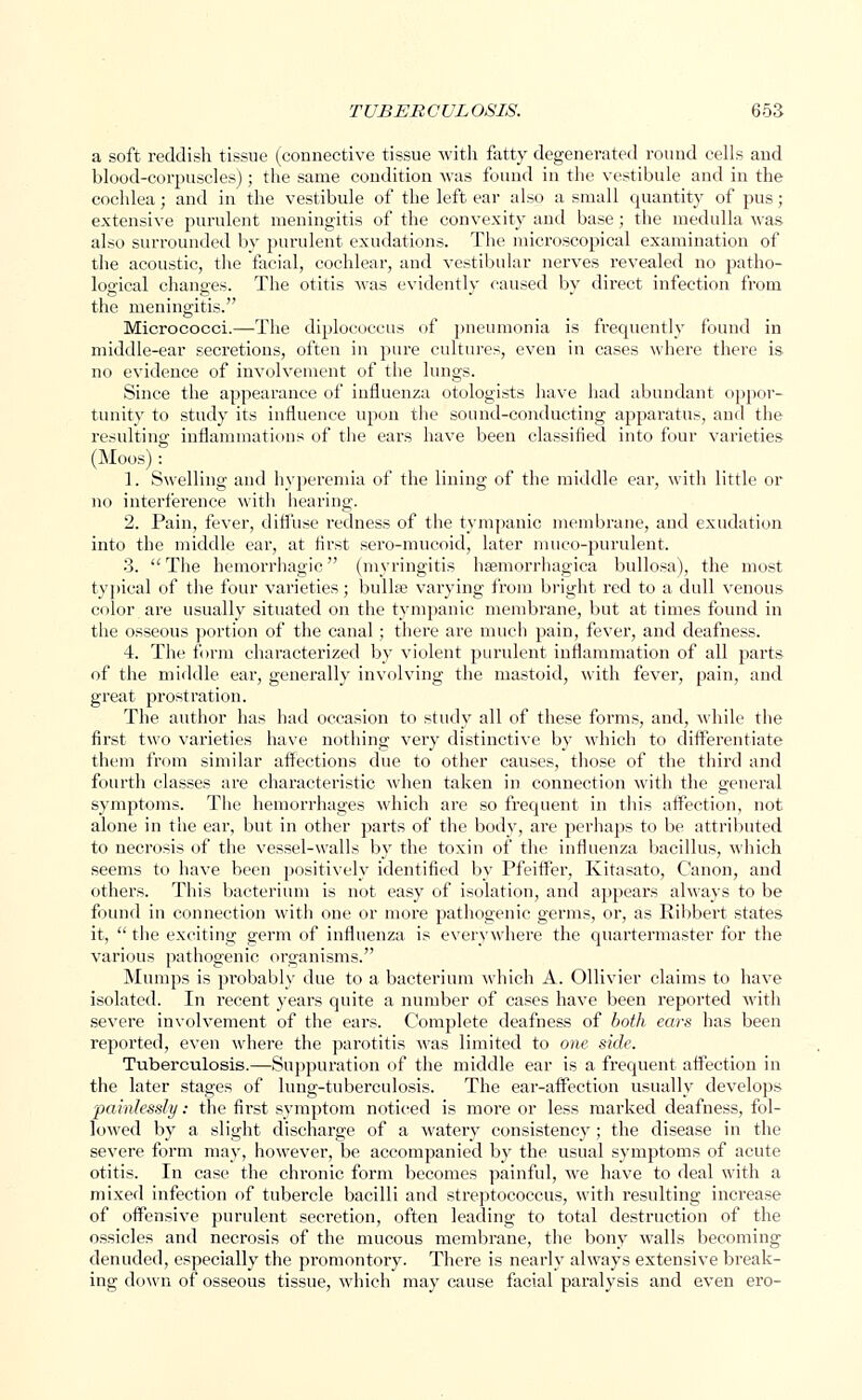 a soft reddish tissue (connective tissue with fatty degenerated round cells and blood-corpuscles); the same condition was found in the vestibule and in the cochlea; and in the vestibule of the left ear also a small quantity of pus; extensive purulent meningitis of the convexity and base; the medulla Mas also surrounded by purulent exudations. The microscopical examination of the acoustic, the facial, cochlear, and vestibular nerves revealed no patho- logical changes. The otitis was evidently caused by direct infection from the meningitis. Micrococci.—The diplococcus of pneumonia is frequently found in middle-ear secretions, often in pure cultures, even in cases where there is no evidence of involvement of the lungs. Since the appearance of influenza otologists have had abundant oppor- tunity to study its influence upon the sound-conducting apparatus, and the resulting inflammations of the ears have been classified into four varieties (Moos): 1. Swelling and hyperemia of the lining of the middle ear, with little or no interference with hearing. 2. Pain, fever, diffuse redness of the tympanic membrane, and exudation into the middle ear, at first sero-mucoid, later muco-purulent. 3. The hemorrhagic (myringitis hemorrhagica bullosa), the most typical of the four varieties; bulla? varying from bright red to a dull venous color are usually situated on the tympanic membrane, but at times found in the osseous portion of the canal; there are much pain, fever, and deafness. 4. The form characterized by violent purulent inflammation of all parts of the middle ear, generally involving the mastoid, with fever, pain, and great prostration. The author has had occasion to study all of these forms, and, while the first two varieties have nothing very distinctive by which to differentiate them from similar affections due to other causes, those of the third and fourth classes are characteristic when taken in connection with the general symptoms. The hemorrhages which are so frequent in this affection, not alone in the ear, but in other parts of the body, are perhaps to be attributed to necrosis of the vessel-walls by the toxin of the influenza bacillus, which seems to have been positively identified by Pfeiffer, Kitasato, Canon, and others. This bacterium is not easy of isolation, and appears always to be found in connection with one or more pathogenic germs, or, as Ribbert states it, the exciting germ of influenza is everywhere the quartermaster for the various pathogenic organisms. Mumps is pi'obably due to a bacterium which A. Ollivier claims to have isolated. In recent years quite a number of cases have been reported with severe involvement of the ears. Complete deafness of both ears has been reported, even where the parotitis was limited to one side. Tuberculosis.—Suppuration of the middle ear is a frequent affection in the later stages of lung-tuberculosis. The ear-affection usually develops painlessly: the first symptom noticed is more or less marked deafness, fol- lowed by a slight discharge of a watery consistency; the disease in the severe form may, however, be accompanied by the usual symptoms of acute otitis. In case the chronic form becomes painful, we have to deal with a mixed infection of tubercle bacilli and streptococcus, with resulting increase of offensive purulent secretion, often leading to total destruction of the ossicles and necrosis of the mucous membrane, the bony walls becoming denuded, especially the promontory. There is nearly always extensive break- ing clown of osseous tissue, which may cause facial paralysis and even ero-