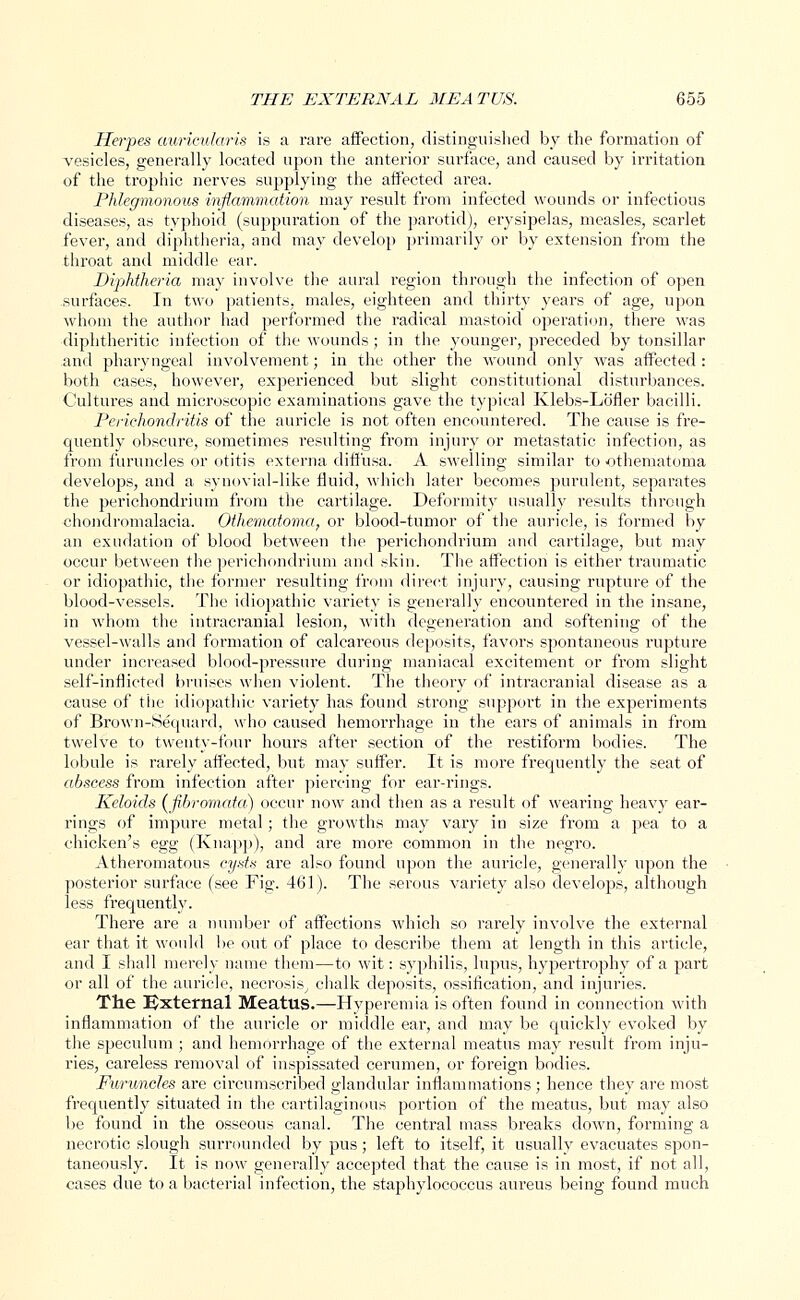 Herpes auricularis is a rare affection, distinguished by the formation of vesicles, generally located upon the anterior surface, and caused by irritation of the trophic nerves supplying the affected area. Phlegmonous inflammation may result from infected wounds or infectious diseases, as typhoid (suppuration of the parotid), erysipelas, measles, scarlet fever, and diphtheria, and may develop primarily or by extension from the throat and middle ear. Diphtheria may involve the aural region through the infection of open surfaces. In two patients, males, eighteen and thirty years of age, upon whom the author had performed the radical mastoid operation, there was diphtheritic infection of the wounds; in the younger, preceded by tonsillar and pharyngeal involvement; in the other the wound only was affected: both cases, however, experienced but slight constitutional disturbances. Cultures and microscopic examinations gave the typical Klebs-Lb'fler bacilli. Perichondritis of the auricle is not often encountered. The cause is fre- quently obscure, sometimes resulting from injury or metastatic infection, as from furuncles or otitis externa diffusa. A swelling similar to othematoma develops, and a synovial-like fluid, which later becomes purulent, separates the perichondrium from the cartilage. Deformity usually results through chondromalacia. Othematoma, or blood-tumor of the auricle, is formed by an exudation of blood between the perichondrium and cartilage, but may occur between the perichondrium and skin. The affection is either traumatic or idiopathic, the former resulting from direct injury, causing rupture of the blood-vessels. The idiopathic variety is generally encountered in the insane, in whom the intracranial lesion, with degeneration and softening of the vessel-walls and formation of calcareous deposits, favors spontaneous rupture under increased blood-pressure during maniacal excitement or from slight self-inflicted bruises when violent. The theory of intracranial disease as a cause of the idiopathic variety has found strong support in the experiments of Brown-Sequard, who caused hemorrhage in the ears of animals in from twelve to twenty-four hours after section of the restiform bodies. The lobule is rarely affected, but may suffer. It is more frequently the seat of abscess from infection after piercing for ear-rings. Keloids (fibromata) occur now and then as a result of wearing heavy ear- rings of impure metal; the growths may vary in size from a pea to a chicken's egg (Knapp), and are more common in the negro. Atheromatous cysts are also found upon the auricle, generally upon the posterior surface (see Fig. 461). The serous variety also develops, although less frequently. There are a number of affections which so rarely involve the external ear that it would be out of place to describe them at length in this article, and I shall merely name them—to wit: syphilis, lupus, hypertrophy of a part or all of the auricle, necrosis, chalk deposits, ossification, and injuries. The External Meatus.—Hyperemia is often found in connection with inflammation of the auricle or middle ear, and may be quickly evoked by the speculum ; and hemorrhage of the external meatus may result from inju- ries, careless removal of inspissated cerumen, or foreign bodies. Furuncles are circumscribed glandular inflammations; hence they are most frequently situated in the cartilaginous portion of the meatus, but may also be found in the osseous canal. The central mass breaks down, forming a necrotic slough surrounded by pus; left to itself, it usually evacuates spon- taneously. It is now generally accepted that the cause is in most, if not all, cases due to a bacterial infection, the staphylococcus aureus being found much