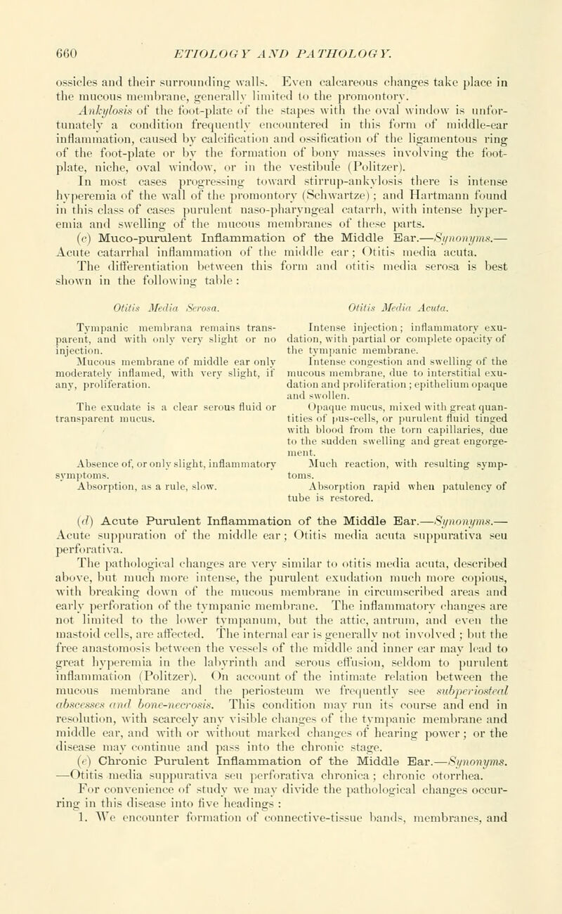 ossicles and their surrounding- walls. Even calcareous changes take place in the mucous membrane, generally limited to the promontory. Ankylosis of the foot-plate of the stapes with the oval window is unfor- tunately a condition frequently encountered in this form of middle-ear inflammation, caused by calcification and ossification of the ligamentous ring of the foot-plate or by the formation of bony masses involving the foot- plate, niche, oval window, or in the vestibule (Politzer). In most cases progressing toward stirrup-ankylosis there is intense hyperemia of the wall of the promontory (Schwartze); and Hartmann found in this class of cases purulent naso-pharyngeal catarrh, with intense hyper- emia and swelling of the mucous membranes of these parts. (c) Muco-purulent Inflammation of the Middle Ear.—Synonyms.— Acute catarrhal inflammation of the middle ear; Otitis media acuta. The differentiation between this form and otitis media serosa is best shown in the following table: Otitis Media Serosa. Otitis Media Acuta. Tympanic raerabrana remains trans- Intense injection; inflammatory exu- parent, and with only very slight or no dation, with partial or complete opacity of injection. the tympanic membrane. Mucous membrane of middle ear only Intense congestion and swelling of the moderately inflamed, with very slight, if mucous membrane, due to interstitial exu- any, proliferation. dation and proliferation ; epithelium opaque and swollen. The exudate is a clear serous fluid or Opaque mucus, mixed with great quan- transparent mucus. titles of pus-cells, or purulent fluid tinged with blood from the torn capillaries, due to the sudden swelling and great engorge- ment. Absence of, or only slight, inflammatory Much reaction, with resulting symp- symptoms. toms. Absorption, as a rule, slow. Absorption rapid when patulency of tube is restored. ('/) Acute Purulent Inflammation of the Middle Ear.—Synonyms.— Acute suppuration of the middle ear; <>titis media acuta suppurativa sen perforativa. The pathological changes are very similar to otitis media acuta, described above, but much more intense, the purulent exudation much more copious, with breaking down of the mucous membrane in circumscribed areas and early perforation of the tympanic membrane. The inflammatory changes are not limited to the lower tympanum, but the attic, antrum, and even the mastoid cells, are affected. The internal ear is generally not involved ; but the free anastomosis between the vessels of the middle and inner ear may lead to great hyperemia in the labyrinth and serous effusion, seldom to purulent inflammation (Politzer). On account of the intimate relation between the mucous membrane and the periosteum we frequently see subperiosteal abscesses ami bone-necrosis. This condition may run its course and end in resolution, with scarcely any visible changes of the tympanic membrane and middle ear, and with or without marked changes of hearing power; or the disease may continue and pass into the chronic stage. (e) Chronic Purulent Inflammation of the Middle Ear.—Synonyms. —Otitis media suppurativa sen perforativa chronica ; chronic otorrhea. For convenience of study we may divide the pathological changes occur- ring in this disease into five headings : 1. We encounter formation of connective-tissue bands, membranes, and