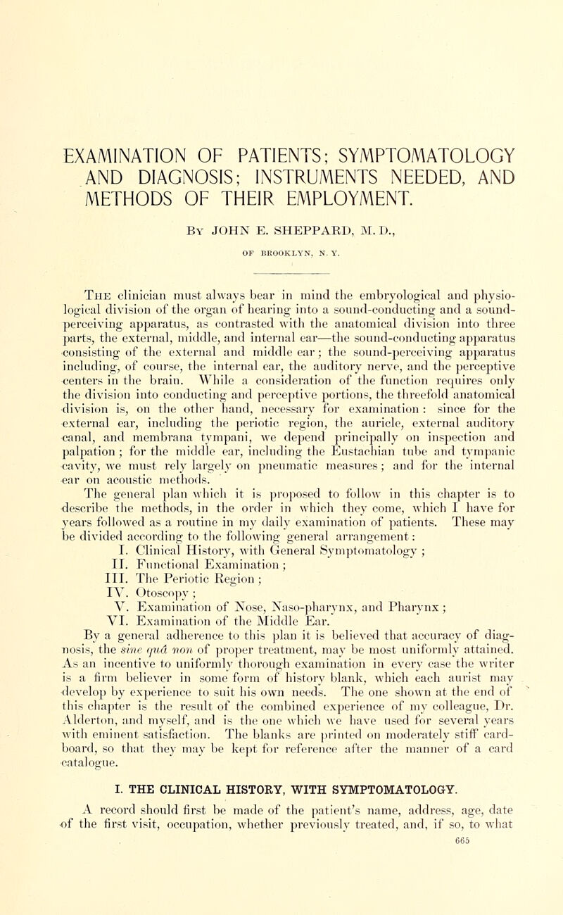 EXAMINATION OF PATIENTS; SYMPTOMATOLOGY AND DIAGNOSIS; INSTRUMENTS NEEDED, AND METHODS OF THEIR EMPLOYMENT. By JOHN E. SHEPPARD, M.D. OP BROOKLYN, N. Y. The clinician must always bear in mind the embryo-logical and physio- logical division of the organ of hearing into a sound-conducting and a sound- perceiving apparatus, as contrasted with the anatomical division into three parts, the external, middle, and internal ear—the sound-conducting apparatus consisting of the external and middle ear; the sound-perceiving apparatus including, of course, the internal ear, the auditory nerve, and the perceptive centers in the brain. While a consideration of the function requires only the division into conducting and perceptive portions, the threefold anatomical division is, on the other hand, necessary for examination : since for the external ear, including the periotic region, the auricle, external auditory canal, and membrana tympani, we depend principally on inspection and palpation ; for the middle ear, including the Eustachian tube and tympanic cavity, we must rely largely on pneumatic measures; and for the internal ear on acoustic methods. The general plan which it is proposed to follow in this chapter is to describe the methods, in the order in which they come, which I have for years followed as a routine in my daily examination of patients. These may be divided according to the following general arrangement: I. Clinical History, with General Symptomatology ; II. Functional Examination ; III. The Periotic Region ; IV. Otoscopy ; V. Examination of Nose, Naso-pharynx, and Pharynx; VI. Examination of the Middle Ear. By a general adherence to this plan it is believed that accuracy of diag- nosis, the sine qud von of proper treatment, may be most uniformly attained. As an incentive to uniformly thorough examination in every case the writer is a firm believer in some form of history blank, which each aurist may develop by experience to suit his own needs. The one shown at the end of this chapter is the result of the combined experience of my colleague, Dr. Alderton, and myself, and is the one which we have used for several years with eminent satisfaction. The blanks are printed on moderately stiff card- board, so that they may be kept for reference after the manner of a card catalogue. I. THE CLINICAL HISTORY, WITH SYMPTOMATOLOGY. A record should first be made of the patient's name, address, age, date ■of the first visit, occupation, whether previously treated, and, if so, to what