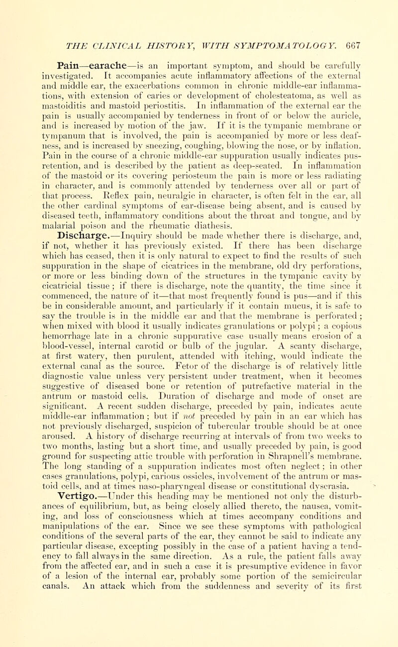 Pain—earache—is an important .symptom, and should be carefully investigated. It accompanies acute inflammatory affections of the external and middle ear, the exacerbations common in chronic middle-ear inflamma- tions, with extension of caries or development of cholesteatoma, as well as mastoiditis and mastoid periostitis. In inflammation of the external ear the pain is usually accompanied by tenderness in front of or below the auricle, and is increased by motion of the jaw. If it is the tympanic membrane or tympanum that is involved, the pain is accompanied by more or less deaf- ness, and is increased by sneezing, coughing, blowing the nose, or by inflation. Pain in the course of a chronic middle-ear suppuration usually indicates pus- retention, and is described by the patient as deep-seated. In inflammation of the mastoid or its covering periosteum the pain is more or less radiating in character, and is commonly attended by tenderness over all or part of that process. Reflex pain, neuralgic in character, is often felt in the ear, all the other cardinal symptoms of ear-disease being absent, and is caused by diseased teeth, inflammatory conditions about the throat and tongue, and by malarial poison and the rheumatic diathesis. Discharge.—Inquiry should be made whether there is discharge, and, if not, whether it has previously existed. If there has been discharge which has ceased, then it is only natural to expect to find the results of such suppuration in the shape of cicatrices in the membrane, old dry perforations, or more or less binding down of the structures in the tympanic cavity by cicatricial tissue; if there is discharge, note the quantity, the time since it commenced, the nature of it—that most frequently found is pus—and if this be in considerable amount, and particularly if it contain mucus, it is safe to say the trouble is in the middle ear and that the membrane is perforated ; when mixed with blood it usually indicates granulations or polypi; a copious hemorrhage late in a chronic suppurative case usually means erosion of a blood-vessel, internal carotid or bulb of the jugular. A scanty discharge, at first watery, then purulent, attended with itching, would indicate the external canal as the source. Fetor of the discharge is of relatively little diagnostic value unless very persistent under treatment, when it becomes suggestive of diseased bone or retention of putrefactive material in the antrum or mastoid cells. Duration of discharge and mode of onset are significant. A recent sudden discharge, preceded by pain, indicates acute middle-ear inflammation; but if not preceded by pain in an ear which has not previously discharged, suspicion of tubercular trouble should be at once aroused. A history of discharge recurring at intervals of from two weeks to two months, lasting but a short time, and usually preceded by pain, is good ground for suspecting attic trouble with perforation in Shrapnell's membrane. The long standing of a suppuration indicates most often neglect; in other cases granulations, polypi, carious ossicles, involvement of the antrum or mas- toid cells, and at times naso-pharyngeal disease or constitutional dyscrasia. Vertigo.—Under this heading may be mentioned not only the disturb- ances of equilibrium, but, as being closely allied thereto, the nausea, vomit- ing, and loss of consciousness which at times accompany conditions and manipulations of the ear. Since we see these symptoms with pathological conditions of the several parts of the ear, they cannot be said to indicate any particular disease, excepting possibly in the case of a patient having a tend- ency to fall always in the same direction. As a rule, the patient falls away from the affected ear, and in such a case it is presumptive evidence in favor of a lesion of the internal ear, probably some portion of the semicircular canals. An attack which from the suddenness and severity of its first