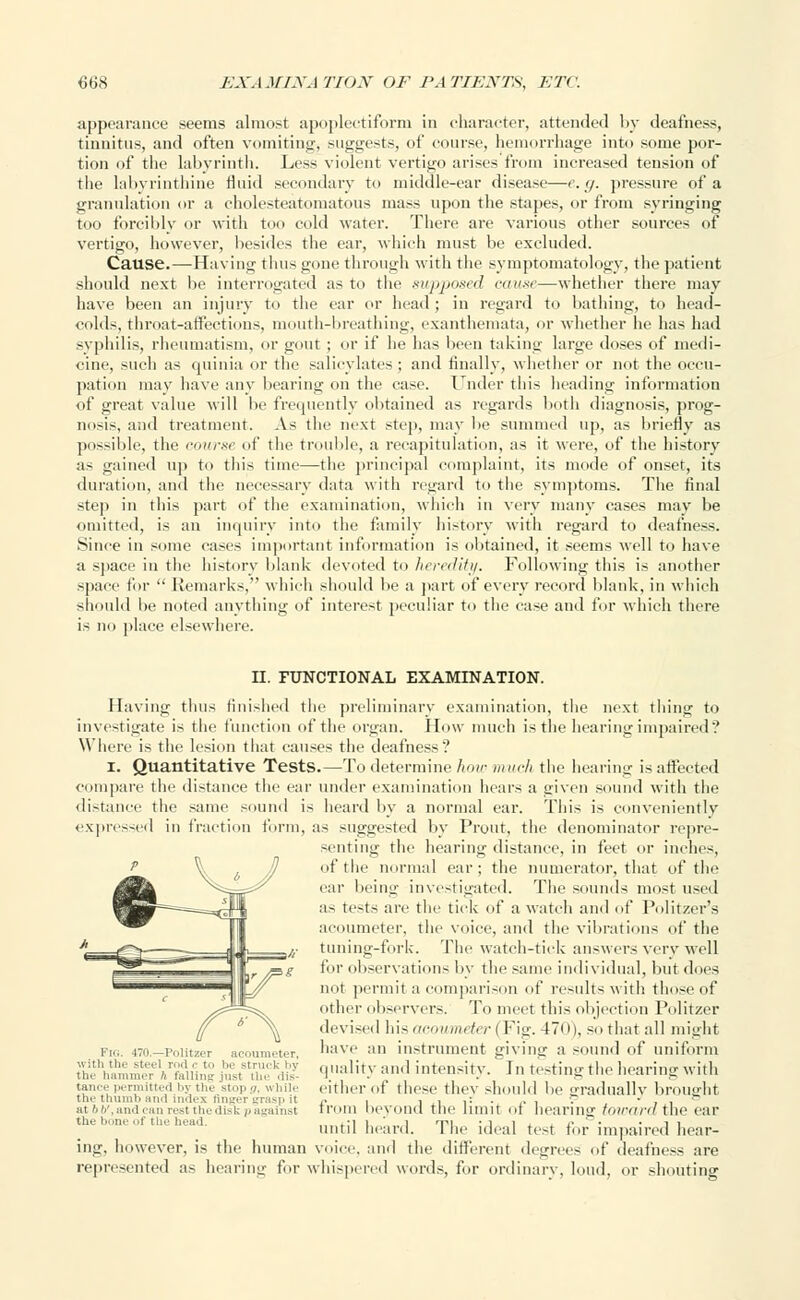 appearance seems almost apoplectiform in character, attended by deafness, tinnitus, and often vomiting-, suggests, of course, hemorrhage into some por- tion of the labyrinth. Less violent vertigo arises from increased tension of the labyrinthine fluid secondary to middle-ear disease—e.g. pressure of a granulation or a cholesteatomatous mass upon the stapes, or from syringing too forciblv or with too cold water. There are various other sources of vertigo, however, besides the ear, which must be excluded. Cause.—Having thus gone through with the symptomatology, the patient should next be interrogated as to the supposed cause—whether there may have been an injury to the car or head ; in regard to bathing, to head- colds, throat-atVcctiiins, mouth-breathing, exanthemata, or whether lie has had syphilis, rheumatism, or gout ; or if he has been taking large doses of medi- cine, such as quinia or the salicylates; and finally, whether or not the occu- pation may have any bearing on the case. Under this heading information of great value will be frequently obtained as regards both diagnosis, prog- nosis, and treatment. As the next step, may be summed up, as briefly as possible, the course of the trouble, a recapitulation, as it were, of the history as gained up to this time—the principal complaint, its mode of onset, its duration, and the necessary data with regard to the symptoms. The final step in this part of the examination, which in very many cases may be omitted, is an inquiry into the family history with regard to deafness. .Since in some cases important information is obtained, it seems well to have a space in the history blank devoted to heredity. Following this is another space for Remarks, which should be a part of every record blank, in which should be noted anything of interest peculiar to the case and for which there i- no place elsewhere. II. FUNCTIONAL EXAMINATION. Having thus finished the preliminary examination, the next thing to investigate is the function of the organ. How much is the hearing impaired? Where is the lesion that causes the deafness? i. Quantitative Tests.—To determine how much the hearing is affected compare the distance the ear under examination hears a given sound witli the distance the same sound is heard by a normal ear. This is conveniently expressed in fraction form, as suggested by Prout, the denominator repre- senting the hearing distance, in feet or inches, of the normal ear; the numerator, that of the ear being investigated. The sound-; most used as tests are the tick of a watch and of Politzer's acoumeter, the voice, and the vibrations of the tuning-fork. The watch-tick answers very well for observations by the same individual, but does not permit a comparison of result-; with those of other observers. To meet this objection Politzer devised his acoumeter | Fig. 170), so that all might Fig. ^o.-Politeer acoumeter nave :m instrument givinsr a sound of uniform tt'.,,i!::;mS »rfiuii,:« I'^Z^'l fl'lali*y :»»'l intensity. In testing the hearing with tan.-.- i-eniiitti-.i i.y tin- mm,, „. „i,iir cither of these they should lie gradually brought the thumb and index finger lt.is|i it ,. . , , ,r . „ . ; i i ° at b V, and can rest the disk p against lroiii beyond tile limit ot hearing toward the ear the bone of the head. until heard. The ideal tot for impaired hear- ing, however, is the human voice, and the different degree- of deafness are represented as hearing for whispered words, for ordinary, loud, or shouting