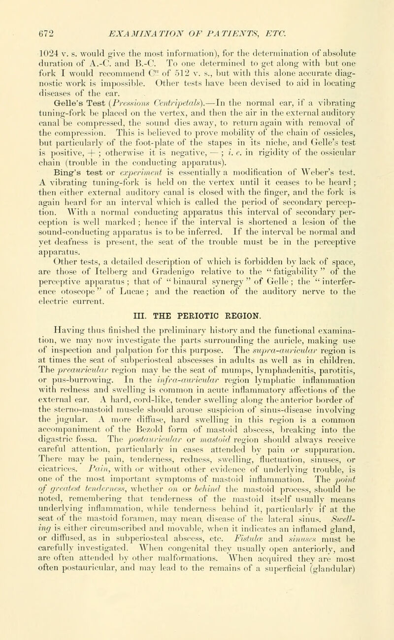 1024 v. s. would give the most information), for the determination of absolute duration of A.-C. and B.-C. To one determined to get along with but one fork I would recommend 0 of 512 v. s., but with this alone accurate diag- nostic work is impossible. Other tests have been devised to aid in locating diseases of the ear. Gelle's Test (Pressions Centripetals).—In the normal ear, if a vibrating tuning-fork be placed on the vertex, and then the air in the external auditory canal be compressed, the sound dies away, to return again with removal of the compression. This is believed to prove mobility of the chain of ossicles, but particularly of the foot-plate of the stapes in its niche, and (ielle's test is positive, + ; otherwise it is negative, — ; i.e. in rigidity of the ossicular chain (trouble in the conducting apparatus). Bing's test or experiment is essentially a modification of Weber's test. A vibrating tuning-fork is held on the vertex until it ceases to be heard ; then either external auditory canal is closed with the finger, and the fork is again heard for an interval which is called the period of secondary percep- tion. With a normal conducting apparatus this interval of secondary per- ception is well marked ; hence if the interval is shortened a lesion of the sound-conducting apparatus is to be inferred. If the interval be normal and yet deafness is present, the seat of the trouble must be in the perceptive apparatus. Other tests, a detailed description of which is forbidden by lack of space, are those of Itelberg and Gradenigo relative to the fatigability of the perceptive apparatus ; that of  binaural synergy  of Gelle ; the  interfer- ence otoscope of Lucae; and the reaction of the auditory nerve to the electric current. III. THE PERIOTIC REGION. Having thus finished the preliminary history and the functional examina- tion, we may now investigate the parts surrounding the auricle, making use of inspection and palpation for this purpose. The supra-awicular region is at times the seat of subperiosteal abscesses in adults as well as in children. The preauricular region may be the seat of mumps, lymphadenitis, parotitis, or pus-burrowing. In the infra-auricular region lymphatic inflammation with redness and swelling is common in acute inflammatory affections of the external ear. A hard, cord-like, tender swelling along the anterior border of the sterno-mastoid muscle should arouse suspicion of sinus-disease involving the jugular. A more diffuse, hard swelling in this region is a common accompaniment of the Bezold form of mastoid abscess, breaking into the digastric fossa. The postauricular or mastoid region should always receive careful attention, particularly in cases attended by pain or suppuration. There may be pain, tenderness, redness, swelling, fluctuation, sinuses, or cicatrices. Pain, with or without other evidence of underlying trouble, is one of the most important symptoms of mastoid inflammation. The point of greatest tenderness, whether on or behind the mastoid process, should be noted, remembering that tenderness of the mastoid itself usually means underlying inflammation, while tenderness behind it, particularly if at the seat of the mastoid foramen, may mean disease of the lateral sinus. Swell- ing is either circumscribed and movable, when it indicates an inflamed gland, or diffused, as in subperiosteal abscess, etc. Fistula and sinuses must be carefully investigated. When congenital they usually open anteriorly, and are often attended by other malformations. When acquired they are most often postauricular, and may lead to the remains of a superficial (glandular)