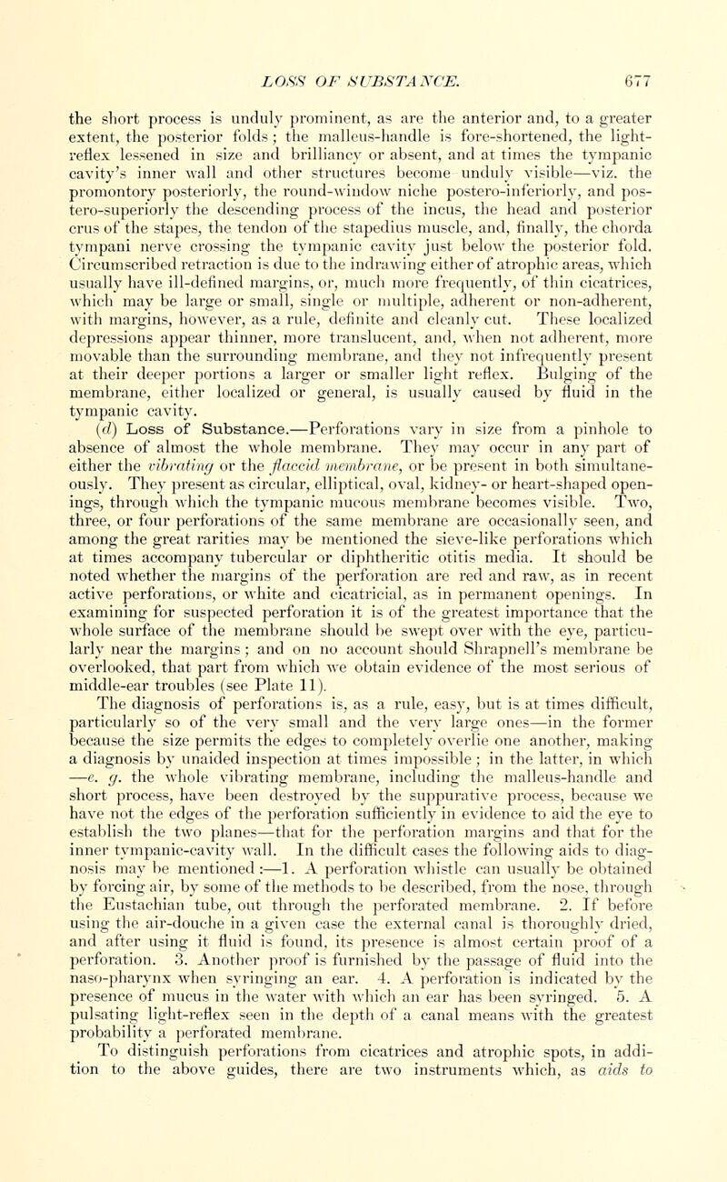 the short process is unduly prominent, as are the anterior and, to a greater extent, the posterior folds; the malleus-handle is fore-shortened, the light- reflex lessened in size and brilliancy or absent, and at times the tympanic cavity's inner wall and other structures become unduly visible—viz. the promontory posteriorly, the round-window niche postero-inferiorly, and pos- tero-superiorly the descending process of the incus, the head and posterior cms of the stapes, the tendon of the stapedius muscle, and, finally, the chorda tympani nerve crossing the tympanic cavity just below the posterior fold. Circumscribed retraction is due to the indrawing either of atrophic areas, which usually have ill-defined margins, or, much more frequently, of thin cicatrices, which may be large or small, single or multiple, adherent or non-adherent, with margins, however, as a rule, definite and cleanly cut. These localized depressions appear thinner, more translucent, and, when not adherent, more movable than the surrounding membrane, and they not infrequently present at their deeper portions a larger or smaller light reflex. Bulging of the membrane, either localized or general, is usually caused by fluid in the tympanic cavity. (d) Loss of Substance.—Perforations vary in size from a pinhole to absence of almost the whole membrane. They may occur in any part of either the vibrating or the flaccid membrane, or be present in both simultane- ously. They present as circular, elliptical, oval, kidney- or heart-shaped open- ings, through which the tympanic mucous membrane becomes visible. Two, three, or four perforations of the same membrane are occasionally seen, and among the great rarities may be mentioned the sieve-like perforations which at times accompany tubercular or diphtheritic otitis media. It should be noted whether the margins of the perforation are red and raw, as in recent active perforations, or white and cicatricial, as in permanent openings. In examining for suspected perforation it is of the greatest importance that the whole surface of the membrane should be swept over with the eye, particu- larly near the margins ; and on no account should Shrapnell's membrane be overlooked, that part from which we obtain evidence of the most serious of middle-ear troubles (see Plate 11). The diagnosis of perforations is, as a rule, easy, but is at times difficult, particularly so of the very small and the very large ones—in the former because the size permits the edges to completely overlie one another, making a diagnosis by unaided inspection at times impossible ; in the latter, in which —e. g. the whole vibrating membrane, including the malleus-handle and short process, have been destroyed by the suppurative process, because we have not the edges of the perforation sufficiently in evidence to aid the eye to establish the two planes—that for the perforation margins and that for the inner tympanic-cavity wall. In the difficult cases the following aids to diag- nosis may be mentioned :—1. A perforation whistle can usually be obtained by forcing air, by some of the methods to be described, from the nose, through the Eustachian tube, out through the perforated membrane. 2. If before using the air-douche in a given case the external canal is thoroughly dried, and after using it fluid is found, its presence is almost certain proof of a perforation. 3. Another proof is furnished by the passage of fluid into the naso-pharynx when syringing an ear. 4. A perforation is indicated by the presence of mucus in the water with which an ear has been svringed. 5. A pulsating light-reflex seen in the depth of a canal means with the greatest probability a perforated membrane. To distinguish perforations from cicatrices and atrophic spots, in addi- tion to the above guides, there are two instruments which, as aids to