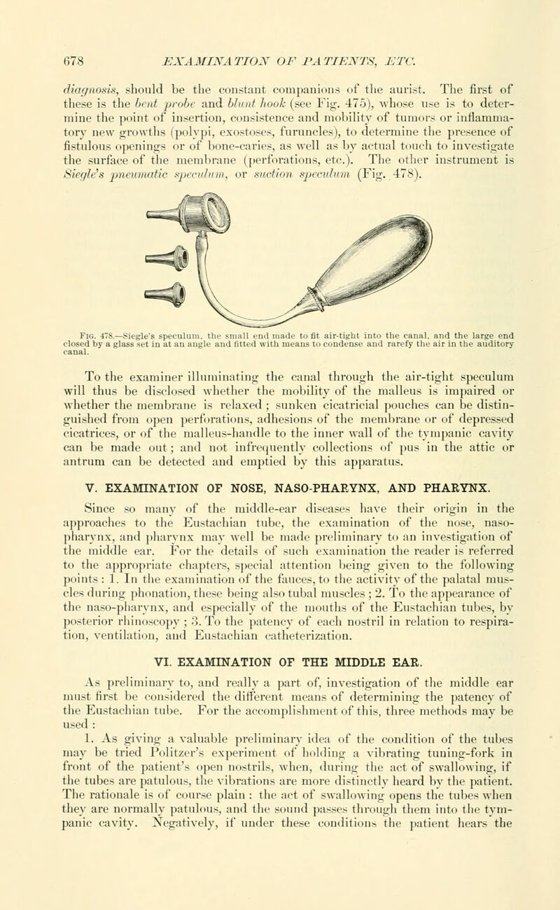 diagnosis, should be the constant companions of the aurist. The first of these is the bent probe and blunt hook (see Fig. 475), whose use is to deter- mine the point of insertion, consistence and mobility of tumors or inflamma- tory new growths (polypi, exostoses, furuncles), to determine the presence of fistulous openings or of bone-caries, as well as by actual touch to investigate the surface of the membrane (perforations, etc.). The other instrument is Sieglefs pnewmatie speculum, or suction speculum (Fig. 478). Fig. 478.—Siegle's speculum, the small end made to fit air-tight into the canal, and the large end closed by a glass set in at an angle and fitted with means to condense and rarefy the air in the auditory canal. To the examiner illuminating the canal through the air-tight speculum will thus be disclosed whether the mobility of the malleus is impaired or whether the membrane is relaxed ; sunken cicatricial pouches can be distin- guished from open perforations, adhesions of the membrane or of depressed cicatrices, or of the malleus-handle to the inner wall of the tympanic cavity can be made out; and not infrequently collections of pus in the attic or antrum can be detected and emptied by this apparatus. V. EXAMINATION OF NOSE, NASOPHARYNX, AND PHARYNX. Since so many of the middle-ear diseases have their origin in the approaches to the Eustachian tube, the examination of the nose, naso- pharynx, and pharynx may well be made preliminary to an investigation of the middle ear. For the details of such examination the reader is referred to the appropriate chapters, special attention being given to the following points : 1. In the examination of the fauces, to the activity of the palatal mus- cles during phonation, these being also tubal muscles ; 2. To the appearance of the naso-pharynx, and especially of the mouths of the Eustachian tubes, by posterior rhinoscopy ; 3. To the patency of each nostril in relation to respira- tion, ventilation, and Eustachian catheterization. VI. EXAMINATION OF THE MIDDLE EAR. As preliminary to, and really a part of, investigation of the middle ear must first be considered the different means of determining the patency of the Eustachian tube. For the accomplishment of this, three methods may be used : 1. As giving a valuable preliminary idea of the condition of the tubes may be tried Politzer's experiment of holding a vibrating tuning-fork in front of the patient's open nostrils, when, during the act of swallowing, if the tubes are patulous, the vibrations are more distinctly heard by the patient. The rationale is of course plain : the act of swallowing opens the tubes when they are normally patulous, and the sound passes through them into the tym- panic cavity. Negatively, if under these conditions the patient hears the