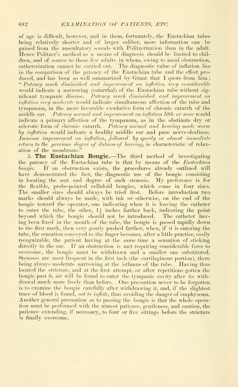 of age is difficult, however, and in them, fortunately, the Eustachian tubes being relatively shorter and of larger caliber, more information can be gained from the auscultatory sounds with Politzerization than in the adult. Hence Politzer's method as a means of diagnosis should be limited to chil- dren, and of course to those few adults in whom, owing to nasal obstruction, catheterization cannot be carried out. The diagnostic value of inflation lies in the comparison of the patency of the Eustachian tube and the effect pro- duced, and has been so well summarized by Grant that I quote from him : Patency much diminished and improvement mi inflation very considerable would indicate a narrowing (catarrhal) of the Eustachian tube without sig- nificant tympanic disease. Patency much, diminished and improvement on inflation very moderate would indicate simultaneous affection of the tube and tympanum, in the more favorable exudative form of chronic catarrh of the. middle ear. Patency minimi and improvement on inflation little or none would indicate a primary affection of the tympanum, as in the obstinate dry or sclerotic form of chronic catarrh. Patency normal and hearing made worse, by inflation would indicate a healthy middle ear and pure nerve-deafness. Immense improvement on inflation, followed by speedy or almost immediate return to the previous degree of dulness of hearing, is characteristic of relax- ation of the membrane. 3. The Eustachian Bougie.—The third method of investigating the patency of the Eustachian tube is that by means of the Eustachian bougie. If an obstruction exists, the procedures already outlined will have demonstrated the fact, the diagnostic use of the bougie consisting in locating the seat and degree of such stenosis. My preference is for the flexible, probe-pointed celluloid bougies, which come in four sizes. The smaller sizes should always be tried first. Before introduction two marks should always be made, with ink or otherwise, on the end of the bougie toward the operator, one indicating when it is leaving the catheter to enter the tube, the other, 1] inches farther back, indicating the point beyond which the bougie should not be introduced. The catheter hav- ing been fixed in the mouth of the tube, the bougie is passed rapidly down to the first mark, then very gently pushed farther, when, if it is entering the tube, the sensation conveyed to the finger becomes, after a little practice, easily recognizable, the patient having at the same time a sensation of sticking directly in the ear. If an obstruction is met requiring considerable force to overcome, the bougie must be withdrawn and a smaller one substituted. Stenoses are most frequent in the first inch (the cartilaginous portion), there being always moderate narrowing at the isthmus of the tube. Having thus located the stricture, and at the first attempt, or after repetitions gotten the bougie past it, air will be found to enter the tympanic cavity after its with- drawal much more freely than before. One precaution never to be forgotten is to examine the bougie carefully after withdrawing it, and, if the slightest trace of blood is found, not to inflate, thus avoiding the danger of emphysema. Another general precaution as to passing the bougie is that the whole opera- tion must be performed with the utmost patience, gentleness, and caution, the patience extending, if necessary, to four or five sittings before the stricture is finally overcome.