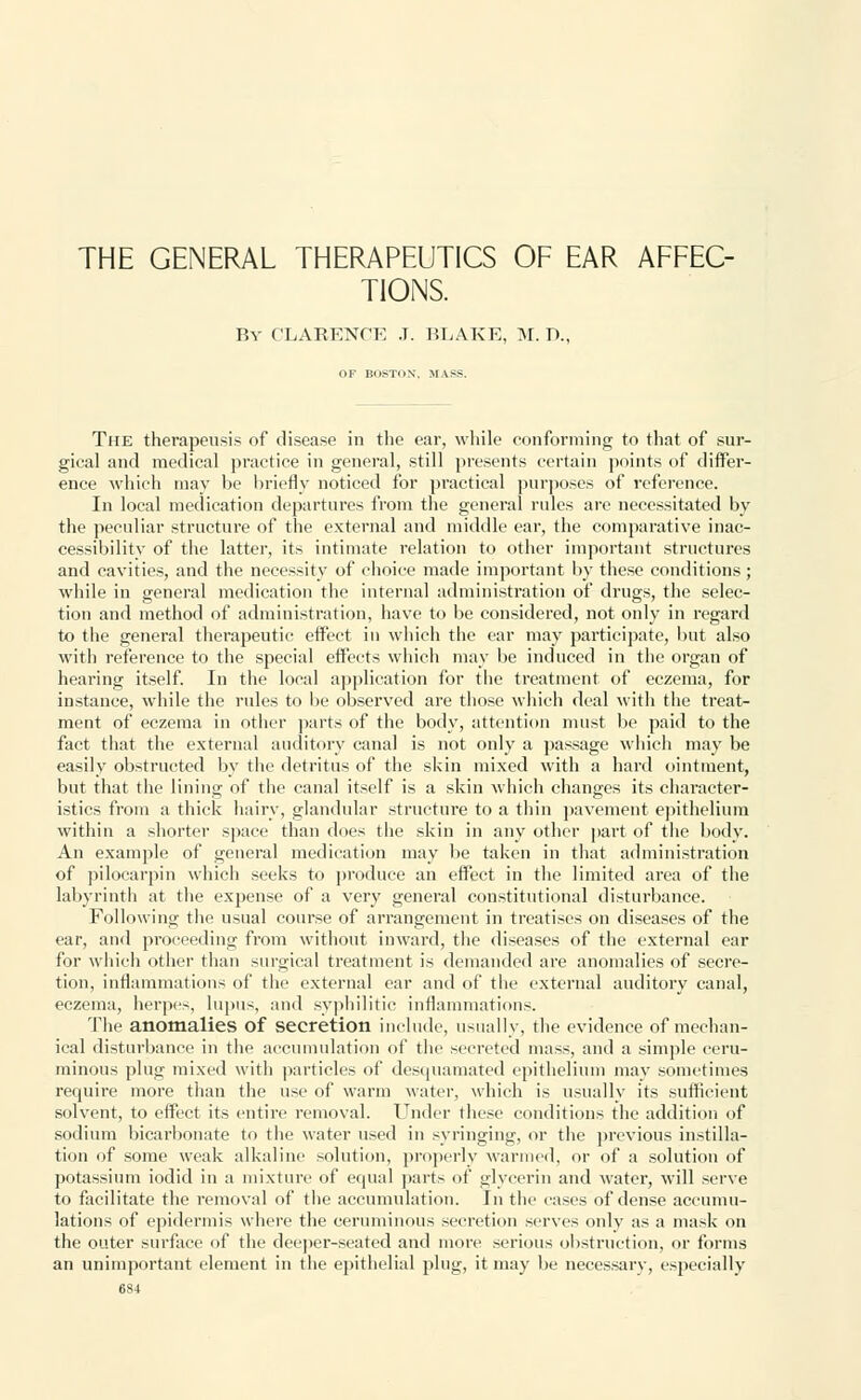 THE GENERAL THERAPEUTICS OF EAR AFFEC- TIONS. By CLARENCE J. BLAKE, M. D., OF BOSTON, MASS. The therapeusis of disease in the ear, while conforming to that of sur- gical and medical practice in general, still presents certain points of differ- ence which may be briefly noticed for practical purposes of reference. In local medication departures from the general rules are necessitated by the peculiar structure of the external and middle ear, the comparative inac- cessibility of the latter, its intimate relation to other important structures and cavities, and the necessity of choice made important by these conditions ; while in general medication the internal administration of drugs, the selec- tion and method of administration, have to be considered, not only in regard to the general therapeutic effect in which the ear may participate, but also with reference to the special effects which may be induced in the organ of hearing itself. In the local application for the treatment of eczema, for instance, while the rules to be observed are those which deal with the treat- ment of eczema in other parts of the body, attention must be paid to the fact that the external auditory canal is not only a passage which may be easily obstructed by the detritus of the skin mixed with a hard ointment, but that the lining of the canal itself is a skin which changes its character- istics from a thick hairy, glandular structure to a thin pavement epithelium within a shorter space than does the skin in any other part of the body. An example of general medication may be taken in that administration of pilocarpin which seeks to produce an effect in the limited area of the labyrinth at the expense of a very general constitutional disturbance. Following the usual course of arrangement in treatises on diseases of the ear, and proceeding from without inward, the diseases of the external ear for which other than surgical treatment is demanded are anomalies of secre- tion, inflammations of the external ear and of the external auditory canal, eczema, herpes, lupus, and syphilitic inflammations. The anomalies of secretion include, usually, the evidence of mechan- ical disturbance in the accumulation of the secreted mass, and a simple ceru- minous plug mixed with particles of desquamated epithelium may sometimes require more than the use of warm water, which is usually its sufficient solvent, to effect its entire removal. Under these conditions the addition of sodium bicarbonate to the water used in syringing, or the previous instilla- tion of some weak alkaline solution, properly warmed, or of a solution of potassium iodid in a mixture of equal parts of glycerin and water, will serve to facilitate the removal of the accumulation. In the cases of dense accumu- lations of epidermis where the ceruminous secretion serves only as a mask on the outer surface of the deeper-seated and more serious obstruction, or forms an unimportant element in the epithelial plug, it may be necessary, especially