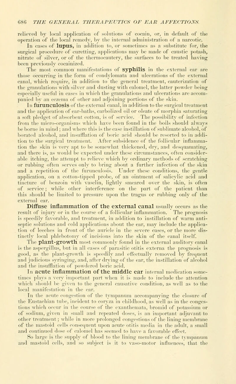 relieved by local application of solutions of cocain, or, in default of the operation (if the local remedy, by the internal administration of a narcotic. In cases of lupus, in addition to, or sometimes as a substitute for, the surgical procedure of curetting, applications may be made of caustic potash, nitrate of silver, or of the thermocautery, the surfaces to be treated having been previously cocainized. The most common manifestations of syphilis in the external ear are those occurring in the form of condylomata and ulcerations of the external canal, which require, in addition to the general treatment, cauterization of the granulations with silver and dusting with calomel, the latter powder being especially useful in cases in which the granulations and ulcerations are accom- panied by an eczema of other and adjoining portions of the skin. In furtlticulosis of the external canal, in addition to the surgical treatment and the application of ear-baths, carbolized oil or oleate of morphia saturating a soft pledget of absorbent cotton, is of service. The possibility of infection from the micro-organisms which have been found in the boils should always be borne in mind ; and where this is the ease instillation of sublimate alcohol, of borated alcohol, and insufflation of boric acid should be resorted to in addi- tion to the surgical treatment. After subsidence of the follicular inflamma- tion the skin is very apt to be somewhat thickened, dry, and desquamating, and there is, as would be expected under these circumstances, often consider- able itching, the attempt to relieve which by ordinary methods of scratching or rubbing often serves only to bring about a further infection of the skin and a repetition of the furunculosis. Under these conditions, the gentle application, on a cotton-tipped probe, of an ointment of salicylic acid and tincture of benzoin with vaselin, lightly smeared over the skin, is often of service; while other interference on the part of the patient than this should be limited to pressure upon the tragus or rubbing only of the external ear. Diffuse inflammation of the external canal usually occurs as the result of injury or in the course of a follicular inflammation. The prognosis is speedily favorable, and treatment, in addition to instillation of warm anti- septic solutions and cold applications about the ear, may include the applica- tion of leeches in front of the auricle in the severe cases, or the more dis- tinctly local phlebotomy of incisions into the skin of the canal itself. The plant-growth most commonly found in the external auditory canal is the aspergillus, but in all cases of parasitic otitis externa the prognosis is good, as the plant-growth is speedily and effectually removed by frequent and judicious syringing, and, after drying of the ear, the instillation of alcohol and the insufflation of powdered boric acid. In acute inflammation of the middle ear internal medication some- times plays a very important part when it is made to include the attention which should be given to the general causative condition, as well as to the local manifestation in the ear. In the acute congestion of the tympanum accompanying the closure of the Eustachian tube, incident to corvza in childhood, as well as in the conges- tions which occur in the course of the exanthemata, bromid of potassium or of sodium, given in small and repeated doses, is an important adjuvant to other treatment ; while in more prolonged congestions of the lining membrane of the mastoid cells consequent upon acute otitis media in the adult, a small and continued dose of calomel has seemed to have a favorable effect. So large is the supply of hi 1 to the lining membrane of the tympanum and mastoid cells, and so subject is it to vaso-motor influences, that the