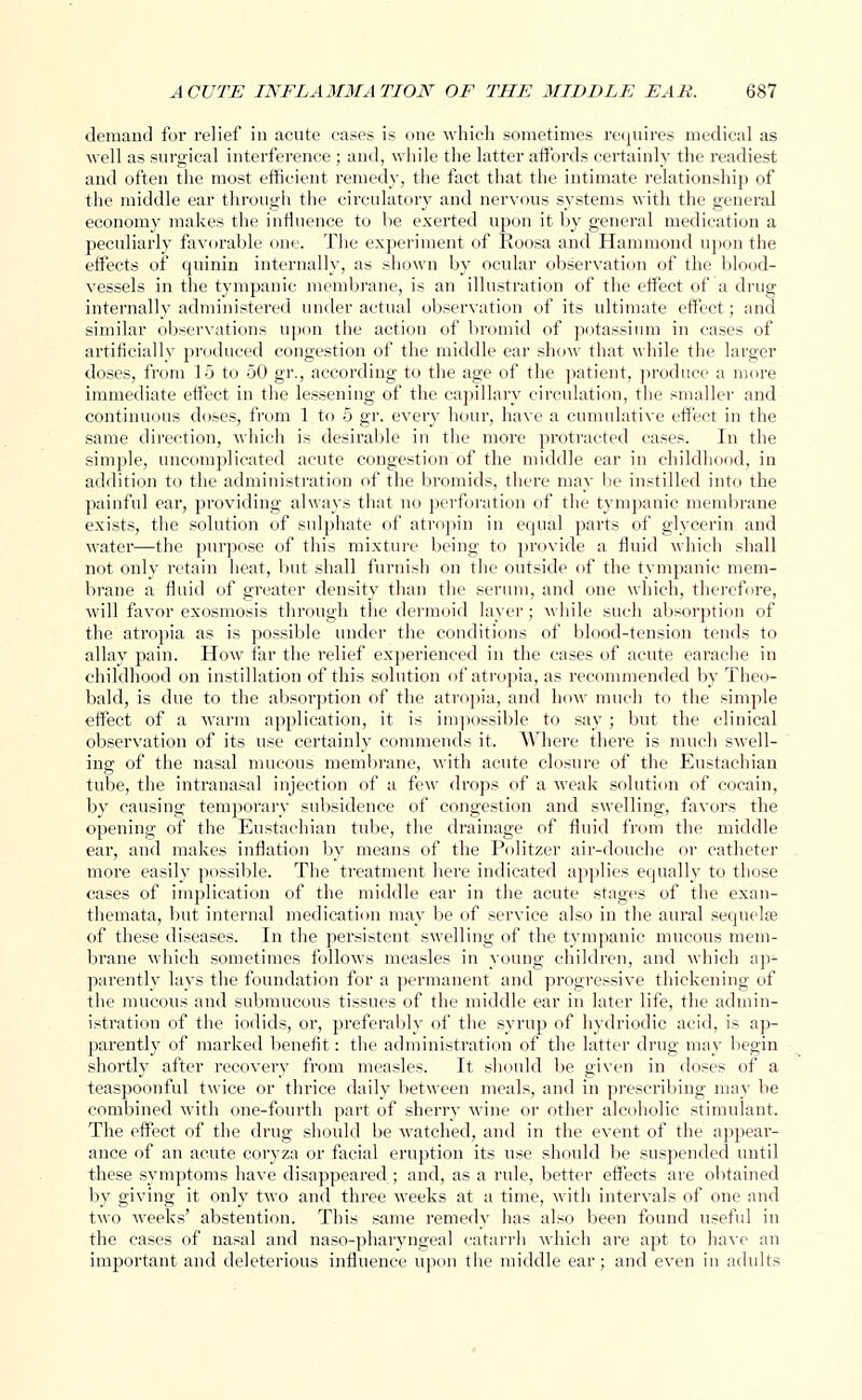 demand for relief in acute eases is one which sometimes requires medical as well as surgical interference ; and, while the latter affords certainly the readiest and often the most efficient remedy, the fact that the intimate relationship of the middle ear through the circulatory and nervous systems with the general economy makes the influence to he exerted upon it by general medication a peculiarly favorable one. The experiment of Eoosa and Hammond upon the effects of quinin internally, as shown by ocular observation of the blood- vessels in the tympanic membrane, is an illustration of the effect of a drug internally administered under actual observation of its ultimate effect; and similar observations upon the action of bromid of potassium in cases of artificially produced congestion of the middle ear show that while the larger doses, from 15 to 50 gr., according to the age of the patient, produce a more immediate effect in the lessening of the capillary circulation, the smaller and continuous doses, from 1 to 5 gr. every hour, have a cumulative effect in the same direction, which is desirable in the more protracted cases. In the simple, uncomplicated acute congestion of the middle ear in childhood, in addition to the administration of the bromids, there may lie instilled into the painful ear, providing always that no perforation of the tympanic membrane exists, the solution of sulphate of atropin in equal parts of glycerin and water—the purpose of this mixture being to provide a fluid which shall not only retain heat, but shall furnish on the outside of the tympanic mem- brane a fluid of greater density than the serum, and one which, therefore, will favor exosmosis through the dermoid layer; while such absorption of the atropia as is possible under the conditions of blood-tension tends to allay pain. How far the relief experienced in the cases of acute earache in childhood on instillation of this solution of atropia, as recommended by Theo- bald, is due to the absorption of the atropia, and how much to the simple effect of a warm application, it is impossible to say ; but the clinical observation of its use certainly commends it. Where there is much swell- ing of the nasal mucous membrane, with acute closure of the Eustachian tube, the intranasal injection of a few drops of a weak solution of cocain, by causing temporary subsidence of congestion and swelling, favors the opening of the Eustachian tube, the drainage of fluid from the middle ear, and makes inflation by means of the Politzer air-douche or catheter more easily possible. The treatment here indicated applies equally to those cases of implication of the middle ear in the acute stages of the exan- themata, but internal medication may be of service also in the aural sequela? of these diseases. In the persistent swelling of the tympanic mucous mem- brane which sometimes follows measles in young children, and which ap- parently lays the foundation for a permanent and progressive thickening of the mucous and submucous tissues of the middle ear in later life, the admin- istration of the iodids, or, preferably of the syrup of hydriodic acid, is ap- parently of marked benefit: the administration of the latter drug may begin shortly after recovery from measles. It should be given in doses of a teaspoonful twice or thrice daily between meals, and in prescribing may be combined with one-fourth part of sherry wine or other alcoholic stimulant. The effect of the drug should be watched, and in the event of the appear- ance of an acute coryza or facial eruption its use should be suspended until these symptoms have disappeared ; and, as a rule, better effects are obtained by giving it only two and three weeks at a time, with intervals of one and two weeks' abstention. This same remedy has also been found useful in the cases of nasal and naso-pharyngeal catarrh which are apt to have an important and deleterious influence upon the middle ear; and even in adults