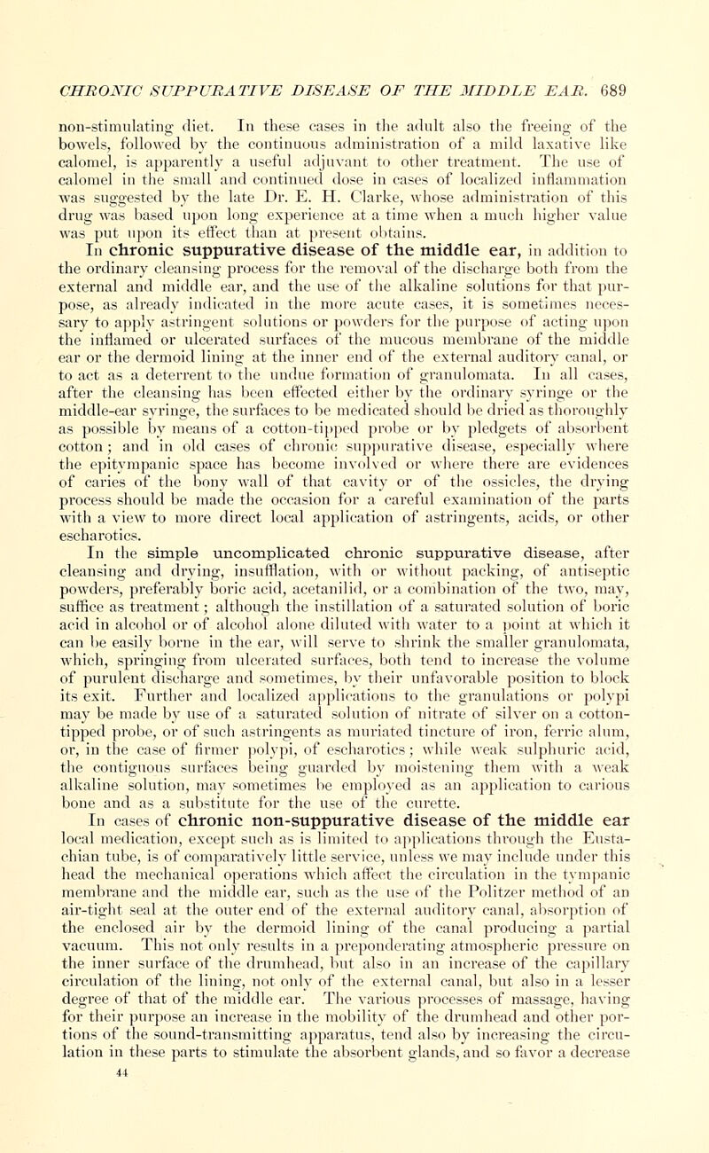 non-stimulating diet. In these cases in the adult also the freeing of the bowels, followed by the continuous administration of a mild laxative like calomel, is apparently a useful adjuvant to other treatment. The use of calomel in the small and continued dose in cases of localized inflammation ■was suggested by the late Dr. E. H. Clarke, whose administration of this drug was based upon long experience at a time when a much higher value was put upon its effect than at present obtains. In chronic suppurative disease of the middle ear, in addition to the ordinary cleansing process for the removal of the discharge both from the external and middle ear, and the use of the alkaline solutions for that pur- pose, as already indicated in the more acute cases, it is sometimes neces- sary to apply astringent solutions or powders for the purpose of acting upon the inflamed or ulcerated surfaces of the mucous membrane of the middle ear or the dermoid lining at the inner end of the external auditory canal, or to act as a deterrent to the undue formation of granulomata. In all cases, after the cleansing has been effected either by the ordinary syringe or the middle-ear syringe, the surfaces to be medicated should be dried as thoroughly as possible by means of a cotton-tipped probe or by pledgets of absorbent cotton; and in old cases of chronic suppurative disease, especially where the epitympanic space has become involved or where there are evidences of caries of the bony wall of that cavity or of the ossicles, the drying process should be made the occasion for a careful examination of the parts with a view to more direct local application of astringents, acids, or other escharotics. In the simple uncomplicated chronic suppurative disease, after cleansing and drying, insufflation, with or without packing, of antiseptic powders, preferably boric acid, acetanilid, or a combination of the two, may, suffice as treatment; although the instillation of a saturated solution of boric acid in alcohol or of alcohol alone diluted with Mater to a point at which it can be easily borne in the ear, will serve to shrink the smaller granulomata, which, springing from ulcerated surfaces, both tend to increase the volume of purulent discharge and sometimes, by their unfavorable position to block its exit. Further and localized applications to the granulations or polypi may be made by use of a saturated solution of nitrate of silver on a cotton- tipped probe, or of such astringents as muriated tincture of iron, ferric alum, or, in the case of firmer polypi, of escharotics; while weak sulphuric acid, the contiguous surfaces being guarded by moistening them with a weak alkaline solution, may sometimes be employed as an application to carious bone and as a substitute for the use of the curette. In cases of chronic non-suppurative disease of the middle ear local medication, except such as is limited to applications through the Eusta- chian tube, is of comparatively little service, unless we may include under this head the mechanical operations which affect the circulation in the tympanic membrane and the middle ear, such as the use of the Politzer method of an air-tight seal at the outer end of the external auditory canal, absorption of the enclosed air by the dermoid lining of the canal producing a partial vacuum. This not only results in a preponderating atmospheric pressure on the inner surface of the drumhead, but also in an increase of the capillary circulation of the lining, not only of the external canal, but also in a lesser degree of that of the middle ear. The various processes of massage, having for their purpose an increase in the mobility of the drumhead and other por- tions of the sound-transmitting apparatus, tend also by increasing the circu- lation in these parts to stimulate the absorbent glands, and so favor a decrease