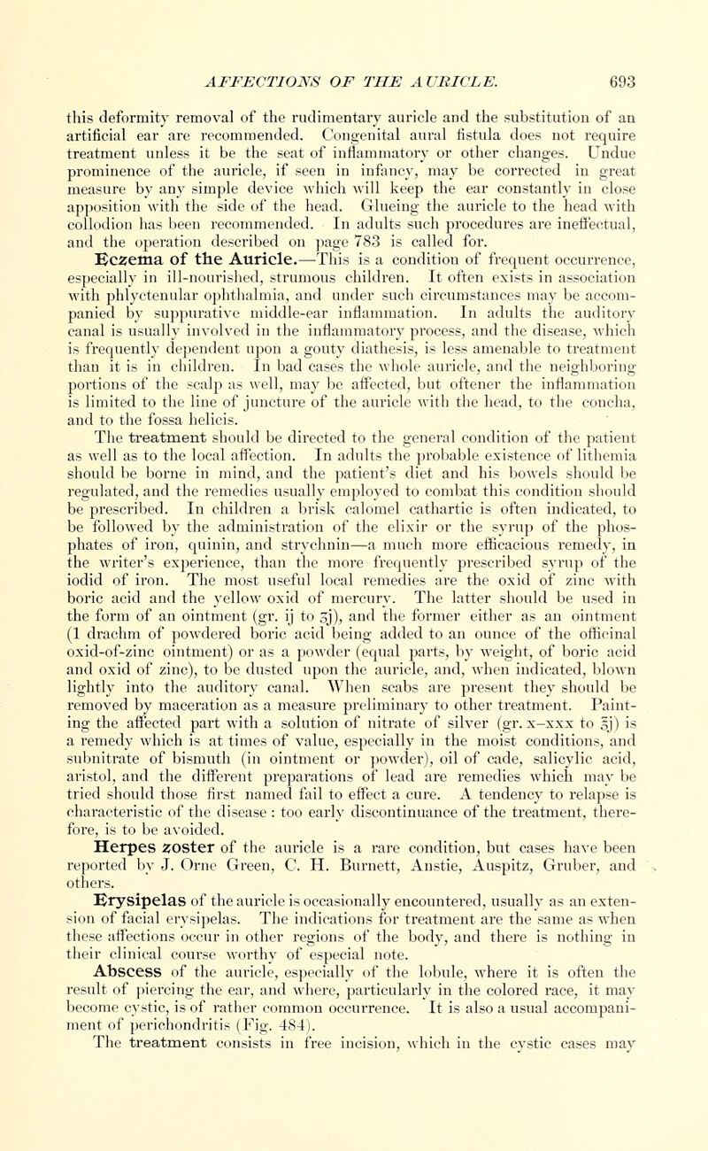 this deformity removal of the rudimentary auricle and the substitution of an artificial ear are recommended. Congenital aural fistula does not require treatment unless it be the seat of inflammatory or other changes. Undue prominence of the auricle, if seen in infancy, may be corrected in great measure by any simple device which will keep the ear constantly in close apposition with the side of the head. Glueing the auricle to the head with collodion has been recommended. In adults such procedures are ineffectual, and the operation described on page 783 is called for. Eczema of the Auricle.—This is a condition of frequent occurrence, especially in ill-nourished, strumous children. It often exists in association with phlyctenular ophthalmia, and under such circumstances may be accom- panied by suppurative middle-ear inflammation. In adults the auditory canal is usually involved in the inflammatory process, and the disease, which is frequently dependent upon a gouty diathesis, is less amenable to treatment than it is in children. In bad cases the whole auricle, and the neighboring portions of the scalp as well, may be affected, but oftener the inflammation is limited to the line of juncture of the auricle with the head, to the concha, and to the fossa helicis. The treatment should be directed to the general condition of the patient as well as to the local affection. In adults the probable existence of lithemia should be borne in mind, and the patient's diet and his bowels should be regulated, and the remedies usually employed to combat this condition should be prescribed. In children a brisk calomel cathartic is often indicated, to be followed by the administration of the elixir or the syrup of the phos- phates of iron, quinin, and strychnin—a much more efficacious remedy, in the writer's experience, than the more frequently prescribed syrup of the iodid of iron. The most useful local remedies are the oxid of zinc with boric acid and the yellow oxid of mercury. The latter should be used in the form of an ointment (gr. ij to 3j), and the former either as an ointment (1 drachm of powdered boric acid being added to an ounce of the officinal oxid-of-zinc ointment) or as a powder (equal parts, by weight, of boric acid and oxid of zinc), to be dusted upon the auricle, and, when indicated, blown lightly into the auditory canal. When scabs are present they should be removed by maceration as a measure preliminary to other treatment. Paint- ing the affected part with a solution of nitrate of silver (gr. x-xxx to sj) is a remedy which is at times of value, especially in the moist conditions, and subnitrate of bismuth (in ointment or powder), oil of cade, salicylic acid, aristol, and the different preparations of lead are remedies which may be tried should those first named fail to effect a cure. A tendency to relapse is characteristic of the disease : too early discontinuance of the treatment, there- fore, is to be avoided. Herpes zoster of the auricle is a rare condition, but cases have been reported by J. Orne Green, G H. Burnett, Anstie, Auspitz, Grnber, and others. Erysipelas of the auricle is occasionally encountered, usually as an exten- sion of facial erysipelas. The indications for treatment are the same as when these affections occur in other regions of the body, and there is nothing in their clinical course worthy of especial note. Abscess of the auricle, especially of the lobule, where it is often the result of piercing the ear, and where, particularly in the colored race, it may become cystic, is of rather common occurrence. It is also a usual accompani- ment of perichondritis (Fig. 484). The treatment consists in free incision, which in the cystic cases may