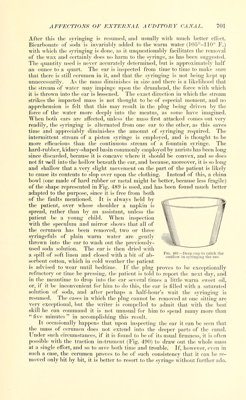 After this the syringing is resumed, and usually with much better effect- Bicarbonate of soda is invariably added to the warm water (105°-110° F.) with which the syringing is done, as it unquestionably facilitates the removal of the wax and certainly does no harm to the syringe, as has been suggested. The quantity used is never accurately determined, but is approximately half an ounce to a quart. The ear is inspected from time to time to make sure that there is still cerumen in it, and that the syringing is not being kept up unnecessarily. As the mass diminishes in size and there is a likelihood that the stream of water may impinge upon the drumhead, the force with which it is thrown into the ear is lessened. The exact direction in which the stream strikes the impacted mass is not thought to be of especial moment, and no apprehension is felt that this may result in the plug being driven by the force of the water more deeply into the meatus, as some have imagined. When both ears are affected, unless the mass first attacked comes out very readily, the syringing is alternated from one ear to the other, as this saves time and appreciably diminishes the amount of syringing required. The intermittent stream of a piston syringe is employed, and is thought to be more efficacious than the continuous stream of a fountain syringe. The hard-rubber, kidney-shaped basin commonly employed by aurists has been long since discarded, because it is concave where it should be convex, and so does not fit well into the hollow beneath the ear, and because, moreover, it is so long and shallow that a very slight movement on the part of the patient is likely to cause its contents to slop over upon the clothing. Instead of this, a china bowd (one made of hard rubber or metal might be better, because less fragile) of the shape represented in Fig. 489 is used, and has been found much better adapted to the purpose, since it is free from both of the faults mentioned. It is always held by the patient, over whose shoulder a napkin is spread, rather than by an assistant, unless the patient be a young child. When inspection with the speculum and mirror shows that all of the cerumen has been removed, two or three syringefuls of plain warm water are gently thrown into the ear to wash out the previously- used soda solution. The ear is then dried with a spill of soft linen and closed with a bit of ab- FoutflmvMnly?ingCthaeehar.he sorbent cotton, which in cold weather the patient is advised to wear until bedtime. If the plug proves to be exceptionally refractory or time be pressing, the patient is told to report the next day, and in the meantime to drop into the ear several times a little warm sweet oil, or, if it be inconvenient for him to do this, the ear is filled with a saturated solution of soda, and after perhaps a half-hour's wait the syringing is resumed. The cases in which the plug cannot be removed at one sitting are very exceptional, but the writer is compelled to admit that with the best skill he can command it is not unusual for him to spend many more than five minutes in accomplishing this result. It occasionally happens that upon inspecting the ear it can be seen that the mass of cerumen does not extend into the deeper parts of the canal. Under such circumstances, if it is found to be of its usual firmness, it is often possible with the traction instrument (Fig. 490) to draw out the whole mass at a single effort, and so to save both time and trouble. If, however, even in such a case, the cerumen proves to be of such consistency that it can be re- moved only bit by bit, it is better to resort to the syringe without further ado.