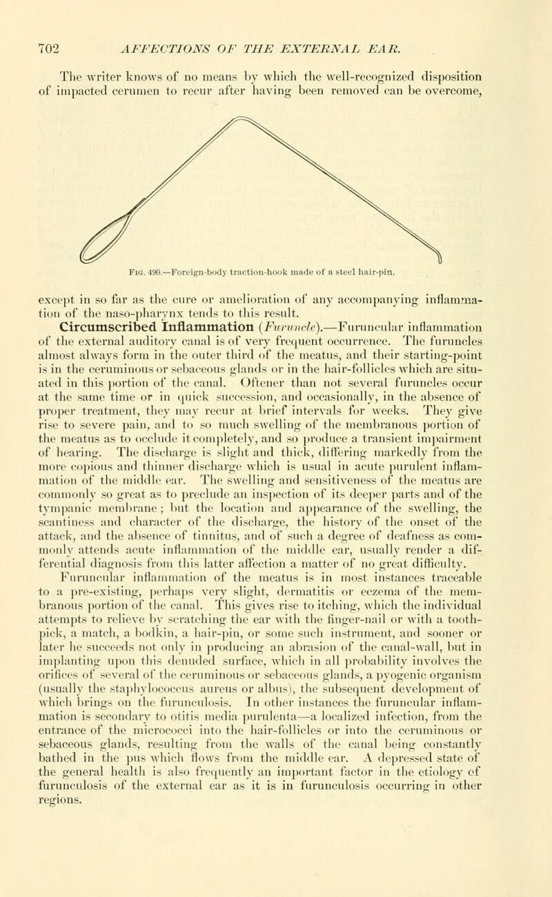 The writer knows of no means by which the well-recognized disposition of impacted cerumen to recur after having been removed can be overcome, Fig. 490.—Foreign-body traction-hook made of a steel hair-pin. except in so far as the cure or amelioration of any accompanying inflammar tion of the naso-pharynx tends to this result. Circumscribed inflammation (Furuncle).—Furuncular inflammation of the external auditory canal is of very frequent occurrence. The furuncles almost always form in the outer third of the meatus, and their starting-point is in the ceruminous or sebaceous glands or in the hair-follicles which are situ- ated in this portion of the canal. Oftener than not several furuncles occur at the same time or in quick succession, and occasionally, in the absence of proper treatment, they may recur at brief intervals for weeks. They give rise to severe pain, and to so much swelling of the membranous portion of the meatus as to occlude it completely, and so produce a transient impairment of hearing. The discharge is slight and thick, differing markedly from the more copious and thinner discharge which is usual in acute purulent inflam- mation of the middle ear. The swelling and sensitiveness of the meatus are commonly so great as to preclude an inspection of its deeper parts and of the tympanic membrane ; but the location and appearance of the swelling, the scantiness and character of the discharge, the history of the onset of the attack, and the absence of tinnitus, and of such a degree of deafness as com- monly attends acute inflammation of the middle ear, usually render a dif- ferential diagnosis from this latter affection a matter of no great difficulty. Furuncular inflammation of the meatus is in most instances traceable to a pre-existing, perhaps very slight, dermatitis or eczema of the mem- branous portion of the canal. This gives rise to itching, which the individual attempts to relieve by scratching the ear with the finger-nail or with a tooth- pick, a match, a bodkin, a hair-pin, or some such instrument, and sooner or later he succeeds not only in producing an abrasion of the canal-wall, but in implanting upon this denuded surface, which in all probability involves the orifices of several of the ceruminous or sebaceous glands, a pyogenic organism (usually the staphylococcus aureus or albus), the subsequent development of which brings on the furunculosis. In other instances the furuncular inflam- mation is secondary to otitis media purulenta—a localized infection, from the entrance of the micrococci into the hair-follicles or into the ceruminous or sebaceous glands, resulting from the walls of the canal being constantly bathed in the pus which Hows from the middle ear. A depressed state of the general health is also frequently an important factor in the etiology of furunculosis of the external ear as it is in furunculosis occurring in other regions.