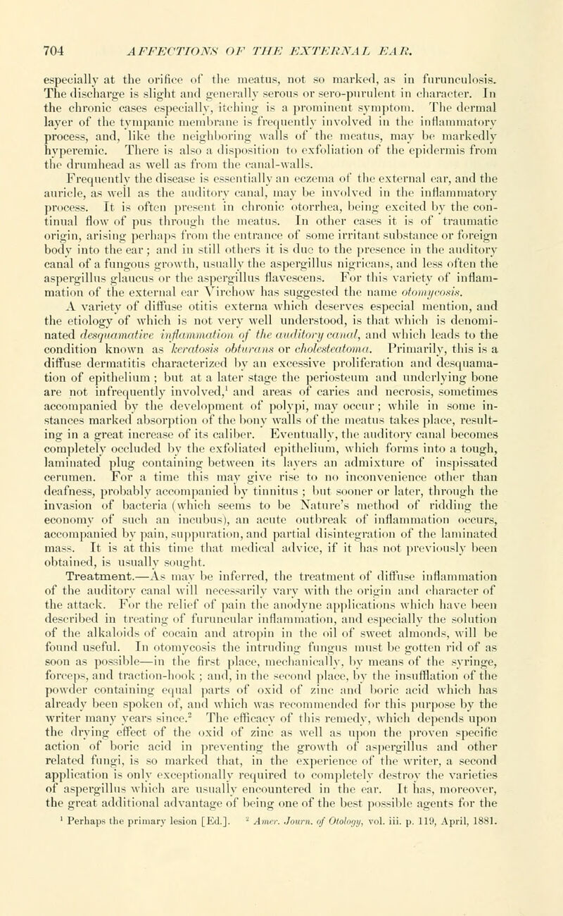 especially at the orifice of the meatus, not so marked, as in furunculosis. The discharge is slight and generally serous or sero-purulent in character. In the chronic cases especially, itching is a prominent symptom. The dermal layer of the tympanic membrane is frequently involved in the inflammatory process, and, like the neighboring walls of the meatus, may be markedly hyperemic. There is also a disposition to exfoliation of the epidermis from the drumhead as well as from the canal-walls. Frequently the disease is essentially an eczema of the external ear, and the auricle, as well as the auditory canal, may be involved in the inflammatory process. It is often present in chronic otorrhea, being excited by the con- tinual flow of pus through the meatus. In other cases it is of traumatic origin, arising perhaps from the entrance of some irritant substance or foreign body into the ear; and in still others it is due to the presence in the auditory canal of a fungous growth, usually the aspergillus nigricans, and less often the aspergillus glaucus or the aspergillus flavescens. For this variety of inflam- mation of the external ear Virchow has suggested the name otomycosis. A variety of diffuse otitis externa which deserves especial mention, and the etiology of which is not very well understood, is that which is denomi- nated desquamative inflammation of the auditory canal, and which leads to the condition known as keratosis obturans or cholesteatoma. Primarily, this is a diffuse dermatitis characterized by an excessive proliferation and desquama- tion of epithelium ; but at a later stage the periosteum and underlying bone are not infrequently involved,1 and areas of caries and necrosis, sometimes accompanied by the development of polypi, may occur; while in some in- stances marked absorption of the bony walls of the meatus takes place, result- ing in a great increase of its caliber. Eventually, the auditory canal becomes completely occluded by the exfoliated epithelium, which forms into a tough, laminated plug containing between its layers an admixture of inspissated cerumen. For a time this may give rise to no inconvenience other than deafness, probably accompanied by tinnitus ; but sooner or later, through the invasion of bacteria (which seems to be Nature's method of ridding the economy of such an incubus), an acute outbreak of inflammation occurs, accompanied by pain, suppuration, and partial disintegration of the laminated mass. It is at this time that medical advice, if it has not previously been obtained, is usually sought. Treatment.—As may be inferred, the treatment of diffuse inflammation of the auditory canal will necessarily vary with the origin and character of the attack. For the relief of pain the anodyne applications which have been described in treating of furuncular inflammation, and especially the solution of the alkaloids of cocain and atropin in the oil of sweet almonds, will be found useful. In otomycosis the intruding fungus must be gotten rid of as soon as possible—in the first place, mechanically, by means of the syringe, forceps, and traction-hook ; and, in the second place, by the insufflation of the powder containing equal parts of oxid of zinc and boric acid which has already been spoken of, and which was recommended for this purpose by the writer many years since.2 The efficacy of this remedy, which depends upon the drying effect of the oxid of zinc as well as upon the proven specific action of boric acid in preventing the growth of aspergillus and other related fungi, is so marked that, in the experience of the writer, a second application is only exceptionally required to completely destroy the varieties of aspergillus which are usually encountei'ed in the ear. It has, moreover, the great additional advantage of being one of the best possible agents for the 1 Perhaps the primary lesion [Ed.]. * Amur. Joum. of Otology, vol. iii. p. 119, April, 1881.