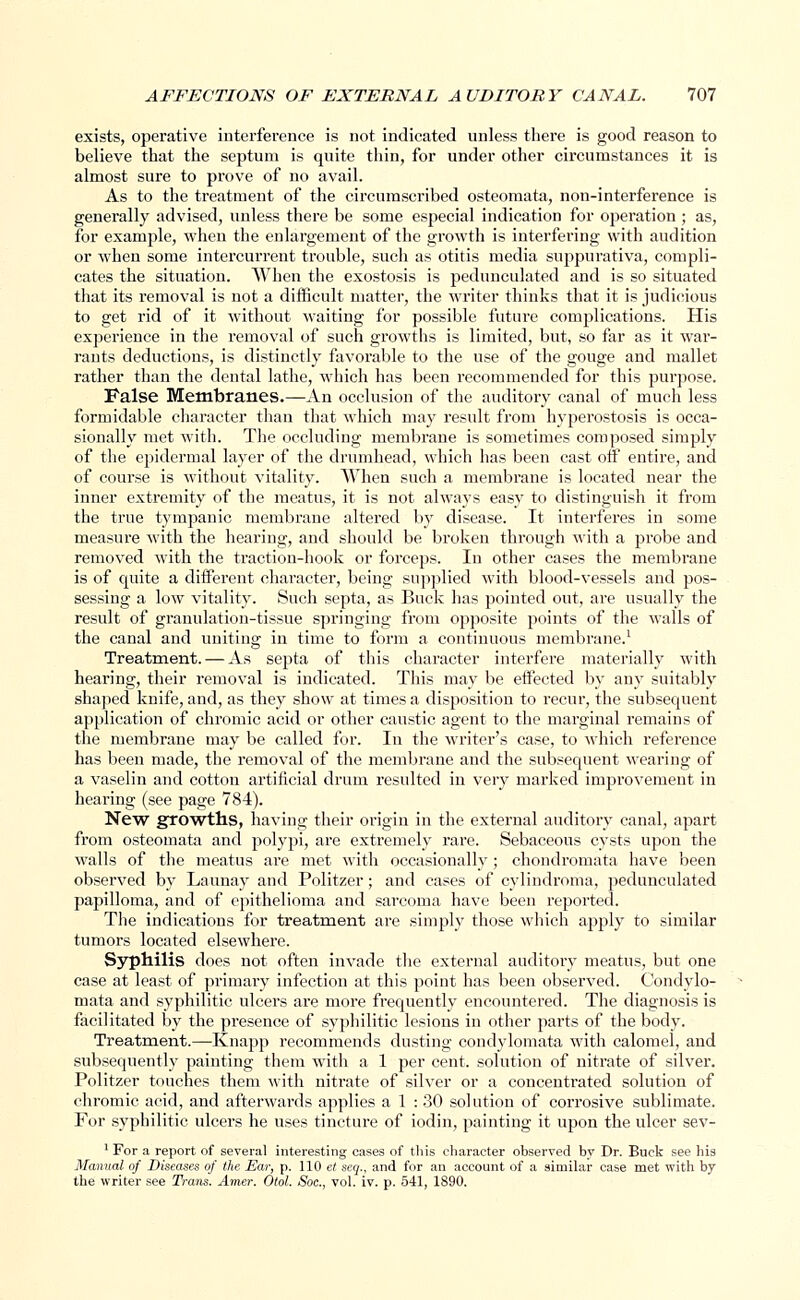 exists, operative interference is not indicated unless there is good reason to believe that the septum is quite thin, for under other circumstances it is almost sure to prove of no avail. As to the treatment of the circumscribed osteomata, non-interference is generally advised, unless there be some especial indication for operation ; as, for example, when the enlargement of the growth is interfering with audition or when some intercurrent trouble, such as otitis media suppurativa, compli- cates the situation. When the exostosis is pedunculated and is so situated that its removal is not a difficult matter, the writer thinks that it is judicious to get rid of it without waiting for possible future complications. His experience in the removal of such growths is limited, but, so far as it war- rants deductions, is distinctly favorable to the use of the gouge and mallet rather than the dental lathe, which has been recommended for this purpose. False Membranes.—An occlusion of the auditory canal of much less formidable character than that which may result from hyperostosis is occa- sionally met with. The occluding membrane is sometimes composed simply of the epidermal layer of the drumhead, which has been cast off entire, and of course is without vitality. When such a membrane is located near the inner extremity of the meatus, it is not always easy to distinguish it from the true tympanic membrane altered by disease. It interferes in some measure with the hearing, and should be broken through with a probe and removed with the traction-hook or forceps. In other cases the membrane is of quite a different character, being supplied with blood-vessels and pos- sessing a low vitality. Such septa, as Buck has pointed out, are usually the result of granulation-tissue springing from opposite points of the walls of the canal and uniting in time to form a continuous membrane.1 Treatment. — As septa of this character interfere materially with hearing, their removal is indicated. This may be effected by any suitably shaped knife, and, as they show at times a disposition to recur, the subsequent application of chromic acid or other caustic agent to the marginal remains of the membrane may be called for. In the writer's case, to which reference has been made, the removal of the membrane and the subsequent wearing of a vaselin and cotton artificial drum resulted in very marked improvement in hearing (see page 784). New growths, having their origin in the external auditory canal, apart from osteomata and polypi, are extremely rare. Sebaceous cysts upon the walls of the meatus are met with occasionally ; chondromata have been observed by Launay and Politzer; and cases of cylindroma, pedunculated papilloma, and of epithelioma and sarcoma have been reported. The indications for treatment are simply those which apply to similar tumors located elsewhere. Syphilis does not often invade the external auditory meatus, but one case at least of primary infection at this point has been observed. Condylo- mata and syphilitic ulcers are more frequently encountered. The diagnosis is facilitated by the presence of syphilitic lesions in other parts of the body. Treatment.—Knapp recommends dusting condylomata with calomel, and subsequently painting them with a 1 per cent, solution of nitrate of silver. Politzer touches them with nitrate of silver or a concentrated solution of chromic acid, and afterwards applies a 1 : 30 solution of corrosive sublimate. For syphilitic ulcers he uses tincture of iodin, painting it upon the ulcer sev- 1 For a report of several interesting cases of this character observed by Dr. Buck see his Manual of Diseases of the Ear, p. 110 et seq., and for an account of a similar case met with by the writer see Trans. Amer. Otol. Soc., vol. iv. p. 541, 1890.