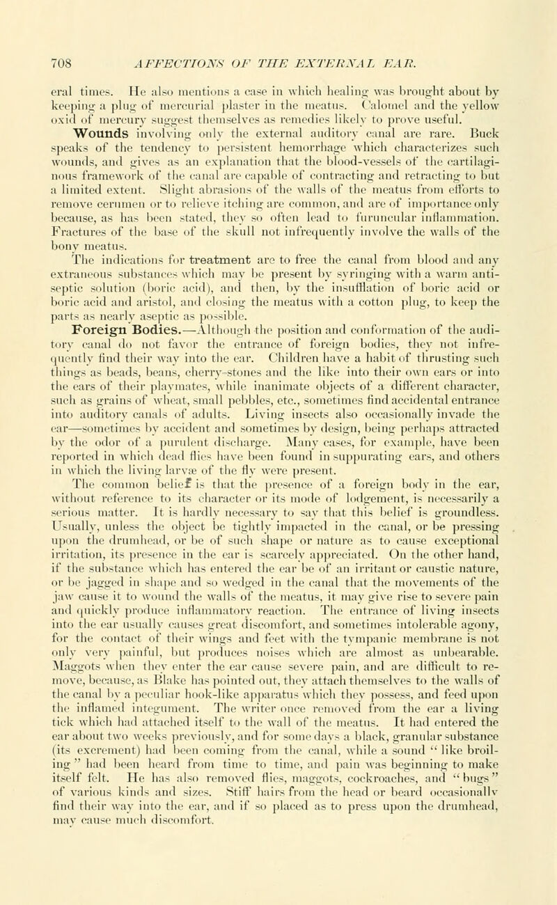 era] times. He also mentions a case in which healing was brought about by keeping a plug of mercurial plaster in the meatus. Calomel and the yellow oxid of mercury suggest themselves as remedies likely to prove useful. Wounds involving only the external auditory canal are rare. Buck speaks of the tendency to persistent hemorrhage which characterizes such wounds, and gives as an explanation that the blood-vessels of the cartilagi- nous framework of the canal are capable of contracting and retracting to but a limited extent. Slight abrasions of the walls of the meatus from efforts to remove cerumen or to relieve itching are common, and are of importance only because, as has been stated, they so often lead to furuncular inflammation. Fractures of the base of the skull not infrequently involve the walls of the bony meatus. The indications for treatment are to free the canal from blood and any extraneous substances which may be present by syringing with a warm anti- septic solution (boric acid), and then, by the insufflation of boric acid or boric acid and aristol, ami closing the meatus with a cotton plug, to keep the parts as nearly aseptic as possible. Foreign Bodies.—-Although the position and conformation of the audi- tory canal do not favor the entrance of foreign bodies, they not infre- quently find their way into the ear. Children have a habit of thrusting such things as beads, beans, cherry-stones and the like into their own ears or into the ears of their playmates, while inanimate objects of a different character, such as grains of wheat, small pebbles, etc., sometimes find accidental entrance into auditory canals of adults. Living insects also occasionally invade the ear—sometimes by accident and sometimes by design, being perhaps attracted by the odor of a purulent discharge. Many cases, for example, have been reported in which dead flics have been found in suppurating ears, and others in which the living larvae of the fly were present. The common belief is that the presence of a foreign body in the ear, without reference to its character or its mode of lodgement, is necessarily a serious matter. It is hardly necessary to say that this belief is groundless. Usually, unless the object be tightly impacted in the canal, or be pressing upon the drumhead, or be of such shape or nature as to cause exceptional irritation, its presence in the ear is scarcely appreciated. On the other hand, if the substance which has entered the ear be of an irritant or caustic nature, or be jagged in shape and so wedged in the canal that the movements of the jaw cause it to wound the walls of the meatus, it may give rise to severe pain and quickly produce inflammatory reaction. The entrance of living insects into the ear usually causes great discomfort, and sometimes intolerable agony, for the contact of their wings and feet with the tympanic membrane is not only very painful, but produces noises which are almost as unbearable. Maggots when they enter the ear cause severe pain, and are difficult to re- move, because, as Blake has pointed out, they attach themselves to the walls of the canal by a peculiar hook-like apparatus which they possess, and feed upon the inflamed integument. The writer once removed from the ear a living tick which had attached itself to the wall of the meatus. It had entered the ear about two weeks previously, and for somedays a black, granular substance (its excrement) had been coming from the canal, while a sound  like broil- ing  had been heard from time to time, ami pain was beginning to make itself felt. He has also removed flies, maggots, cockroaches, and  bugs  of various kinds and sizes. Still' hairs from the head or beard occasionally find their way into the ear, and if so placed as to press upon the drumhead, may cause much discomfort.