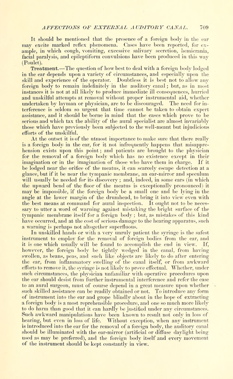 It should be mentioned that the presence of a foreign body in the ear may excite marked reflex phenomena. Cases have been reported, for ex- ample, in which cough, vomiting, excessive salivary secretion, hemicrania, facial paralysis, and epileptiform convulsions have been produced in this way (Pou let). Treatment.—The question of how best to deal with a foreign body lodged in the ear depends upon a variety of circumstances, and especially upon the skill and experience of the operator. Doubtless it is best not to allow any foreign body to remain indefinitely in the auditory canal; but, as in most instances it is not at all likely to produce immediate ill consequences, hurried and unskilful attempts at removal without proper instrumental aid, whether undertaken by layman or physician, are to be discouraged. The need for in- terference is seldom so urgent that time cannot be taken to obtain expert assistance, and it should be borne in mind that the cases which prove to be serious and which tax the ability of the aural specialist are almost invariably those which have previously been subjected to the well-meant but injudicious efforts of the unskilful. At the outset it is of the utmost importance to make sure that there really is a foreign body in the ear, for it not infrequently happens that misappre- hension exists upon this point; and patients are brought to the physician for the removal of a foreign body which has no existence except in their imagination or in the imagination of those who have them in charge. If it be lodged near the orifice of the meatus, it can scarcely escape detection at a glance, but if it be near the tympanic membrane, an ear-mirror and speculum will usually be needed for its discovery; and, indeed, in some ears (in which the upward bend of the floor of the meatus is exceptionally pronounced) it may be impossible, if the foreign body be a small one and be lying in the angle at the lower margin of the drumhead, to bring it into view even with the best means at command for aural inspection. It ought not to be neces- sary to utter a word of warning against mistaking the bright surface of the tympanic membrane itself for a foreign bod)1; but, as mistakes of this kind have occurred, and at the cost of serious damage to the hearing apparatus, such a warning is perhaps not altogether superfluous. In unskilled hands or with a very unruly patient the syringe is the safest instrument to employ for the removal of foreign bodies from the ear, and it is one which usually will be found to accomplish the end in view. If, however, the foreign body be tightly wedged in the canal, from having swollen, as beans, peas, and such like objects are likely to do after entering the ear, from inflammatory swelling of the canal itself, or from awkward efforts to remove it, the syringe is not likely to prove effectual. Whether, under such circumstances, the physician unfamiliar with operative procedures upon the ear should desist from further instrumental interference and refer the case to an aural surgeon, must of course depend in a great measure upon whether such skilled assistance can be readily obtained or not. To introduce any form of instrument into the ear and grope blindly about in the hope of extracting a foreign body is a most reprehensible procedure, and one so much more likely to do harm than good that it can hardly be justified under any circumstances. Such awkward manipulations have been known to result not only in loss of hearing, but even in loss of life. Without exception, when any instrument is introduced into the ear for the removal of a foreign body, the auditory canal should be illuminated with the ear-mirror (artificial or diffuse daylight being used as may be preferred), and the foreign body itself and every movement of the instrument should be kept constantly in view.