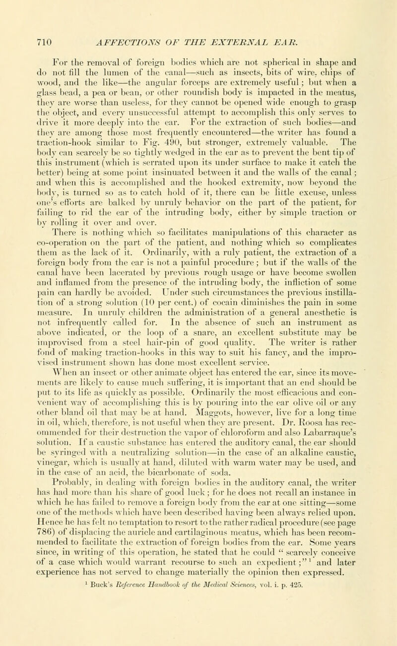 For the removal of foreign bodies which are not spherical in shape and do not fill the lumen of the canal—such as insects, bits of wire, chips of wood, and the like—the angular forceps are extremely useful; but when a glass bead, a pea or bean, or other roundish body is impacted in the meatus, they are worse than useless, for they cannot be opened wide enough to grasp the object, and every unsuccessful attempt to accomplish this only serves to drive it more deeply into the ear. For the extraction of such bodies—and they are among those most frequently encountered—the writer has found a traction-hook similar to Fig. 490, but stronger, extremely valuable. The body can scarcely be so tightly wedged in the ear as to prevent the bent tip of this instrument (which is serrated upon its under surface to make it catch the better) being at some point insinuated between it and the walls of the canal; and when this is accomplished and the hooked extremity, now beyond the body, is turned so as to catch hold of it, there can be little excuse, unless one's efforts are balked by unruly behavior on the part of the patient, for failing to rid the ear of the intruding body, either by simple traction or by rolling it over and over. There is nothing which so facilitates manipulations of this character as co-operation on the part of the patient, and nothing which so complicates them as the lack of it. Ordinarily, with a ruly patient, the extraction of a foreign body from the ear is not a painful procedure; but if the walls of the canal have been lacerated by previous rough usage or have become swollen and inflamed from the presence of the intruding body, the infliction of some pain can hardly be avoided. Under such circumstances the previous instilla- tion of a strong solution (10 per cent.) of cocain diminishes the pain in some measure. In unruly children the administration of a general anesthetic is not infrequently called for. In the absence of such an instrument as above indicated, or the loop of a snare, an excellent substitute may be improvised from a steel hair-pin of good quality. The writer is rather fund uf making traction-hooks in this way to suit his fancy, and the impro- vised instrument shown has done most excellent service. When an insect or other animate object has entered the ear, since its move- ments are likely to cause much suffering, it is important that an end should be put to its life as quickly as possible. Ordinarily the most efficacious and con- venient way of accomplishing this is by pouring into the ear olive oil or any other bland oil that may be at hand. Maggots, however, live for a Ions; time in oil, which, therefore, is not useful when they are present. Dr. Roosa has rec- ommended for their destruction the vapor of chloroform and also Labarraque's solution. If a caustic substance has entered the auditory canal, the ear should be syringed with a neutralizing solution—in the case of an alkaline caustic, vinegar, which is usually at hand, diluted with warm water may be used, and in the case of an acid, the bicarbonate of soda. Probably, in dealing with foreign bodies in the auditory canal, the writer lias had more than his share of good luck ; for he does not recall an instance in which he has failed to remove a foreign body from the ear at one sitting—some one of the methods which have been described having been always relied upon. Hence he has felt no temptation to resort to the rather radical procedure (see page 786) of displacing the auricle and cartilaginous meatus, which has been recom- mended to facilitate the extraction of foreign bodies from the ear. Some years since, in writing of this operation, he stated that he could  scarcely conceive of a case which would warrant recourse to such an expedient;1 and later experience has not served to change materially the opinion then expressed. 1 Buck's Reference Handbook of the Medical Sciences, vol. i. p. 425.