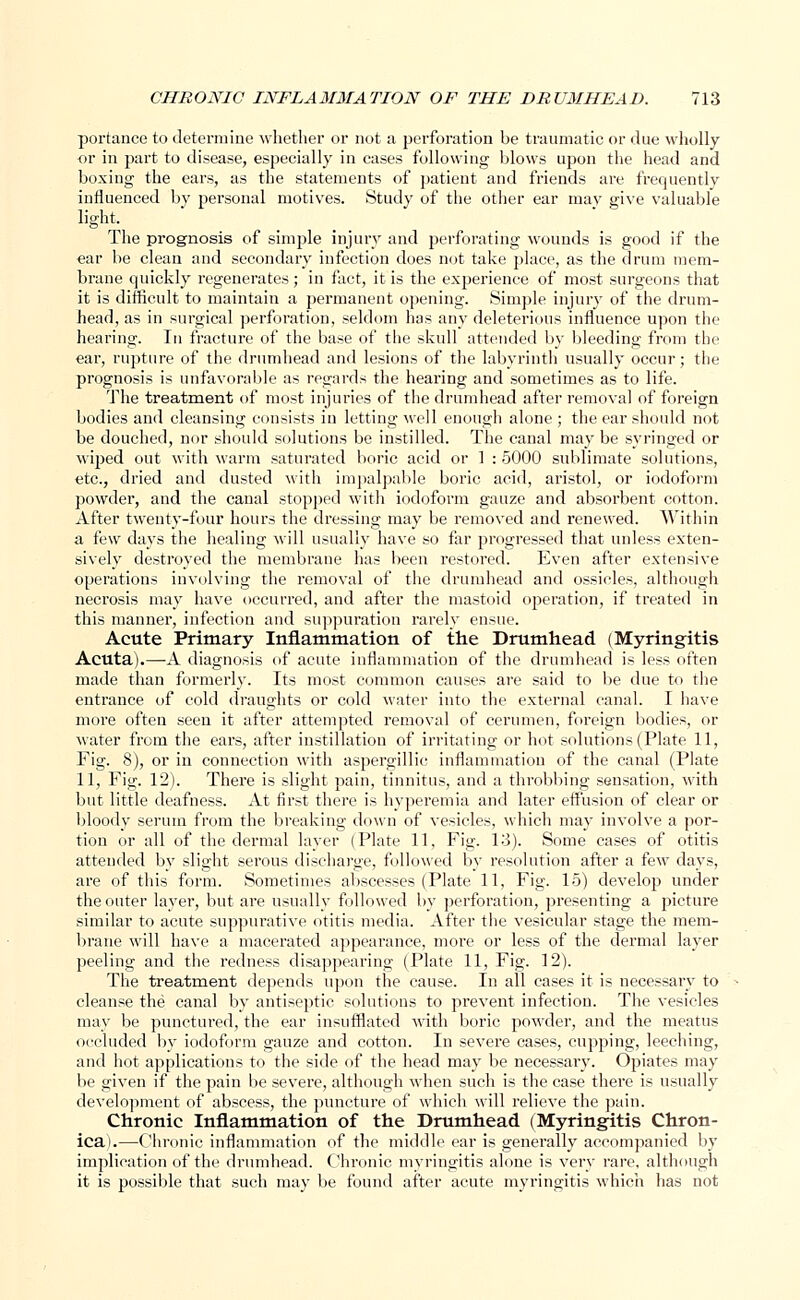 portance to determine whether or not a perforation be traumatic or due wholly or in part to disease, especially in cases following blows upon the head and boxing the ears, as the statements of patient and friends are frequently influenced by personal motives. Study of the other ear may give valuable light. The prognosis of simple injury and perforating wounds is good if the «ar be clean and secondary infection does not take place, as the drum mem- brane quickly regenerates; in fact, it is the experience of most surgeons that it is difficult to maintain a permanent opening. Simple injury of the drum- head, as in surgical perforation, seldom has any deleterious influence upon the hearing. In fracture of the base of the skull attended by bleeding from the ear, rupture of the drumhead and lesions of the labyrinth usually occur; the prognosis is unfavorable as regards the hearing and sometimes as to life. The treatment of most injuries of the drumhead after removal of foreign bodies and cleansing consists in letting well enough alone ; the ear should not be douched, nor should solutions be instilled. The canal may be syringed or wiped out with warm saturated boric acid or 1 : 5000 sublimate solutions, etc., dried and dusted with impalpable boric acid, aristol, or iodoform powder, and the canal stopped with iodoform gauze and absorbent cotton. After twenty-four hours the dressing may be removed and renewed. Within a few days the healing will usually have so far progressed that unless exten- sively destroyed the membrane has been restored. Even after extensive operations involving the removal of the drumhead and ossicles, although necrosis may have occurred, and after the mastoid operation, if treated in this manner, infection and suppuration rarely ensue. Acute Primary Inflammation of the Drumhead (Myringitis Acuta).—A diagnosis of acute inflammation of the drumhead is less often made than formerly. Its most common causes are said to be due to the entrance of cold draughts or cold 'water into the external canal. I have more often seen it after attempted removal of cerumen, foreign bodies, or water from the ears, after instillation of irritating or hot solutions (Plate 11, Fig. 8), or in connection with aspergillic inflammation of the canal (Plate 11, Fig. 12). There is slight pain, tinnitus, and a throbbing sensation, with but little deafness. At first there is hyperemia and later effusion of clear or bloody serum from the breaking down of vesicles, which may involve a por- tion or all of the dermal layer (Plate 11, Fig. 1-3). Some cases of otitis attended by slight serous discharge, followed by resolution after a few days, are of this form. Sometimes abscesses (Plate 11, Fig. 15) develop under the outer layer, but are usually followed by perforation, presenting a picture similar to acute suppurative otitis media. After the vesicular stage the mem- brane will have a macerated appearance, more or less of the dermal layer peeling and the redness disappearing (Plate 11, Fig. 12). The treatment depends upon the cause. In all cases it is necessary to cleanse the canal by antiseptic solutions to prevent infection. The vesicles may be punctured, the ear insufflated with boric powder, and the meatus occluded by iodoform gauze and cotton. In severe cases, cupping, leeching, and hot applications to the side of the head may be necessary. Opiates may be given if the pain be severe, although when such is the case there is usually development of abscess, the puncture of which will relieve the pain. Chronic Inflammation of the Drumhead (Myringitis Chron- ica).—Chronic inflammation of the middle ear is generally accompanied by implication of the drumhead. Chronic myringitis alone is very rare, although it is possible that such may be found after acute myringitis which has not