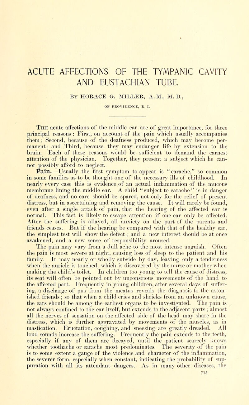 ACUTE AFFECTIONS OF THE TYMPANIC CAVITY AND EUSTACHIAN TUBE. By HORACE G. MILLER, A.M., M. D., OF PROVIDENCE, K. I. The acute affections of the middle ear are of great importance, for three principal reasons : First, on account of the pain which usually accompanies them ; Second, because of the deafness produced, which may become per- manent; and Third, because they may endanger life by extension to the brain. Each of these reasons would be sufficient to demand the earnest attention of the physician. Together, they present a subject which he can- not possibly afford to neglect. Pain.—Usually the first symptom to appear is  earache, so common in some families as to be thought one of the necessary ills of childhood. In nearly every case this is evidence of an actual inflammation of the mucous membrane lining the middle ear. A child subject to earache is in danger of deafness, and no care should be spared, not only for the relief of present distress, but in ascertaining and removing the cause. It will rarely be found, even after a single attack of pain, that the hearing of the affected ear is normal. This fact is likely to escape attention if one ear only be affected. After the suffering is allayed, all anxiety on the part of the parents and friends ceases. But if the hearing be compared with that of the healthy ear, the simplest test will show the defect; and a new interest should be at once awakened, and a new sense of responsibility aroused. The pain may vary from a dull ache to the most intense anguish. Often the pain is most severe at night, causing loss of sleep to the patient and his family. It may nearly or wholly subside by day, leaving only a tenderness when the auricle is touched, which is discovered by the nurse or mother when making the child's toilet. In children too young to tell the cause of distress, its seat will often be pointed out by unconscious movements of the hand to the affected part. Frequently in young children, after several days of suffer- ing, a discharge of pus from the meatus reveals the diagnosis to the aston- ished friends ; so that when a child cries and shrieks from an unknown cause, the ears should be among the earliest organs to be investigated. The pain is not always confined to the ear itself, but extends to the adjacent parts ; almost all the nerves of sensation on the affected side of the head may share in the distress, which is further aggravated by movements of the muscles, as in mastication. Eructation, coughing, and sneezing are greatly dreaded. All loud sounds increase the suffering. Frequently the pain extends to the teeth, especially if any of them are decayed, until the patient scarcely knows whether toothache or earache most predominates. The severity of the pain is to some extent a gauge of the violence and character of the inflammation, the severer form, especially when constant, indicating the probability of sup- puration with all its attendant dangers. As in many other diseases, the