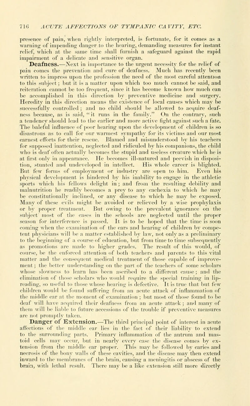 presence of pain, when rightly interpreted, is fortunate, for it comes as a warning of impending danger to the hearing, demanding measures for instant relief, which at the same time shall furnish a safeguard against the rapid impairment of a delicate and sensitive organ. Deafness.—Next in importance to the urgent necessity for the relief of pain comes the prevention and cure of deafness. Much has recently been written to impress upon the profession the need of the most careful attention to this subject; but it is a matter upon which too much cannot be said, and reiteration cannot be too frequent, since it has become known how much can be accomplished in this direction by preventive medicine and surgery. Heredity in this direction means the existence of local causes which may be successfully controlled ; and no child should be allowed to acquire deaf- ness because, as is said,  it runs in the family. On the contrary, such a tendency should lead to the earlier and more active fight against such a fate. The baleful influence of poor hearing upon the development of children is so disastrous as to call for our warmest sympathy for its victims and our most earnest efforts for their rescue. Blamed and misunderstood by his teachers for supposed inattention, neglected and ridiculed by his companions, the child who is deaf often actually becomes the stupid and useless creature which he is at first only in appearance. He becomes ill-natured and peevish in disposi- tion, stunted and undeveloped in intellect. His whole career is blighted. But few forms of employment or industry are open to him. Even his physical development is hindered by his inability to engage in the athletic sports which his fellows delight in; and from the resulting debility and malnutrition he readily becomes a prey to any cachexia to which he may be constitutionally inclined, or any disease to which he may be exposed. Many of these evils might be avoided or relieved by a wise prophylaxis or by proper treatment. But owing to the prevalent ignorance on the subject' most of the cases in the schools are neglected until the proper season for interference is passed. It is to be hoped that the time is soon coming when the examination of the ears and hearing of children by compe- tent physicians will be a matter established by law, not only as a preliminary to the beginning of a course of education, but from time to time subsequently as promotions are made to higher grades. The result of this would, of course, be the enforced attention of both teachers and parents to this vital matter and the consequent medical treatment of those capable of improve- ment; the better understanding on the part of the teachers of some scholars whose slowness to learn has been ascribed to a different cause; and the elimination of those scholars who would require the special training in lip- reading, so useful to those whose hearing is defective. It is true that but few children would be found suffering from an acute attack of inflammation of the middle ear at the moment of examination ; but most of those found to be deaf will have acquired their deafness from an acute attack; and many of them will be liable to future accessions of the trouble if preventive measures are not promptly taken. Danger of Extension.—The third principal point of interest in acute affections of the middle ear lies in the fact of their liability to extend to the surrounding parts. Primary inflammation of the antrum and mas- toid cells may occur, but in nearly every case the disease comes by ex- tension from the middle ear propel1. This may be followed by caries and necrosis of the bony walls of these cavities, and the disease may then extend inward to the membranes of the brain, causing a meningitis or abscess of the brain, with lethal result. There may be a like extension still more directly