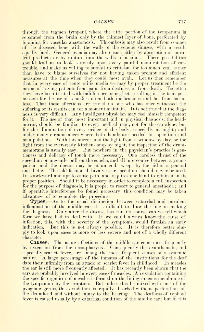 CAUSES. Ill through the tegmen tympani, where the attic portion of the tympanum is separated from the brain only by the thinnest layer of bone, perforated by foramina for vascular anastomosis. Thrombosis may also result from contact of the diseased bone with the walls of the venous sinuses, with a result equally fatal. General pyemia may also ensue, either by absorption of puru- lent products or by rupture into the walls of a sinus. These possibilities should lead us to look sei'iously upon every painful manifestation of ear- trouble, and make us willing to submit to criticism for too much zeal rather than have to blame ourselves for not having taken prompt and efficient measures at the time when they could most avail. Let us then remember that in every case of acute otitis media we may by proper treatment be the means of saving patients from pain, from deafness, or from death. Too often they have been treated with indifference or neglect, resulting in the tacit per- mission for the use of remedies often both inefficacious and far from harm- less. That these affections are trivial no one who has once witnessed the suffering or its results can for a moment maintain. It is not true that the diag- nosis is very difficult. Any intelligent physician may feel himself competent for it. The use of that most important aid in physical diagnosis, the head- mirror, should be familiar to every medical man, not for the ear alone, but for the illumination of every orifice of the body, especially at night; and under many circumstances where both hands are needed for operation and manipulation. With this mirror, and the light from a window by day, or the light from the ever-ready kitchen-lamp by night, the inspection of the drum- membrane is usually easy. But nowhere in the physician's practice is gen- tleness and delicacy of touch more necessary. One careless thrust of the speculum or ungentle pull on the concha, and all intercourse between a young patient and the doctor may be at an end, except by the aid of a general anesthetic. The old-fashioned bivalve ear-speculum should never be used. It is awkward and apt to cause pain, and requires one hand to retain it in its proper position. Should it be necessary in order to complete a full inspection for the purpose of diagnosis, it is proper to resort to general anesthesia; and if operative interference be found necessary, this condition may be taken advantage of to complete the pi'ocedure. Types.—As to the usual distinction between catarrhal and purulent inflammation of the middle ear, it is difficult to draw the line in making the diagnosis. Only after the disease has run its course can we tell which form we have had to deal with. If we could always know the cause of infection, this, with the severity of the symptoms, would furnish an early indication. But this is not always possible. It is therefore better sim- ply to look upon cases as more or less severe and not of a wholly different character. Causes.—The acute affections of the middle ear come most frequently by extension from the naso-pharynx. Consequently the exanthemata, and especially scarlet fever, are among the most frequent causes of a systemic nature. A large percentage of the inmates of the institutions for the deaf date their infirmity from an attack of scarlet fever in childhood. In measles the ear is still more frequently affected. It has recently been shown that the ears are probably involved in every case of measles. An exudation containing the specific organism of measles is formed on the lining mucous membrane of the tympanum by the eruption. But unless this be mixed with one of the pyogenic germs, this exudation is rapidly absorbed without perforation of the drumhead and without injury to the hearing. The deafness of typhoid fever is caused usually by a catarrhal condition of the middle ear; but in this