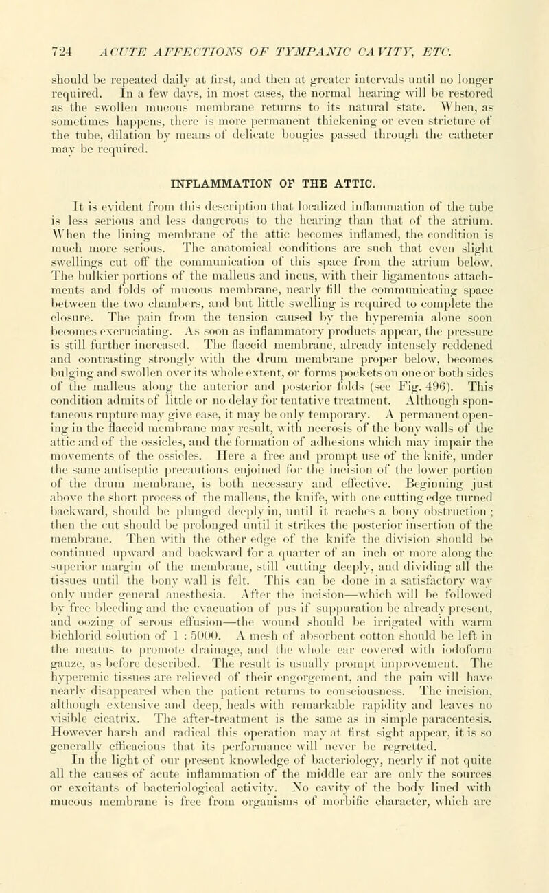 should be repeated daily at first, and then at greater intervals until no longer required. In a few days, in most cases, the normal hearing will be restored as the swollen mucous membrane returns to its natural state. When, as sometimes happens, there is more permanent thickening or even stricture of the tube, dilation by means of delicate bougies passed through the catheter may be required. INFLAMMATION OF THE ATTIC. It is evident from this description that localized inflammation of the tube is less serious and less dangerous to the hearing than that of the atrium. When the lining membrane of the attic becomes inflamed, the condition is much more serious. The anatomical conditions are such that even slight swellings cut off the communication of this space from the atrium below. The bulkier portions of the malleus and incus, with their ligamentous attach- ments and folds of mucous membrane, nearly fill the communicating space between the two chambers, and but little swelling is required to complete the closure. The pain from the tension caused by the hyperemia alone soon becomes excruciating. As soon as inflammatory products appear, the pressure is still further increased. The flaccid membrane, already intensely reddened and contrasting strongly with the drum membrane proper below, becomes bulging and swollen over its whole extent, or forms pockets on one or both sides of the malleus along the anterior and posterior folds (see Fig. 496). This condition admitsof little or no delay for tentative treatment. Although spon- taneous rupture may give ease, it may be only temporary. A permanent open- ing in the flaccid membrane may result, with necrosis of the bony walls of the attic and of the ossicles, and the formation of adhesions which may impair the movements of the ossicles. Here a free and prompt use of the knife, under the same antiseptic precautions enjoined for the incision of the lower portion of the drum membrane, is both necessary and effective. Beginning just above the short process of the malleus, the knife, with one cutting edge turned I tack ward, should be plunged deeply in, until it reaches a bony obstruction ; then the cut should be prolonged until it strikes the posterior insertion of the membrane. Then with the other edge of the knife the division should be continued upward and backward for a quarter of an inch or more alongthe superior margin of the membrane, still cutting deeply, and dividing all the tissues until the bony wall is felt. This can be done in a satisfactory way only under General anesthesia. After the incision—which will be followed by free bleeding and the evacuation of pus if suppuration be already present, and oozing of serous effusion—the wound should be irrigated with warm bichlorid solution of 1 : 5000. A mesh of absorbent cotton should be left in the meatus to promote drainage, and the whole car covered with iodoform gauze, as before described. The result is usually prompt improvement. The hyperemic tissues are relieved of their engorgement, and the pain will have nearly disappeared when the patient returns to consciousness. The incision, although extensive and dee]), heals with remarkable rapidity and leaves no visible cicatrix. The after-treatment is the same as in simple paracentesis. However harsh and radical this operation may at firsf sighf appear, it is so generally efficacious that its performance will never be regretted. In the light of our present knowledge of bacteriology, nearly if not quite all the causes of acute inflammation of the middle ear are only the sources or excitants of bacteriological activity. No cavity of the body lined with mucous membrane is free from organisms of morbific character, which are