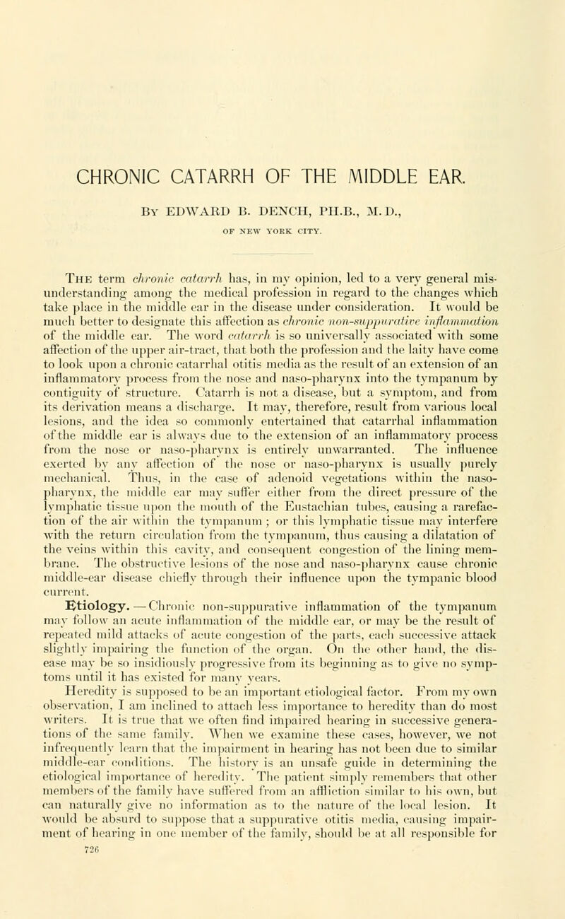 CHRONIC CATARRH OF THE MIDDLE EAR. By EDWARD B. DENCH, PH.B., M.D., OP NEW YORK CITY. The term chronic catarrh has, in my opinion, led to a very general mis- understanding among the medical profession in regard to the changes which take place in the middle ear in the disease under consideration. It would be much better to designate this affection as chronic nonsuppurative inflammation of the middle ear. The word catarrh is so universally associated with some affection of the upper air-tract, that both the profession and the laity have come to look upon a chronic catarrhal otitis media as the result of an extension of an inflammatory process from the nose and naso-pharynx into the tympanum by contiguity of structure. Catarrh is not a disease, but a symptom, and from its derivation means a discharge. It may, therefore, result from various local lesions, and the idea so commonly entertained that catarrhal inflammation of the middle ear is always due to the extension of an inflammatory process from the nose or naso-pharynx is entirely unwarranted. The influence exerted by any affection of the nose or naso-pharynx is usually purely mechanical. Thus, in the case of adenoid vegetations within the naso- pharynx, the middle ear may suffer either from the direct pressure of the lymphatic tissue upon the mouth of the Eustachian tubes, causing a rarefac- tion of the air within the tympanum ; or this lymphatic tissue may interfere with the return circulation from the tympanum, thus causing a dilatation of the veins within this cavity, and consequent congestion of the lining mem- brane. The obstructive lesions of the nose and naso-pharynx cause chronic middle-ear disease chiefly through their influence upon the tympanic blood current. Etiology.—Chronic non-suppurative inflammation of the tympanum may follow an acute inflammation of the middle car, or may be the result of repeated mild attacks of acute congestion of the parts, each successive attack slightly impairing the function of the organ. On the other hand, the dis- ease may be so insidiously progressive from its beginning as to give no symp- toms until it has existed for many years. Heredity is supposed to be an important etiological factor. From my own observation, I am inclined to attach less importance to heredity than do most writers. It is true that we often find impaired hearing in successive genera- tions of the same family. When we examine these cases, however, we not infrequently learn that the impairment in hearing has not been due to similar middle-ear conditions. The history is an unsafe guide in determining the etiological importance of heredity. The patient simply remembers that other members of the family have suffered from an affliction similar to his own, but can naturally give no information as to the nature of the local lesion. It would be absurd to suppose that a suppurative otitis media, causing impair- ment of hearing in one member of the family, should be at all responsible for 72(5