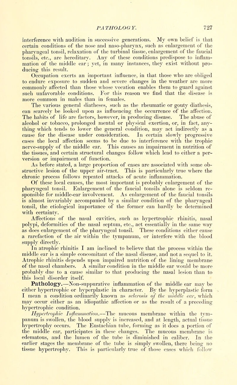 interference with audition in successive generations. My own belief is that certain conditions of the nose and naso-pharynx, such as enlargement of the pharyngeal tonsil, relaxation of the turbinal tissue, enlargement of the faucial tonsils, etc., are hereditary. Any of these conditions predispose to inflam- mation of the middle ear; yet, in many instances, they exist without pro- ducing this result. Occupation exerts an important influence, in that those who are obliged to endure exposure to sudden and severe changes in the weather are more commonly affected than those whose vocation enables them to guard against such unfavorable conditions. For this reason we find that the disease is more common in males than in females. The various general diatheses, such as the rheumatic or gouty diathesis, can scarcely be looked upon as influencing the occurrence of the affection. The habits of life are factors, however, in producing disease. The abuse of alcohol or tobacco, prolonged mental or physical exertion, or, in fact, any- thing which tends to lower the general condition, may act indirectly as a cause for the disease under consideration. In certain slowly progressive cases the local affection seems to be due to interference with the trophic nerve-supply of the middle ear. This causes an impairment in nutrition of the tissues, and certain structural changes follow which lead to either a per- version or impairment of function. As before stated, a large proportion of cases are associated with some ob- structive lesion of the upper air-tract. This is particularly true where the chronic process follows repeated attacks of acute inflammation. Of these local causes, the most important is probably enlargement of the pharyngeal tonsil. Enlargement of the faucial tonsils alone is seldom re- sponsible for middle-ear involvement. As enlargement of the faucial tonsils is almost invariably accompanied by a similar condition of the pharyngeal tonsil, the etiological importance of the former can hardly be determined with certainty. Affections of the nasal cavities, such as hypertrophic rhinitis, nasal polypi, deformities of the nasal septum, etc., act essentially in the same way as does enlargement of the pharyngeal tonsil. These conditions either cause a rarefaction of the air within the tympanum, or intei-fere with the blood supply directly. In atrophic rhinitis I am inclined to believe that the process within the middle ear is a simple concomitant of the nasal disease, and not a sequel to it. Atropine rhinitis depends upon impaired nutrition of the lining membrane of the nasal chambers. A similar condition in the middle ear would be more probably due to a cause similar to that producing the nasal lesion than to^ this local disorder itself. Pathology.—Non-suppurative inflammation of the middle ear may be either hypertrophic or hyperplastic in character. By the hyperplastic form I mean a condition ordinarily known as sclerosis of the middle ear, which may occur either as an idiopathic affection or as the result of a preceding hypertrophic condition. Hypertrophic Inflammation.—The mucous membrane within the tym- panum is swollen, the blood supply is increased, and at length, actual tissue hypertrophy occurs. The Eustachian tube, forming as it does a portion of the middle ear, participates in these changes. The mucous membrane is edematous, and the lumen of the tube is diminished in caliber. In the earlier stages the membrane of the tube is simply swollen, there being no tissue hypertrophy. This is particularly true of those cases which follow