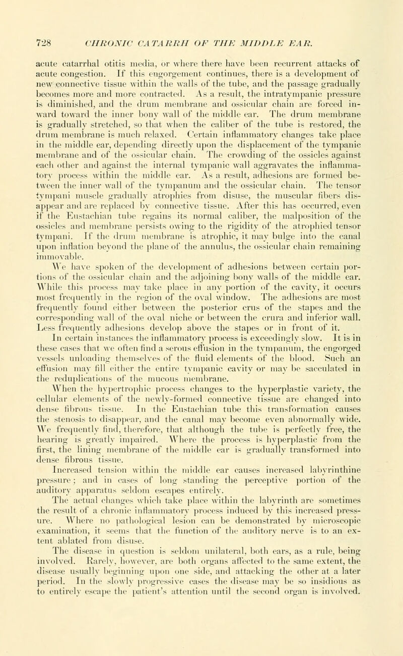 acute catarrhal otitis media, or where there have been recurrent attacks of acute congestion. If this engorgement continues, there is a development of new connective tissue within the walls of the tube, and the passage gradually becomes more and more contracted. As a result, the intratympanic pressure is diminished, and the drum membrane and ossicular chain are forced in- ward toward the inner bony wall of the middle ear. The drum membrane is gradually stretched, so that when the caliber of the tube is restored, the drum membrane is much relaxed. Certain inflammatory changes take place in the middle ear, depending directly upon the displacement of the tympanic membrane and of the ossicular chain. The crowding of the ossicles against each other and against the internal tympanic wall aggravates the inflamma- tory process within the middle ear. As a result, adhesions are formed be- tween the inner wall of the tympanum and the ossicular chain. The tensor tympani muscle gradually atrophies from disuse, the muscular iibers dis- appear and are replaced by connective tissue. After this has occurred, even if the Eustachian tube regains its normal caliber, the malposition of the ossicles and membrane persists owing to the rigidity of the atrophied tensor tympani. If the drum membrane is atrophic, it may bulge into the canal upon inflation beyond the plane of the annul us, the ossicular chain remaining immovable. We have spoken of the development of adhesions between certain por- tions of the ossicular chain and the adjoining bony walls of the middle ear. While this process may take place in any portion of the cavity, it occurs most frequently in the region of the oval window. The adhesions are most frequently found either between the posterior cms of the stapes and the corresponding wall of the oval niche or between the crura and inferior wall. Less frequently adhesions develop above the stapes or in front of it. In certain instances the inflammatory process is exceedingly slow. It is in these cases that we often And a serous effusion in the tympanum, the engorged vessels unloading themselves of the fluid elements of the blood. Such an effusion may fill either the entire tympanic cavity or may be sacculated in the reduplications of the mucous membrane. When the hypertrophic process changes to the hyperplastic variety, the cellular elements of the newly-formed connective tissue are changed into dense fibrous tissue. In the Eustachian tube this transformation causes the stenosis to disappear, and the canal may become even abnormally wide. We frequently find, therefore, that although the tube is perfectly free, the hearing is greatly impaired. Where the process is hyperplastic from the first, the lining membrane of the middle ear is gradually transformed into dense fibrous tissue. Increased tension within the middle ear causes increased labyrinthine pressure; and in cases of long standing the perceptive portion of the auditory apparatus seldom escapes entirely. The actual changes which take place within the labyrinth are sometimes the result of a chronic inflammatory process induced by this increased press- ure. Where no pathological lesion can be demonstrated by microscopic examination, it seem- that the function of the auditory nerve is to an ex- tent ablated from disuse. The disease in question is seldom unilateral, both ears, as a rule, being involved. Rarely, however, are both organs affected to the same extent, the disease usually beginning upon one side, and attacking the other at a later period. In the slowly progressive eases the disease may he so insidious as to entirely escape the patient's attention until the second organ is involved.