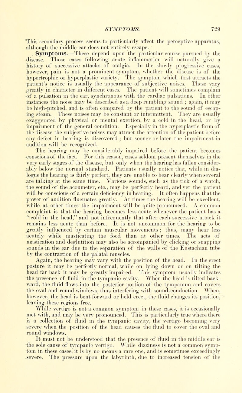 This secondary process seems to particularly affect the perceptive apparatus, although the middle ear does not entirely escape. Symptoms.—These depend upon the particular course pursued by the disease. Those cases following acute inflammation will naturally give a history of successive attacks of otalgia. In the slowly progressive cases, however, pain is not a prominent symptom, whether the disease is of the hypertrophic or hyperplastic variety. The symptom which first attracts the patient's notice is usually the appearance of subjective noises. These vary greatly in character in different cases. The patient will sometimes complain of a pulsation in the ear, synchronous with the cardiac pulsations. In other instances the noise may be described as a deep rumbling sound ; again, it may be high-pitched, and is often compared by the patient to the sound of escap- ing steam. These noises may be constant or intermittent. They are usually exaggerated by physical or mental exertion, by a cold in the head, or by impairment of the general condition. Especially in the hyperplastic form of the disease the subjective noises may attract the attention of the patient before any defect in hearing is discovered ; but sooner or later the impairment in audition will be recognized. The hearing may be considerably impaired before the patient becomes conscious of the fact. For this reason, cases seldom present themselves in the very early stages of the disease, but only when the hearing has fallen consider- ably below the normal standard. Patients usually notice that, while in dia- logue the hearing is fairly perfect, they are unable to hear clearly when several are talking at the same time. Various sounds, such as the tick of a watch, the sound of the acoumeter, etc., may be perfectly heard, and yet the patient will be conscious of a certain deficiency in hearing. It often happens that the power of audition fluctuates greatly. At times the hearing will be excellent, while at other times the impairment will be quite pronounced. A common complaint is that the hearing becomes less acute whenever the patient has a cold in the head, and not infrequently that after each successive attack it remains less acute than before. It is not uncommon for the hearing to be greatly influenced by certain muscular movements ; thus, many hear less acutely while masticating the food than at other times. The acts of mastication and deglutition may also be accompanied by clicking or snapping sounds in the ear due to the separation of the walls of the Eustachian tube by the contraction of the palatal muscles. Again, the hearing may vary with the position of the head. In the erect posture it may be perfectly normal, while on lying down or on tilting the head far back it may be greatly impaired. This symptom usually indicates the presence of fluid in the tympanic cavity. When the head is tilted back- ward, the fluid flows into the posterior portion of the tympanum and covers the oval and round windows, thus interfering with sound-conduction. When, however, the head is bent forward or held erect, the fluid changes its position, leaving these regions free. While vertigo is not a common symptom in these cases, it is occasionally met with, and may be very pronounced. This is particularly true where there is a collection of fluid in the tympanic cavity, the vertigo becoming very severe when the position of the head causes the fluid to cover the oval and round windows. It must not be understood that the presence of fluid in the middle ear is the sole cause of tympanic vertigo. While dizziness is not a common symp- tom in these cases, it is by no means a rare one, and is sometimes exceedingly severe. The pressure upon the labyrinth, due to increased tension of the