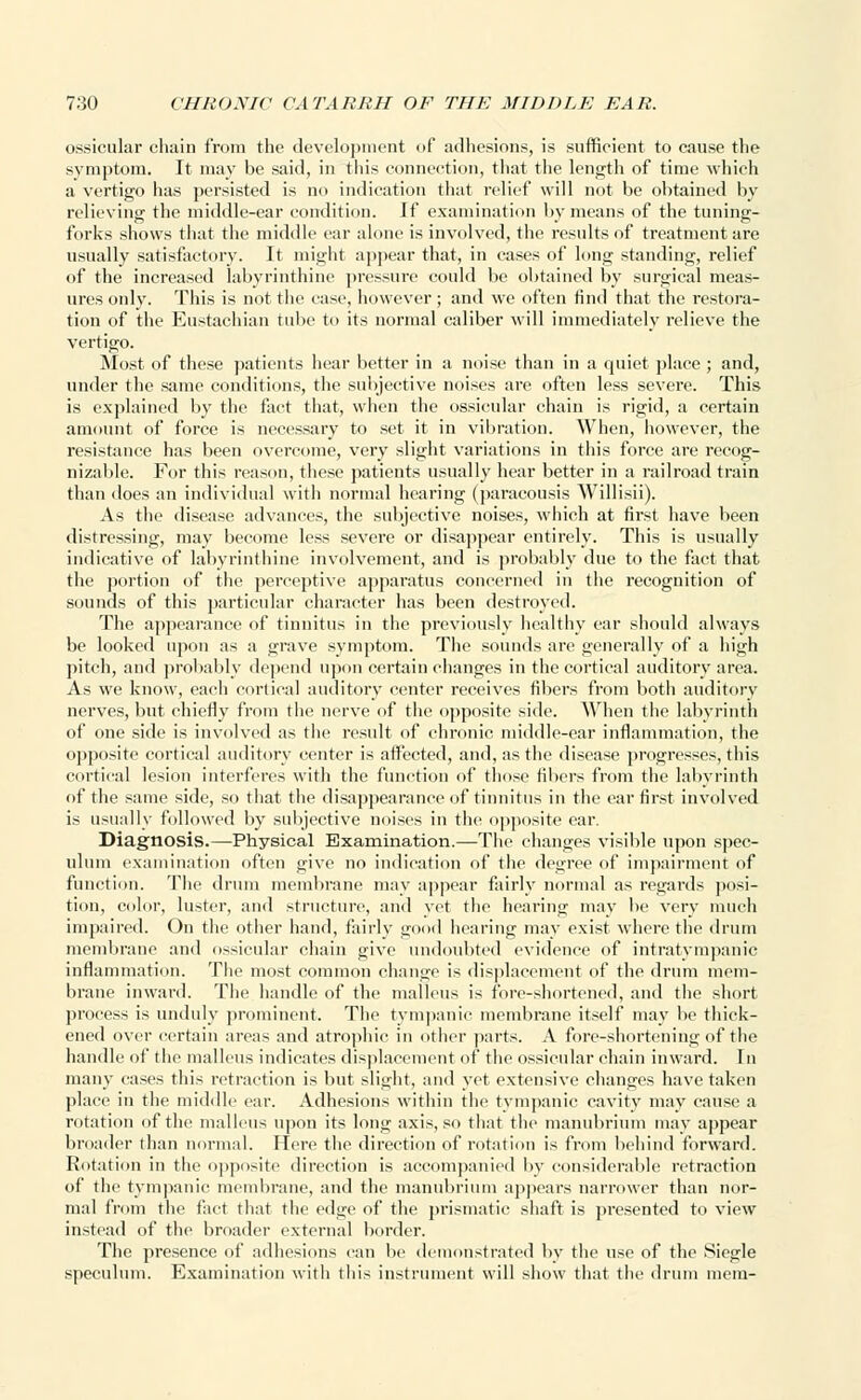 ossicular chain from the development of adhesions, is sufficient to cause the symptom. It may be said, in this connection, that the length of time which a vertigo has persisted is no indication that relief will not be obtained by relieving the middle-ear condition. If examination by means of the tuning- forks shows that the middle ear alone is involved, the results of treatment are usually satisfactory. It might appear that, in cases of long standing, relief of the increased labyrinthine pressure could be obtained by surgical meas- ures only. This is not the case, however; and we often find that the restora- tion of the Eustachian tube to its normal caliber will immediately relieve the vertigo. Most of these patients hear better in a noise than in a quiet place ; and, under the same conditions, the subjective noises are often less severe. This is explained by the fact that, when the ossicular chain is rigid, a certain amount of force is necessary to set it in vibration. When, however, the resistance has been ovei-come, very slight variations in this force are recog- nizable. For this reason, these patients usually hear better in a railroad train than does an individual with normal hearing (paracousis Willisii). As the disease advances, the subjective noises, which at first have been distressing, may become less severe or disappear entirely. This is usually indicative of labyrinthine involvement, and is probably due to the fact that the portion of the perceptive appai-atus concerned in the recognition of sounds of this particular character has been destroyed. The appearance of tinnitus in the previously healthy ear should always be looked upon as a grave symptom. The sounds are generally of a high pitch, and probably depend upon certain changes in the cortical auditory area. As we know, each cortical auditory center receives fibers from both auditory nerves, but chiefly from the nerve of the opposite side. When the labyrinth of one side is involved as the result of chronic middle-car inflammation, the opposite cortical auditory center is affected, and, as the disease progresses, this cortical lesion interferes with the function of those fillers from the labyrinth of the same side, so that the disappearance of tinnitus in the ear first involved is usually followed by subjective noises in the opposite ear. Diagnosis.—Physical Examination.—The changes visible upon spec- ulum examination often give no indication of the degree of impairment of function. The drum membrane may appear fairly normal as regards posi- tion, color, luster, and structure, and yet the hearing may be very much impaired. On the other hand, fairly good hearing may exist where the drum membrane and ossicular chain give undoubted evidence of intratympanic inflammation. The most common change is displacement of the drum mem- brane inward. The handle of the malleus is fore-shortened, and the short process is unduly prominent. The tympanic membrane itself may be thick- ened over certain areas and atrophic in other parts. A fore-shortening of the handle of the malleus indicates displacement of the ossicular chain inward. In many cases this retraction is but slight, and yet extensive changes have taken place in the middle car. Adhesions within the tympanic cavity may cause a rotation of the malleus upon its long axis, so that the manubrium may appear broader than normal. Here the direction of rotation is from behind forward. Rotation in the opposite direction is accompanied by considerable retraction of the tympanic membrane, and the manubrium appears narrower than nor- mal from the fact that the edge of the prismatic shaft is presented to view instead of the broader external border. The presence of adhesions can be demonstrated by the use of the Siegle speculum. Examination with this instrument will show that the drum mem-