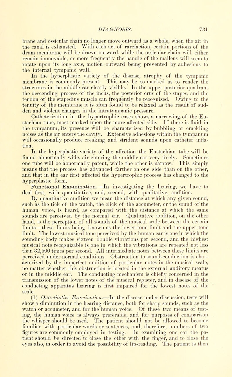 brane and ossicular chain no longer move outward as a whole, when the air in the canal is exhausted. With each act of rarefaction, certain portions of the drum membrane will be drawn outward, while the ossicular chain will either remain immovable, or more frequently the handle of the malleus will seem to rotate upon its long axis, motion outward being prevented by adhesions to the internal tympanic wall. In the hyperplastic variety of the disease, atrophy of the tympanic membrane is commonly present. This may be so marked as to render the structures in the middle ear clearly visible. In the upper posterior quadrant the descending process of the incus, the posterior crus of the stapes, and the tendon of the stapedius muscle can frequently be recognized. Owing to the tenuity of the membrane it is often found to be relaxed as the result of sud- den and violent changes in the intratympanic pressure. Catheterization in the hypertrophic cases shows a narrowing of the Eu- stachian tube, most marked upon the more affected side. If there is fluid in the tympanum, its presence will be characterized by bubbling or crackling noises as the air enters the cavity. Extensive adhesions within the tympanum will occasionally produce creaking and strident sounds upon catheter infla- tion. In the hyperplastic variety of the affection the Eustachian tube will be found abnormally wide, air entering the middle ear very freely. Sometimes one tube will be abnormally patent, while the other is narrow. This simply means that the process has advanced farther on one side than on the other, and that in the ear first affected the hypertrophic process has changed to the hyperplastic form. Functional Examination.—In investigating the hearing, we have to deal first, with quantitative, and, second, with qualitative, audition. By quantitative audition we mean the distance at which any given sound, such as the tick of the watch, the click of the acoumeter, or the sound of the human voice, is heard, as compared with the distance at which the same sounds are perceived by the normal ear. Qualitative audition, on the other hand, is the perception of all sounds of the musical scale between the certain limits—these limits being known as the lower-tone limit and the upper-tone limit. The lowest musical tone perceived by the human ear is one in which the sounding body makes sixteen double vibrations per second, and the highest musical note recognizable is one in which the vibrations are repeated not less than 32,500 times per second. All intermediate notes between these limits are perceived under normal conditions. Obstruction to sound-conduction is char- acterized by the imperfect audition of particular notes in the musical scale, no matter whether this obstruction is located in the external auditory meatus or in the middle ear. The conducting mechanism is chiefly concerned in the transmission of the lower notes of the musical register, and in disease of the conducting apparatus hearing is first impaired for the lowest notes of the scale. (1) Quantitative Examination.—In the disease under discussion, tests will show a diminution in the hearing distance, both for sharp sounds, such as the watch or acoumeter, and for the human voice. Of these two means of test- ing, the human voice is always preferable, and for purposes of comparison the whisper should be used. The patient should not be allowed to become familiar with particular words or sentences, and, therefore, numbers of two figures are commonly employed in testing. In examining one ear the pa- tient should be directed to close the other with the finger, and to close the eyes also, in order to avoid the possibility of lip-reading. The patient is then