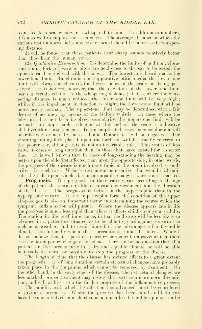 requested to repeat whatever is whispered to him. In addition to numbers, it is also well to employ short sentences. The average distance at which the various test numbers and sentences are heard should be taken as the whisper- ing distance. It will be found that these patients hear sharp sounds relatively better than they hear the human voice. (2) Qualitative ExamiTiation.—To determine the limits of audition, vibra- ting tuning-forks of various pitch are held close to the ear to be tested, the opposite ear being closed with the finger. The lowest fork heard marks the lower-tone limit. In chronic non-suppurative otitis media the lower-tone limit will always be elevated, the lowest notes of the scale not being per- ceived. It is noticed, however, that the elevation of the lower-tone limit bears a certain relation to the whispering distance ; that is, where the whis- pering distance is much reduced, the lower-tone limit will be very high ; while, if the impairment in function is slight, the lower-tone limit will be more nearly normal. The upper-tone limit may be determined with a fair degree of accuracy by means of the Galton whistle. In eases where the labyrinth has not been involved secondarily, the upper-tone limit will be normal; any appreciable reduction at this end of the scale is indicative of labyrinthine involvement. In uncomplicated cases bone-conduction will be relatively or actually increased, and Rhine's test will be negative. The vibrating tuning-fork placed upon the forehead will be usually referred to the poorer ear, although this is not an invariable rule. This test is of less value in cases of long duration than in those that have existed for a shorter time. It is well known that in cases of long-standing the hearing may be better upon the side first affected than upon the opposite side ; in other words, the progress of the disease is much more rapid in the organ involved second- arily. In such cases, Weber's test might be negative; but would still indi- cate the side upon which the intratympanic changes were more marked. Prognosis.—The prognosis in these cases varies according to the age of the patient, the station in life, occupation, environment, and the duration of the disease. The prognosis is better in the hypertrophic than in the hyperplastic variety. In the hypertrophic form the condition of the upper air-passages is also an important factor in determining the course which the tympanic inflammation will pursue. Where the disease appears late in life the progress is much less rapid than where it affects children or young adults. The station in life is of importance, in that the disease will be less likely to advance in a patient so situated as to be able to guard against exposure to inclement weather, and to avail himself of the advantages of a favorable climate, than in one by whom these precautions cannot be taken. While I do not believe that it is possible to secure permanent improvement in these cases by a temporary change of residence, there can be no question that, if a patient can live permanently in a dry and equable climate, he will be able materially to retard or possibly to stop the progress of the disease. The length of time that the disease has existed affects to a great extent the prognosis. If of long duration, certain structural changes have probably taken place in the tympanum which cannot be removed by treatment. On the other hand, in the early stage of the disease, when structural changes are less marked, proper treatment may restore the parts to a more normal condi- tion, and will at least stop the further progress of the inflammatory process. fhe rapidity with which the affection has advanced must lie considered in giving a prognosis. Where the progress has been rapid and both ears have become involved in a short time, a much less favorable opinion can be