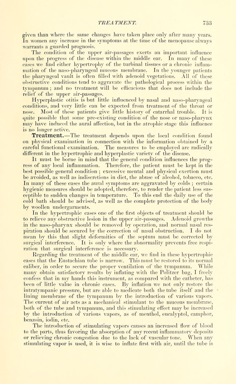 given than where the same changes have taken place only after many years. In women any increase in the symptoms at the time of the menopause always warrants a guarded prognosis. The condition of the upper air-passages exerts an important influence upon the progress of the disease within the middle ear. In many of these cases we find either hypertrophy of the turbinal tissues or a chronic inflam- mation of the naso-pharyngeal mucous membrane. In the younger patients the pharyngeal vault is often filled with adenoid vegetations. All of these obstructive conditions tend to aggravate the pathological process within the tympanum ; and no treatment will be efficacious that does not include the relief of the upper air-passages. Hyperplastic otitis is but little influenced by nasal and naso-pharyngeal conditions, and very little can be expected from treatment of the throat or nose. Most of these patients give little history of catarrhal trouble. It is quite possible that some pre-existing condition of the nose or naso-pharynx may have induced the aural affection, but in the atrophic stage this influence is no longer active. Treatment.—The treatment depends upon the local condition found on physical examination in connection with the information obtained by a careful functional examination. The measures to be employed are radically different in the hypertrophic and hyperplastic variety of the disease. It must be borne in mind that the general condition influences the prog- ress of any local inflammation. Therefore, the patient must be kept in the best possible general condition ; excessive mental and physical exertion must be avoided, as well as indiscretions in diet, the abuse of alcohol, tobacco, etc. In many of these cases the aural symptoms are aggravated by colds ; certain hygienic measures should be adopted, therefore, to render the patient less sus- ceptible to sudden changes in temperature. To this end the daily use of the cold bath should be advised, as well as the complete protection of the body by woollen undergarments. In the hypertrophic eases one of the first objects of treatment should be to relieve any obstructive lesion in the upper air-passages. Adenoid growths in the naso-pharynx should be removed by operation, and normal nasal res- piration should be secured by the correction of nasal obstruction. I do not mean by this that slight deformities of the septum must be corrected by surgical interference. It is only where the abnormality prevents free respi- ration that surgical interference is necessary. Regarding the treatment of the middle ear, we find in these hypertrophic cases that the Eustachian tube is narrow. This must be restored to its normal caliber, in order to secure the proper ventilation of the tympanum. While many obtain satisfactory results by inflating with the Politzer bag, I freely confess that in my hands this instrument, as compared with the catheter, has been of little value in chronic cases. By inflation wre not only restore the intratympanic pressure, but are able to medicate both the tube itself and the lining membrane of the tympanum by the introduction of various vapors. The current of air acts as a mechanical stimulant to the mucous membrane, both of the tube and tympanum, and this stimulating effect may be increased by the introduction of various vapors, as of menthol, eucalyptol, camphor, benzoin, iodin, etc. The introduction of stimulating vapors causes an increased flow of blood to the parts, thus favoring the absorption of an}r recent inflammatory deposits or relieving chronic congestion due to the lack of vascular tone. When any stimulating vapor is used, it is wise to inflate first with air, until the tube is