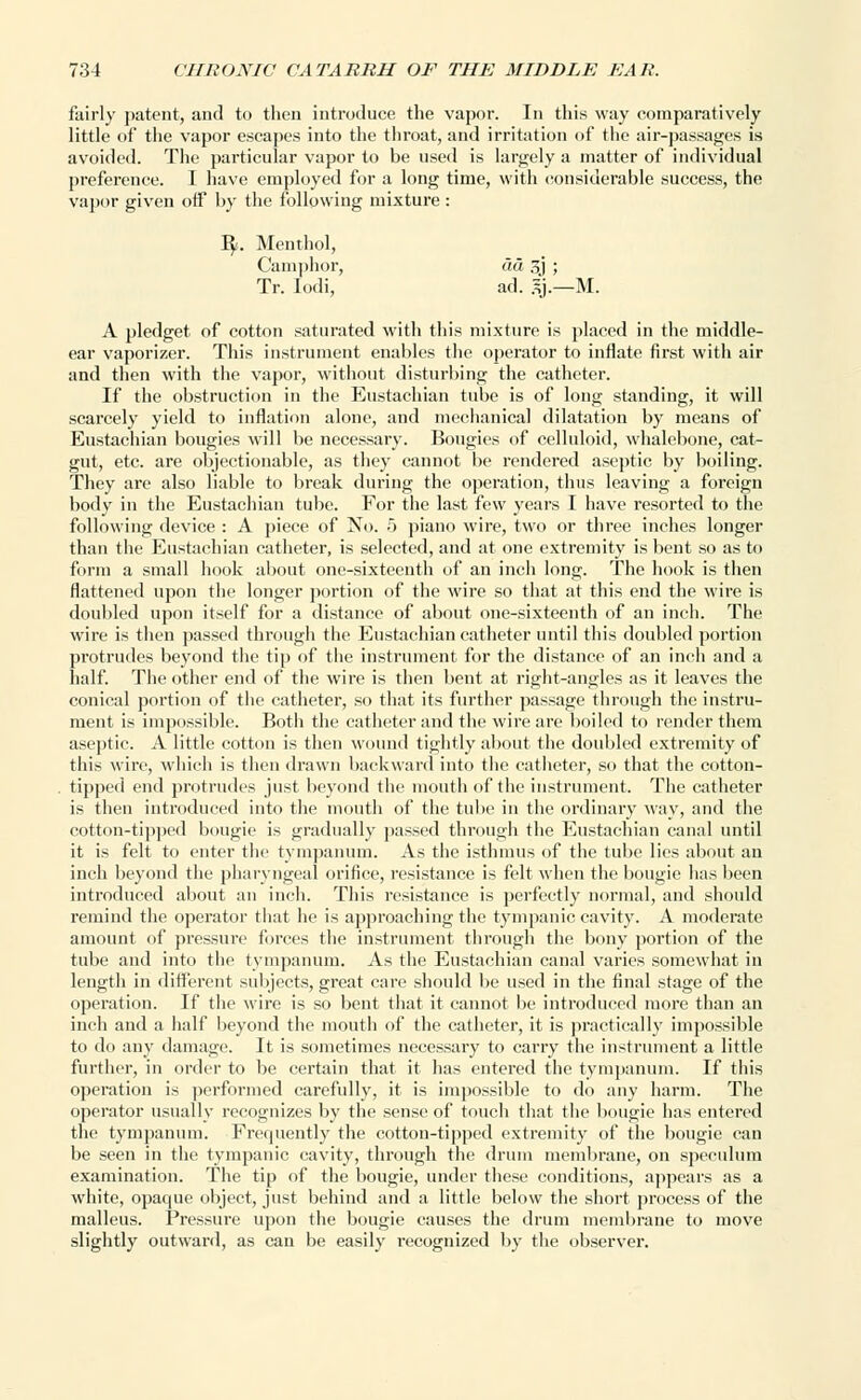 fairly patent, and to then introduce the vapor. In this way comparatively little of the vapor escapes into the throat, and irritation of the air-passages is avoided. The particular vapor to be used is largely a matter of individual preference. I have employed for a long time, with considerable success, the vapor given otf by the following mixture : B/. Menthol, Camphor, aa 3j ; Tr. Iodi, ad. ij— M. A pledget of cotton saturated with this mixture is placed in the middle- ear vaporizer. This instrument enables the operator to inflate first with air and then with the vapor, without disturbing the catheter. If the obstruction in the Eustachian tube is of long standing, it will scarcely yield to inflation alone, and mechanical dilatation by means of Eustachian bougies will be necessary. Bougies of celluloid, whalebone, cat- gut, etc. are objectionable, as they cannot be rendered aseptic by boiling. They are also liable to break during the operation, thus leaving a foreign body in the Eustachian tube. For the last few years I have resorted to the following device : A piece of No. 5 piano wire, two or three inches longer than the Eustachian catheter, is selected, and at one extremity is bent so as to form a small hook about one-sixteenth of an inch long. The hook is then flattened upon the longer portion of the wire so that at this end the wire is doubled upon itself for a distance of about one-sixteenth of an inch. The wire is then passed through the Eustachian catheter until this doubled portion protrudes beyond the tip of the instrument for the distance of an inch and a half. The other end of the wire is then bent at right-angles as it leaves the conical portion of the catheter, so that its further passage through the instru- ment is impossible. Both the catheter and the wire are boiled to render them aseptic. A little cotton is then wound tightly about the doubled extremity of this wire, which is then drawn backward into the catheter, so that the cotton- tipped end protrudes just beyond the mouth of the instrument. The catheter is then introduced into the mouth of the tube in the ordinary way, and the cotton-tipped bougie is gradually passed through the Eustachian canal until it is felt to enter the tympanum. As the isthmus of the tube lies about an inch beyond the pharyngeal orifice, resistance is felt when the bougie has been introduced about an inch. This resistance is perfectly normal, and should remind the operator that he is approaching the tympanic cavity. A moderate amount of pressure forces the instrument through the bony portion of the tube and into the tympanum. As the Eustachian canal varies somewhat in length in different subjects, great care should be used in the final stage of the operation. If the wire is so bent that it cannot be introduced more than an inch and a half beyond the mouth of the catheter, it is practically impossible to do any damage. It is sometimes necessary to carry the instrument a little further, in order to be certain that it has entered the tympanum. If this operation is performed carefully, it is impossible to do any harm. The operator usually recognizes by the sense of touch that the bougie has entered the tympanum. Frequently the cotton-tipped extremity of the bougie can be seen in the tympanic cavity, through the drum membrane, on speculum examination. The tip of the bougie, under these conditions, appeal's as a white, opaque object, just behind and a little below the short process of the malleus. Pressure upon the bougie causes the drum membrane to move slightly outward, as can be easily recognized by the observer.