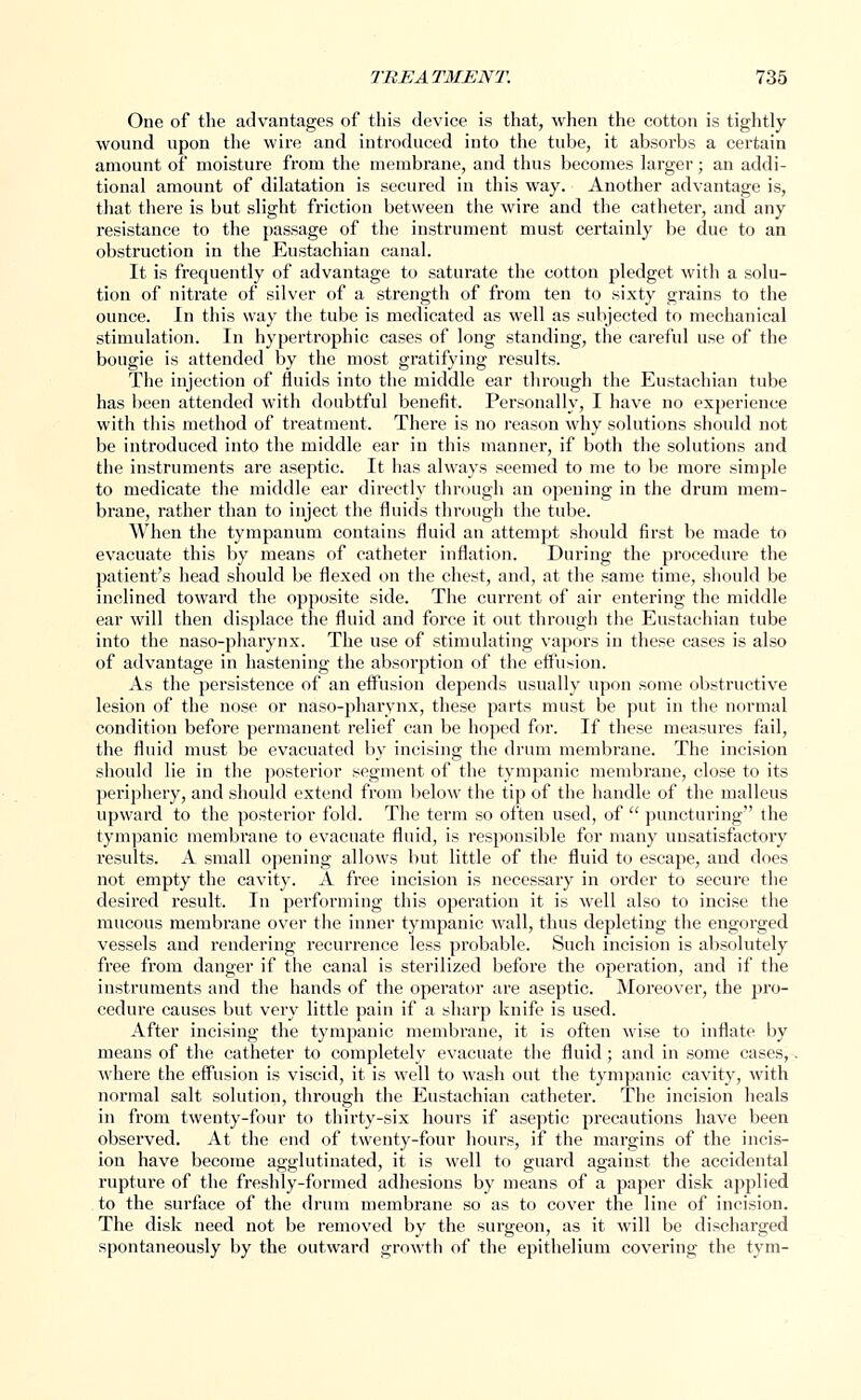 One of the advantages of this device is that, when the cotton is tightly wound upon the wire and introduced into the tube, it absorbs a certain amount of moisture from the membrane, and thus becomes larger; an addi- tional amount of dilatation is secured in this way. Another advantage is, that there is but slight friction between the wire and the catheter, and any resistance to the passage of the instrument must certainly be due to an obstruction in the Eustachian canal. It is frequently of advantage to saturate the cotton pledget with a solu- tion of nitrate of silver of a strength of from ten to sixty grains to the ounce. In this way the tube is medicated as well as subjected to mechanical stimulation. In hypertrophic cases of long standing, the careful use of the bougie is attended by the most gratifying results. The injection of fluids into the middle ear through the Eustachian tube has been attended with doubtful benefit. Personally, I have no experience with this method of treatment. There is no reason why solutions should not be introduced into the middle ear in this manner, if both the solutions and the instruments are aseptic. It has always seemed to me to be more simple to medicate the middle ear directly through an opening in the drum mem- brane, rather than to inject the fluids through the tube. When the tympanum contains fluid an attempt should first be made to evacuate this by means of catheter inflation. During the procedure the patient's head should be flexed on the chest, and, at the same time, should be inclined toward the opposite side. The current of air entering the middle ear will then displace the fluid and force it out through the Eustachian tube into the naso-pharynx. The use of stimulating vapors in these cases is also of advantage in hastening the absorption of the effusion. As the persistence of an effusion depends usually upon some obstructive lesion of the nose or naso-pharynx, these parts must be put in the normal condition before permanent relief can be hoped for. If these measures fail, the fluid must be evacuated by incising the drum membrane. The incision should lie in the posterior segment of the tympanic membrane, close to its periphery, and should extend from below the tip of the handle of the malleus upward to the posterior fold. The term so often used, of  puncturing the tympanic membrane to evacuate fluid, is responsible for many unsatisfactory results. A small opening allows but little of the fluid to escape, and does not empty the cavity. A free incision is necessary in order to secure the desired result. In performing this operation it is well also to incise the mucous membrane over the inner tympanic wall, thus depleting the engorged vessels and rendering recurrence less probable. Such incision is absolutely free from danger if the canal is sterilized before the operation, and if the instruments and the hands of the operator are aseptic. Moreover, the pro- cedure causes but very little pain if a sharp knife is used. After incising the tympanic membrane, it is often wise to inflate by means of the catheter to completely evacuate the fluid; and in some cases,. where the effusion is viscid, it is well to wash out the tympanic cavity, with normal salt solution, through the Eustachian catheter. The incision heals in from twenty-four to thirty-six hours if aseptic precautions have been observed. At the end of twenty-four hours, if the margins of the incis- ion have become agglutinated, it is well to guard against the accidental rupture of the freshly-formed adhesions by means of a paper disk applied to the surface of the drum membrane so as to cover the line of incision. The disk need not be removed by the surgeon, as it will be discharged spontaneously by the outward growth of the epithelium covering the tym-