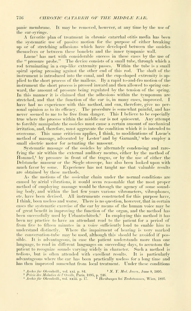 panic membrane. It may be removed, however, at any time by the use of the ear-syringe. A favorite plan of treatment in chronic catarrhal otitis media has been the systematic use of passive motion for the purpose of either breaking up or of stretching adhesions which have developed between the ossicles themselves or between these bonelets and the inner tympanic wall. Lucae1 has met with considerable success in these cases by the use of the  pressure probe. The device consists of a small tube, through which a rod terminating in a cup-like extremity passes. Within the tube is a small spiral spring pressing against the other end of this rod. The shaft of the instrument is introduced into the canal, and the cup-shaped extremity is ap- plied to the short process of the malleus. By a rapid to-and-fro motion of the instrument the short process is pressed inward and then allowed to spring out- ward, the amount of pressure being regulated by the tension of the spring. In this manner it is claimed that the adhesions within the tympanum are stretched, and that the function of the ear is, in many cases, improved. I have had no experience with this method, and can, therefore, give no per- sonal opinion as to its efficacy. The procedure is somewhat painful, and has never seemed to me to be free from danger. This I believe to be especially true where the process within the middle ear is not quiescent. Any attempt to forcibly manipulate the ossicles must cause a certain amount of mechanical irritation, and, therefore, must aggravate the condition which it is intended to overcome. This same criticism applies, I think, to modifications of Lucae's method of massage, advocated by Lester2 and by Garnault,3 who employ a small electric motor for actuating the masseur. Systematic massage of the ossicles by alternately condensing and rare- fying the air within the external auditory meatus, either by the method of Homme],4 by pressure in front of the tragus, or by the use of either the Delstanche masseur or the Siegle otoscope, has also been looked upon with much favor by some. Experience has not taught me that valuable results are obtained by these methods. As the motions of the ossicular chain under the normal conditions are caused by aerial vibrations, it would seem reasonable that the most proper method of employing massage would be through the agency of some sound- ing body, and within the last few years various vibrometers, vibraphones, etc. have been devised. All instruments constructed for this purpose have, I think, been useless and worse. There is no question, however, that in certain cases the systematic exercise of the ear by means of the human voice may be of great benefit in improving the function of the organ, and the method has been successfully used by Urbantsehitsch.5 In employing this method it has been my practice to have an attendant read to the patient for a period of from five to fifteen minutes in a voice sufficiently loud to enable him to understand distinctly. Where the impairment of hearing is very marked the conversation-tube may be used, although this should be avoided if pos- sible. It is advantageous, in case the patient understands more than one language, to read in different languages on succeeding days, to accustom the patient to recognize sounds varying widely in character. Such a method is tedious, but is often attended with excellent results. It is particularly advantageous where the ear has been practically useless for a long time and has then improved somewhat from local treatment. Under these conditions 1 Archwfin- Ohrcnheilt, vol. xxi. p. 84. 2 N. Y. Med. ./<«/».. June 8, 1895. 3 Precis dex Maladies de /' OreUle, Paris, 1895, p. 246. 1 ArchieJ'iir Ohrenheilk., vol. xxiii. p. 17. 5 Horiihungcn bei Taubstummen, Wien, 1895.