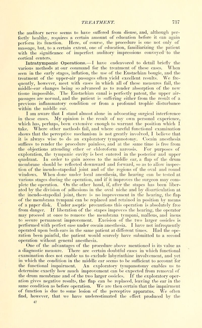 the auditory nerve seems to have suffered from disuse, and, although per- fectly healthy, requires a certain amount of education before it can again perform its function. Here, of course, the procedure is one not only of massage, but, to a certain extent, one of education, familiarizing the patient with the significance of imperfect auditory impressions conveyed' to the cortical centers. Intratympanic Operations.—I have endeavored to detail briefly the various methods at our command for the treatment of these cases. When seen in the early stages, inflation, the use of the Eustachian bougie, and the treatment of the upper-air passages often yield excellent results. We fre- quently, however, meet with cases in which all of these measures fail, the middle-ear changes being so advanced as to render absorption of the new tissue impossible. The Eustachian canal is perfectly patent, the upper air- passages ai'e normal, and the patient is suffering either from the result of a previous inflammatory condition or from a profound trophic disturbance within the middle ear. I am aware that I stand almost alone in advocating surgical interference in these cases. My opinion is the result of my own personal experience, which has, perhaps, been extensive enough to warrant the position which I take. Where other methods fail, and where careful functional examination shows that the perceptive mechanism is not greatly involved, I believe that it is always wise to do an exploratory tympanotomy. Cocain anesthesia suffices to render the procedure painless, and at the same time is free from the objections attending ether or chloroform narcosis. For purposes of exploration, the tympanic cavity is best entered in the posterior and upper quadrant. In order to gain access to the middle ear, a flap of the drum membrane should be reflected downward and forward, so as to allow inspec- tion of the incudo-stapedial joint and of the regions of the oval and round windows. When done under local anesthesia, the hearing can be tested at various stages during the operation, and if it improves the surgeon may com- plete the operation. On the other hand, if, after the stapes has been liber- ated by the division of adhesions in the oval niche and by disarticulation at the incudo-stapedial joint, there is no improvement in the hearing, the flap of the membrana tympani can be replaced and retained in position by means of a paper disk. Under aseptic precautions this operation is absolutely free from danger. If liberation of the stapes improves the hearing, the operator may proceed at once to remove the membrana tympani, malleus, and incus to secure permanent improvement. Excision of the two larger ossicles is performed with perfect ease under cocain anesthesia. I have not infrequently operated upon both ears in the same patient at different times. Had the ope- ration been painful, the patient would scarcely have submitted to a second operation without general anesthesia. One of the advantages of the procedure above mentioned is its value as a diagnostic measure. There are certain doubtful cases in which functional examination does not enable us to exclude labyrinthine involvement, and yet in which the condition in the middle ear seems to be sufficient to account for the functional impairment. An exploratory tympanotomy enables us to determine exactly how much improvement can be expected from removal of the drum membrane and of the two larger ossicles. If the exploratory oper- ation gives negative results, the flap can be replaced, leaving the ear in the same condition as before operation. We are then certain that the impairment of function is due to some lesion of the perceptive apparatus. We often find, however, that we have underestimated the effect produced by the