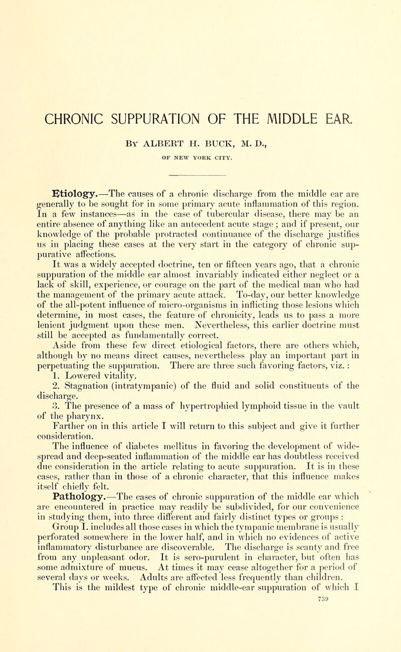 CHRONIC SUPPURATION OF THE MIDDLE EAR. By ALBERT H. BUCK, M. D., OF NEW YORK CITY. IJtiology.—The causes of a chronic discharge from the middle ear are generally to be sought for in some primary acute inflammation of this region. In a few instances—as in the case of tubercular disease, there may be an entire absence of anything like an antecedent acute stage ; and if present, our knowledge of the probable protracted continuance of the discharge justifies us in placing these cases at the very start in the category of chronic sup- purative affections. It was a widely accepted doctrine, ten or fifteen years ago, that a chronic suppuration of the middle ear almost invariably indicated either neglect or a lack of skill, experience, or courage on the part of the medical man who had the management of the primary acute attack. To-day, our better knowledge of the all-potent influence of micro-organisms in inflicting those lesions which determine, in most cases, the feature of chronicity, leads us to pass a more lenient judgment upon these men. Nevertheless, this earlier doctrine must still be accepted as fundamentally correct. Aside from these few direct etiological factors, there are others which, although by no means direct causes, nevertheless play an important part in perpetuating the suppuration. There are three such favoring factors, viz. : 1. Lowered vitality. 2. Stagnation (intratympanic) of the fluid and solid constituents of the discharge. 3. The presence of a mass of hypertrophied lymphoid tissue in the vault of the pharynx. Farther on in this article I will return to this subject and give it further consideration. The influence of diabetes mellitus in favoring the development of wide- spread and deep-seated inflammation of the middle ear has doubtless received due consideration in the article relating to acute suppuration. It is in these cases, rather than in those of a chronic character, that this influence makes itself chiefly felt. Pathology.—The cases of chronic suppuration of the middle ear which are encountered in practice may readily be subdivided, for our convenience in studying them, into three different and fairly distinct types or groups : Group I. includes all those cases in which the tympanic membrane is usually perforated somewhere in the lower half, and in which no evidences of active inflammatory disturbance are discoverable. The discharge is scanty and free from any unpleasant odor. It is sero-purulent in character, but often has some admixture of mucus. At times it may cease altogether for a period of several days or weeks. Adults are affected less frequently than children. This is the mildest type of chronic middle-ear suppuration of which I