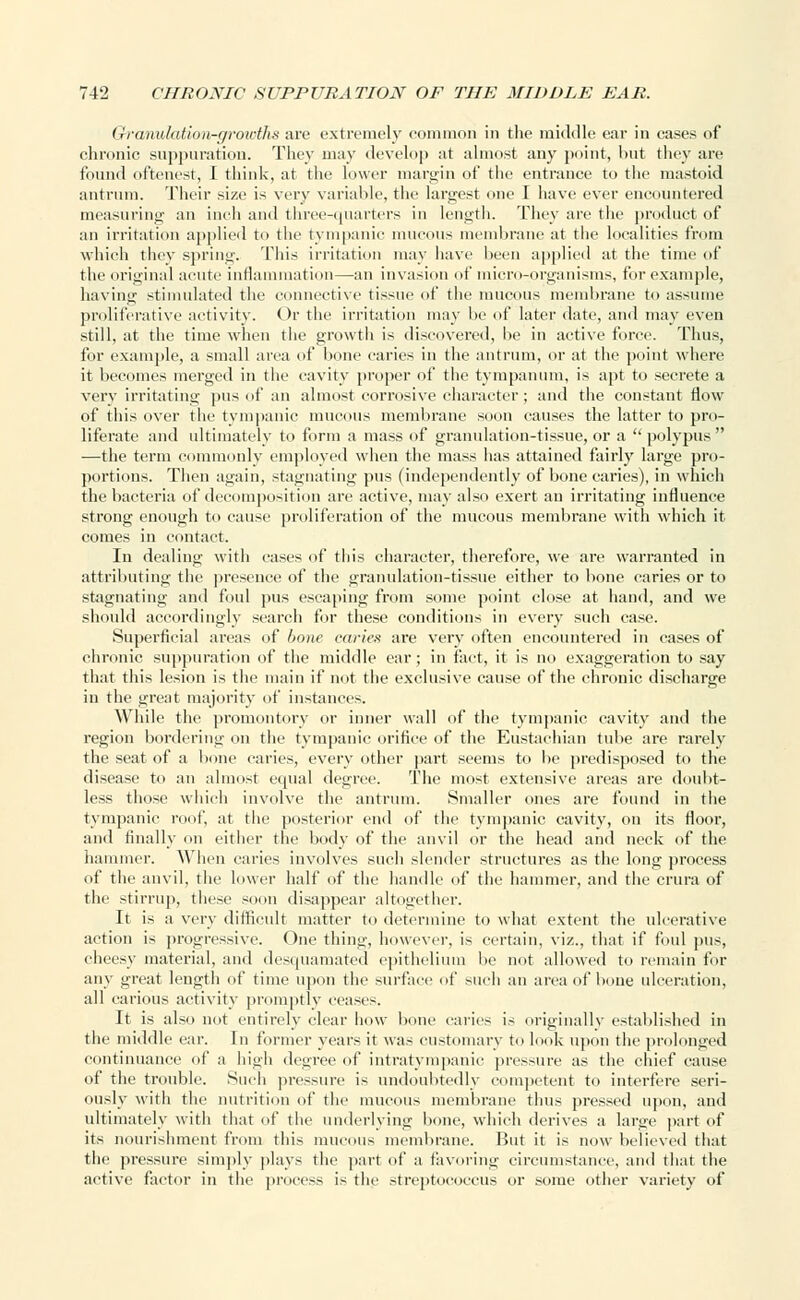 (iranulatioii-growths are extremely common in the middle ear in cases of chronic suppuration. They may develop at almost any point, but they are found oftenest, I think, at the lower margin of the entrance to the mastoid antrum. Their size is very variable, the largest one I have ever encountered measuring an inch and three-quarters in length. They are the product of an irritation applied to the tympanic mucous membrane at the localities from which they spring. This irritation may have been applied at the time of the original acute inflammation—an invasion of micro-organisms, for example, having stimulated the connective tissue of the mucous membrane to assume proliferative activity. Or the irritation may be of later date, and may even still, at the time when the growth is discovered, be in active force. Thus, for example, a small area of bone caries in the antrum, or at the point where it becomes merged in the cavity proper of the tympanum, is apt to secrete a verv irritating pus of an almost corrosive character; and the constant flow of this over the tympanic mucous membrane soon causes the latter to pro- liferate and ultimately to form a mass of granulation-tissue, or a polypus —the term commonly employed when the mass lias attained fairly large pro- portions. Then again, stagnating pus (independently of bone caries), in which the bacteria of decomposition are active, may also exert an irritating influence strong enough to cause proliferation of the mucous membrane with which it comes in contact. In dealing with cases of this character, therefore, we are warranted in attributing the presence of the granulation-tissue either to bone caries or to stagnating and foul pus escaping from some point close at hand, and we should accordingly search for these conditions in every such case. Superficial areas of bone caries are very often encountered in cases of chronic suppuration of the middle ear; in fact, it is no exaggeration to say that this lesion is the main if not the exclusive cause of the chronic discharge in the great majority of instances. While the promontory or inner wall of the tympanic cavity and the region bordering on the tympanic orifice of the Eustachian tube are rarely the seat of a bone caries, every other part seems to be predisposed to the disease to an almost equal degree. The most extensive areas are doubt- less those which involve the antrum. Smaller ones are found in the tympanic roof, at the posterior end of the tympanic cavity, on its floor, and finally on either the body of the anvil or the head and neck of the hammer. When caries involves such slender structures as the long process of the anvil, the lower half of the handle of the hammer, and the crura of the stirrup, these soon disappear altogether. It is a very difficult matter to determine to what extent the ulcerative action is progressive. One thing, however, is certain, viz., that if foul pus, cheesy material, and desquamated epithelium lie not allowed to remain for any great length of time upon the surface of such an area of bone ulceration, all carious activity promptly cease-. It is also not entirely clear how bone caries is originally established in the middle ear. In former years it was customary to look upon the prolonged continuance of a high degree of intratympanic pressure as the chief cause of the trouble. Such pressure is undoubtedly competent to interfere seri- ously with the nutrition of the mucous membrane thus pressed upon, and ultimately with that of the underlying bone, which derives a large part of its nourishment from this mucous membrane. But it is now believed that the pressure simply plays the part of a favoring circumstance, and that the active factor in the process is the streptococcus or some other variety of