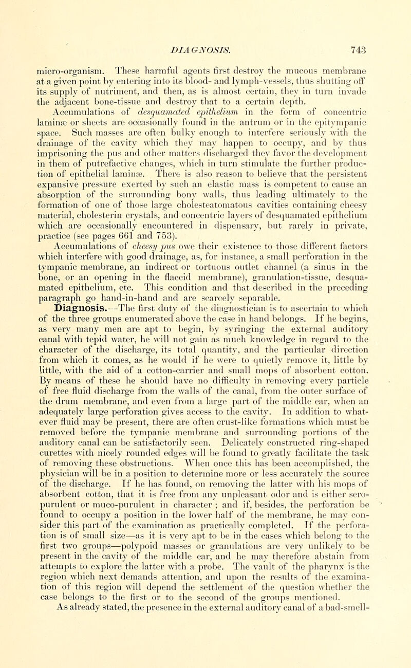 micro-organism. These harmful agents first destroy the mucous membrane at a given point by entering into its blood- and lymph-vessels, thus shutting off its supply of nutriment, and then, as is almost certain, they in turn invade the adjacent bone-tissue and destroy that to a certain depth. Accumulations of desquamated epithelium in the form of concentric lamina; or sheets are occasionally found in the antrum or in the epitympanic space. Such masses are often bulky enough to interfere seriously with the drainage of the cavity which they may happen to occupy, and by thus imprisoning the pus and other matters discharged they favor the development in them of putrefactive changes, which in turn stimulate the further produc- tion of epithelial laminae. There is also reason to believe that the persistent expansive pressure exerted by such an elastic mass is competent to cause an absorption of the surrounding bony walls, thus leading ultimately to the formation of one of those large cholesteatomatous cavities containing cheesy material, cholesterin crystals, and concentric layers of desquamated epithelium which are occasionally encountered in dispensary, but rarely in private, practice (see pages 661 and 753). Accumulations of cheesy }ms owe their existence to those different factors which interfere with good drainage, as, for instance, a small perforation in the tympanic membrane, an indirect or tortuous outlet channel (a sinus in the bone, or an opening in the flaccid membrane), granulation-tissue, desqua- mated epithelium, etc. This condition and that described in the preceding paragraph go hand-in-hand and are scarcely separable. Diagnosis.- -The first duty of the diagnostician is to ascertain to which of the three groups enumerated above the case in hand belongs. If he begins, as very many men are apt to begin, by syringing the external auditory canal with tepid water, he will not gain as much knowledge in regard to the character of the discharge, its total quantity, and the particular direction from which it comes, as he would if he were to quietly remove it, little by little, with the aid of a cotton-carrier and small mops of absorbent cotton. By means of these he should have no difficulty in removing every particle of free fluid discharge from the walls of the canal, from the outer surface of the drum membrane, and even from a large part of the middle ear, when an adequately large perforation gives access to the cavity. In addition to what- ever fluid may be present, there are often crust-like formations which must be removed before the tympanic membrane and surrounding portions of the auditory canal can be satisfactorily seen. Delicately constructed ring-shaped curettes with nicely rounded edges will be found to greatly facilitate the task of removing these obstructions. When once this has been accomplished, the physician will be in a position to determine more or less accurately the source of the discharge. If he has found, on removing the latter with his mops of absorbent cotton, that it is free from any unpleasant odor and is either sero- purulent or muco-purulent in character ; and if, besides, the perforation be found to occupy a position in the lower half of the membrane, he may con- sider this part of the examination as practically completed. If the perfora- tion is of small size—as it is very apt to be in the cases which belong to the first two groups—polypoid masses or granulations are very unlikely to be present in the cavity of the middle ear, and he may therefore abstain from attempts to explore the latter with a probe. The vault of the pharynx is the region which next demands attention, and upon the results of the examina- tion of this region will depend the settlement of the question whether the case belongs to the first or to the second of the groups mentioned. As already stated, the presence in the external auditory canal of a bad-smell-