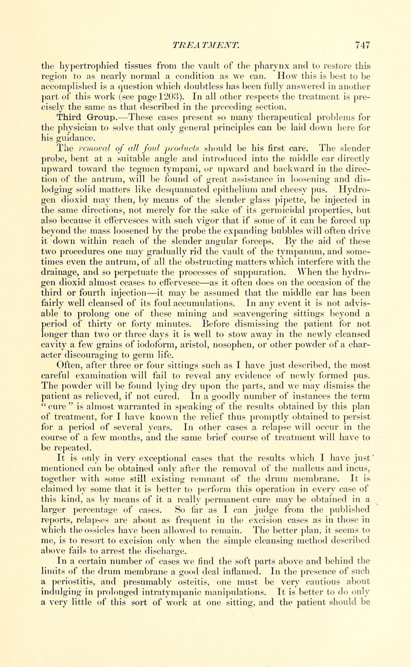 the hypertrophied tissues from the vault of the pharynx and to restore this region to as nearly normal a condition as Ave can. How this is best to be accomplished is a question which doubtless has been fully answered in another part of this work (see page 1203). In all other respects the treatment is pre- cisely the same as that described in the preceding section. Third Group.—These cases present so many therapeutical problems for the physician to solve that only general principles can be laid down here for his guidance. The removal of all foul products should be his first care. The slender probe, bent at a suitable angle and introduced into the middle ear directly upward toward the tegmen tympani, or upward and backward in the direc- tion of the antrum, will be found of great assistance in loosening and dis- lodging solid matters like desquamated epithelium and cheesy pus. Hydro- gen dioxid may then, by means of the slender glass pipette, be injected in the same directions, not merely for the sake of its germicidal properties, but also because it effervesces with such vigor that if some of it can be forced up beyond the mass loosened by the probe the expanding bubbles will often drive it down within reach of the slender angular forceps. By the aid of these two procedures one may gradually rid the vault of the tympanum, and some- times even the antrum, of all the obstructing matters which interfere with the drainage, and so perpetuate the processes of suppuration. When the hydro- gen dioxid almost ceases to effervesce—as it often does on the occasion of the third or fourth injection—it may be assumed that the middle ear has been fairly M_ell cleansed of its foul accumulations. In any event it is not advis- able to prolong one of these mining and scavengering sittings beyond a period of thirty or forty minutes. Before dismissing the patient for not longer than two or three days it is well to stow away in the newly cleansed cavity a few grains of iodoform, aristol, nosophen, or other powder of a char- acter discouraging to germ life. Often, after three or four sittings such as I have just described, the most careful examination will fail to reveal any evidence of newly formed pus. The powder will be found lying dry upon the parts, and we may dismiss the patient as relieved, if not cured. In a goodly number of instances the term cure is almost warranted in speaking of the results obtained by this plan of treatment, for I have known the relief thus promptly obtained to persist for a period of several years. In other cases a relapse will occur in the course of a few months, and the same brief course of treatment will have to be repeated. It is only in very exceptional cases that the results which I have just' mentioned can be obtained only after the removal of the malleus and incus, together with some still existing remnant of the drum membrane. It is claimed by some that it is better to perform this operation in every case of this kind, as by means of it a really permanent cure may be obtained in a larger percentage of cases. So far as I can judge from the published reports, relapses are about as frequent in the excision cases as in those in which the ossicles have been allowed to remain. The better plan, it seems to me, is to resort to excision only when the simple cleansing method described above fails to arrest the dischai'ge. In a certain number of cases we find the soft parts above and behind the limits of the drum membrane a good deal inflamed. In the presence of such a periostitis, and presumably osteitis, one must be very cautious about indulging in prolonged intratympanic manipulations. It is better to do only a very little of this sort of work at one sitting, and the patient should be