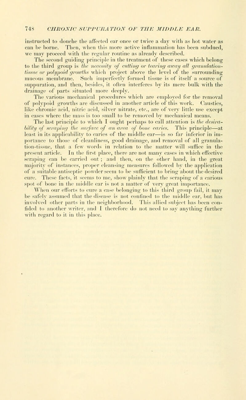 instructed to douche the affected ear once or twice a day with as hot water as can be borne. Then, when this more active inflammation lias been subdued, we may proceed with the regular routine as already described. The second guiding principle in the treatment of these cases which belong to the third group is the necessity of cutting or tearing away all granulation- tissue or polypoid growths which project above the level of the surrounding mucous membrane. Such imperfectly formed tissue is of itself a source of suppuration, and then, besides, it often interferes by its mere bulk with the drainage of parts situated more deeply. The various mechanical procedures which are employed for the removal of polypoid growths are discussed in another article of this work. Caustics, like chromic acid, nitric acid, silver nitrate, etc., are of very little use except in cases where the mass is too small to be removed by mechanical means. The last principle to which I ought perhaps to call attention is the desira- bility of scraping the surface of an area of bone caries. This principle—at least in its applicability to caries of the middle ear—is so far inferior in im- portance to those of cleanliness, good drainage, and removal of all granula- tion-tissue, that a few words in relation to the matter will suffice in the present article. In the first place, there are not many cases in which effective scraping can be carried out ; and then, on the other hand, in the great majority of instances, proper cleansing measures followed by the application of a suitable antiseptic powder seem to be sufficient to bring about the desired cure. These facts, it seems to me, show plainly that the scraping of a carious spnt of bone in the middle ear is not a matter of very great importance. When our efforts to cure a case belonging to this third group fail, it may be safely assumed that the disease is not confined to the middle ear, but has involved other parts in the neighborhood. This allied subject has been con- fided to another writer, and I therefore do not need to say anything further with regard to it in this place.