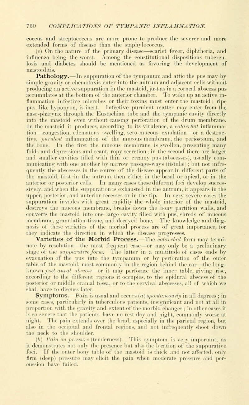 coccus and streptococcus are more prone to produce the severer and more extended forms of disease than the staphylococcus. (c) On the nature of the primary disease—scarlet fever, diphtheria, and influenza being the worst. Among the constitutional dispositions tubercu- losis and diabetes should be mentioned as favoring the development of mastoiditis. Pathology.—In suppuration of the tympanum and attic the pus may by simple gravity or ehemotaxis enter into the antrum and adjacent cells without producing an active suppuration in the mastoid, just as in a corneal abscess pus accumulates at the bottom of the anterior chamber. To wake up an active in- flammation infective microbes or their toxins must enter the mastoid ; ripe pus, like hypopyon, is inert. Infective purulent matter may enter from the naso-pharynx through the Eustachian tube and the tympanic cavity directly into the mastoid even without causing perforation of the drum membrane. In the mastoid it produces, according to its virulence, a catarrhal inflamma- tion—congestion, edematous swelling, sero-mucous exudation—or a destruc- tive, purulent inflammation of the mucous membrane, the periosteum, and the bone. In the first the mucous membrane is swollen, presenting many folds and depressions and scant, ropy secretion; in the second there are larger and smaller cavities filled with thin or creamy pus (abscesses), usually com- municating with one another by narrow passage-ways (fistulas); but not infre- quently the abscesses in the course of the disease appear in different parts of the mastoid, first in the antrum, then either in the basal or apical, or in the anterior or posterior cells. In many cases these different foci develop succes- sively, and when the suppuration is exhausted in the antrum, it appears in the upper, posterior, and anterior recesses or in the tip. In very severe eases the suppuration invades with great rapidity the whole interior of the mastoid, destroys the mucous membrane, breaks down the bony partition walls, and converts the mastoid into one large cavity filled with pus, shreds of mucous membrane, granulation-tissue, and decayed bone. The knowledge and diag- nosis of these varieties of the morbid process are of great importance, for they indicate the direction in which the disease progresses. Varieties of the Morbid Process.—The catarrhal form may termi- nate by resolution—the most frequent case—or may only be a preliminary stain' .it' the suppurative form. The latter in a multitude of cases ends by evacuation of the pus into the tympanum or by perforation of the outer table of the mastoid, most commonly in the region behind the ear—the long- known post-aural abscess—or it may perforate the inner table, giving rise, according to the different regions it occupies, to the epidural abscess of the posterior or middle cranial fossa, or to the cervical abscesses, all ■.if which we shall have to discuss later. Symptoms.—Pain is usual and occurs {a) spontaneously in all degrees ; in some eases, particularly in tuberculous patients, insignificant and not at all in proportion with the gravity and extent of the morbid changes : in other cases it i- so severe that the patients have no rest day and night, commonly worse1 at night. The pain extends over the head, especially in the parietal region, but also in the occipital and frontal regions, and not infrequently shoot down the neck to the shoulder. (6) Pain mi pressure (tenderness). This symptom is very important, as it demonstrates not only the presence but also the location of the suppurative foci. If the outer bony table of the mastoid is thick and not affected, only firm (deep) pressure may elicit the pain when moderate pressure ami per- cussion have tailed.